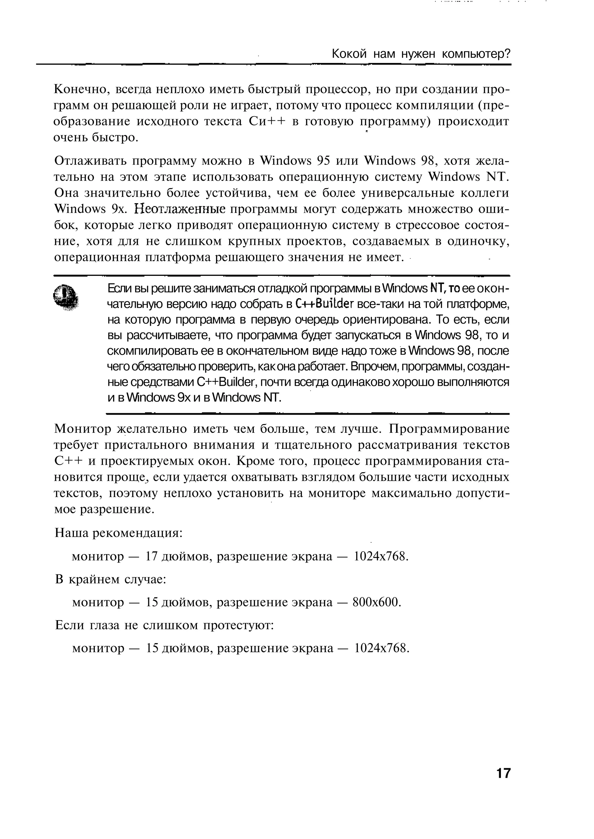 Кокой нам нужен компьютер?

Конечно, всегда неплохо иметь быстрый процессор, но при создании про-
грамм он решающей роли не играет, потому что процесс компиляции (пре-
образование исходного текста Си++ в готовую программу) происходит
очень быстро.
Отлаживать программу можно в Windows 95 или Windows 98, хотя жела-
тельно на этом этапе использовать операционную систему Windows NT.
Она значительно более устойчива, чем ее более универсальные коллеги
Windows 9x. Неотлаженные программы могут содержать множество оши-
бок, которые легко приводят операционную систему в стрессовое состоя-
ние, хотя для не слишком крупных проектов, создаваемых в одиночку,
операционная платформа решающего значения не имеет.

        Если вы решите заниматься отладкой программы в Windows NT,то ее окон-
        чательную версию надо собрать в C++Buitder все-таки на той платформе,
        на которую программа в первую очередь ориентирована. То есть, если
        вы рассчитываете, что программа будет запускаться в Windows 98, то и
        скомпилировать ее в окончательном виде надо тоже в Windows 98, после
        чего обязательно проверить, как она работает. Впрочем, программы, создан-
        ные средствами C++Builder, почти всегда одинаково хорошо выполняются
        и в Windows 9x и в Windows NT.

Монитор желательно иметь чем больше, тем лучше. Программирование
требует пристального внимания и тщательного рассматривания текстов
C++ и проектируемых окон. Кроме того, процесс программирования ста-
новится проще, если удается охватывать взглядом большие части исходных
текстов, поэтому неплохо установить на мониторе максимально допусти-
мое разрешение.
Наша рекомендация:
  монитор — 17 дюймов, разрешение экрана — 1024x768.
В крайнем случае:
  монитор — 15 дюймов, разрешение экрана — 800x600.
Если глаза не слишком протестуют:
  монитор — 15 дюймов, разрешение экрана — 1024x768.




                                                                              17
 
