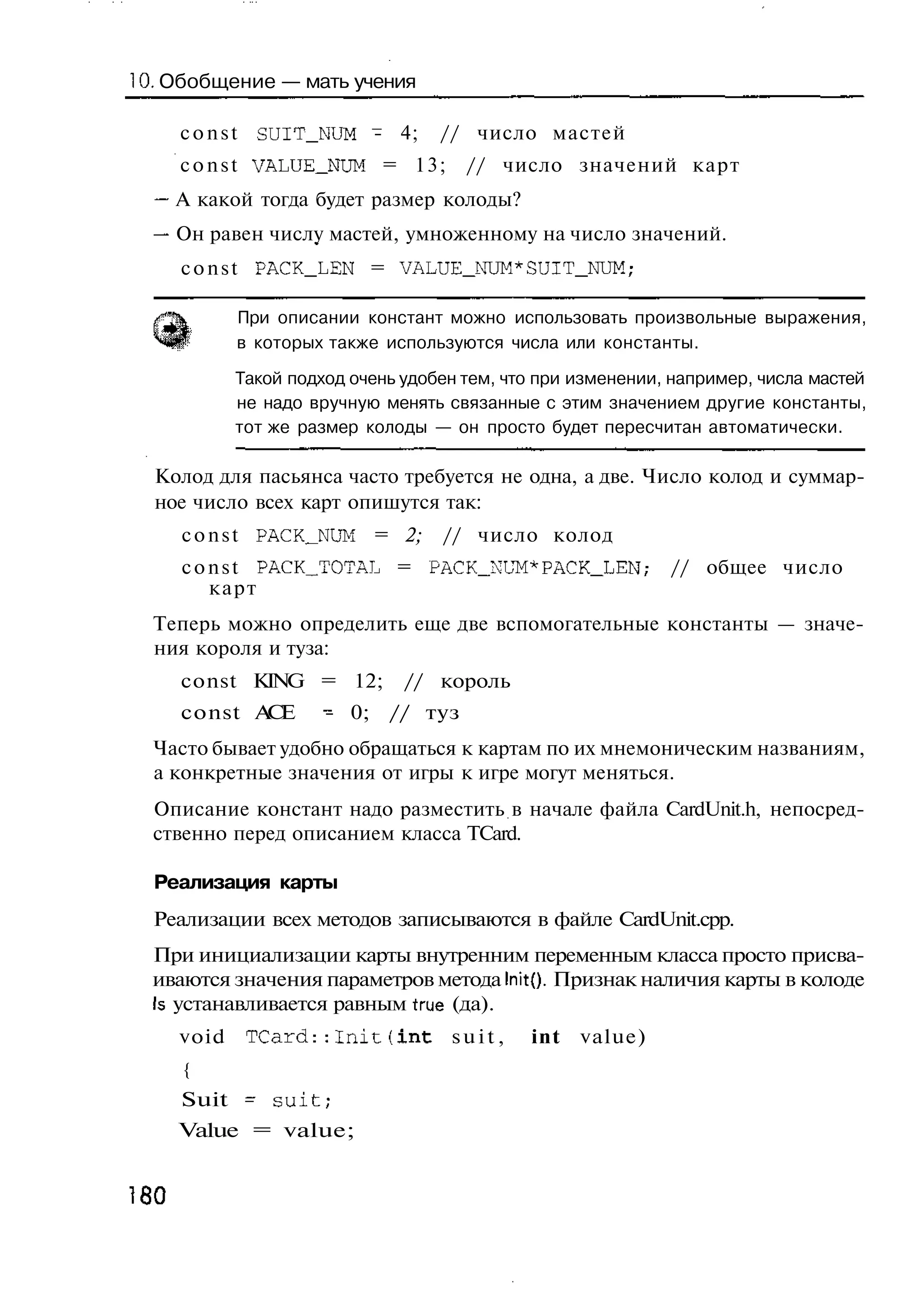 10. Обобщение — мать учения

      c o n s t SUIT_NUM - 4;       // число мастей
      c o n s t VALUE_NUM = 1 3 ;      // число значений карт
      А какой тогда будет размер колоды?
      Он равен числу мастей, умноженному на число значений.
      c o n s t PACK_LEN = VALUE_NUM*SUIT_NUM;

             При описании констант можно использовать произвольные выражения,
             в которых также используются числа или константы.

             Такой подход очень удобен тем, что при изменении, например, числа мастей
             не надо вручную менять связанные с этим значением другие константы,
             тот же размер колоды — он просто будет пересчитан автоматически.

  Колод для пасьянса часто требуется не одна, а две. Число колод и суммар-
  ное число всех карт опишутся так:
      c o n s t PACK__NUM = 2;      // число колод
      c o n s t PACK_TOTAL = PACK_NUM*PACK_LEN;               // общее число
          карт
  Теперь можно определить еще две вспомогательные константы — значе-
  ния короля и туза:
      const KING = 12;          // король
      const А Е
             С         - 0; // туз
  Часто бывает удобно обращаться к картам по их мнемоническим названиям,
  а конкретные значения от игры к игре могут меняться.
  Описание констант надо разместить в начале файла CardUnit.h, непосред-
  ственно перед описанием класса TCard.

  Реализация карты
  Реализации всех методов записываются в файле CardUnit.cpp.
  При инициализации карты внутренним переменным класса просто присва-
  иваются значения параметров метода InitQ. Признак наличия карты в колоде
  Is устанавливается равным true (да).
      void    TCard::Init(int        suit,    int   value)
      {
      Suit ~ suit;
      Value = value;


180
 