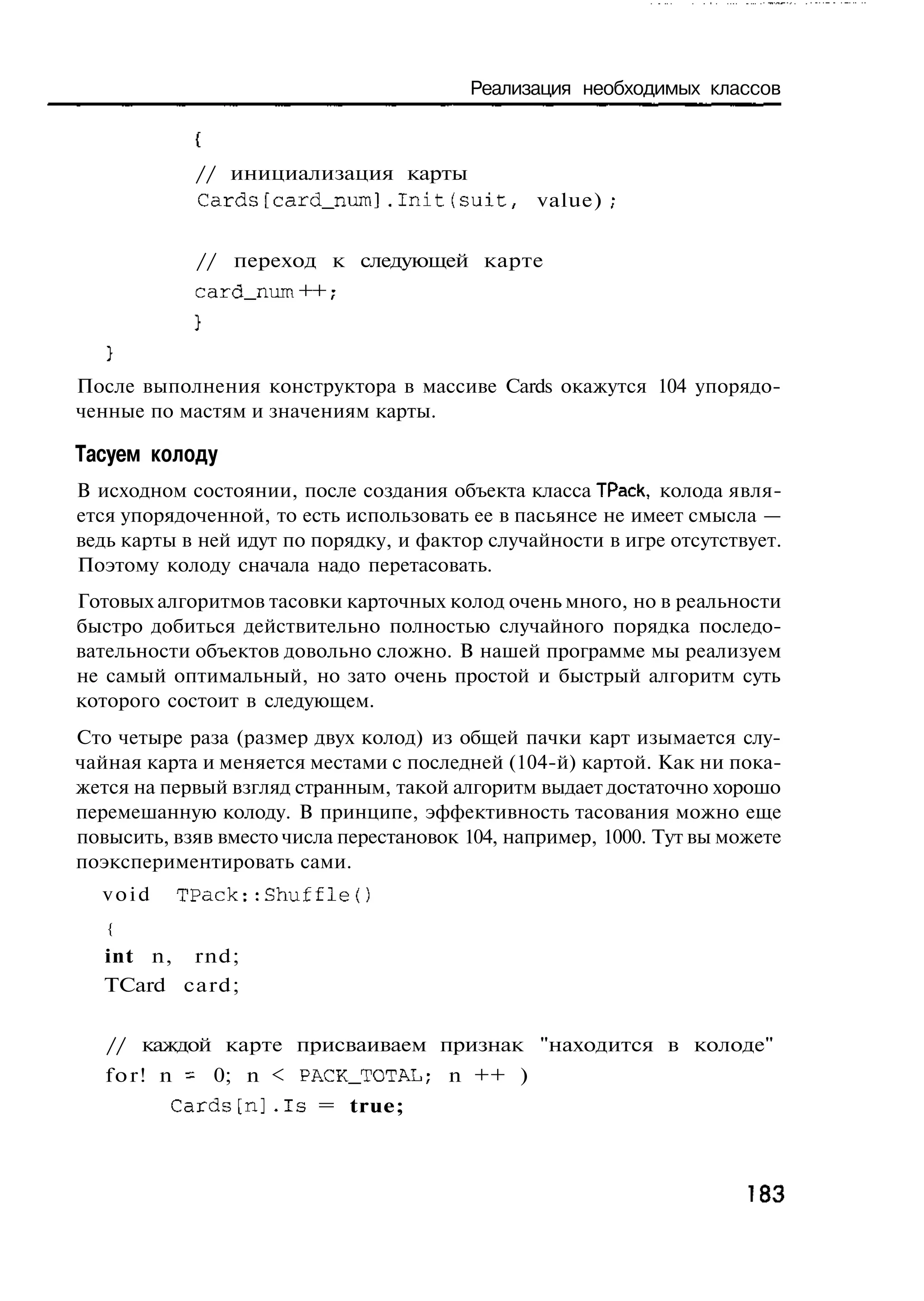 Реализация необходимых классов



             // инициализация карты
             Cards[card_num].Init(suit,          value)


             // переход к следующей карте
             card_num ++ ,
                         -



После выполнения конструктора в массиве Cards окажутся 104 упорядо-
ченные по мастям и значениям карты.

Тасуем колоду
В исходном состоянии, после создания объекта класса ТРаск, колода явля-
ется упорядоченной, то есть использовать ее в пасьянсе не имеет смысла —
ведь карты в ней идут по порядку, и фактор случайности в игре отсутствует.
Поэтому колоду сначала надо перетасовать.
Готовых алгоритмов тасовки карточных колод очень много, но в реальности
быстро добиться действительно полностью случайного порядка последо-
вательности объектов довольно сложно. В нашей программе мы реализуем
не самый оптимальный, но зато очень простой и быстрый алгоритм суть
которого состоит в следующем.
Сто четыре раза (размер двух колод) из общей пачки карт изымается слу-
чайная карта и меняется местами с последней (104-й) картой. Как ни пока-
жется на первый взгляд странным, такой алгоритм выдает достаточно хорошо
перемешанную колоду. В принципе, эффективность тасования можно еще
повысить, взяв вместо числа перестановок 104, например, 1000. Тут вы можете
поэкспериментировать сами.
  void    TPack::Shuffle{)
   {
   int n, rnd;
   TCard card;


   // каждой карте присваиваем признак "находится в колоде"
   f o r ! n = 0; n < PACK_TOTAL; n ++ )
          C a r d s [ n ] . I s = true;



                                                                       183
 
