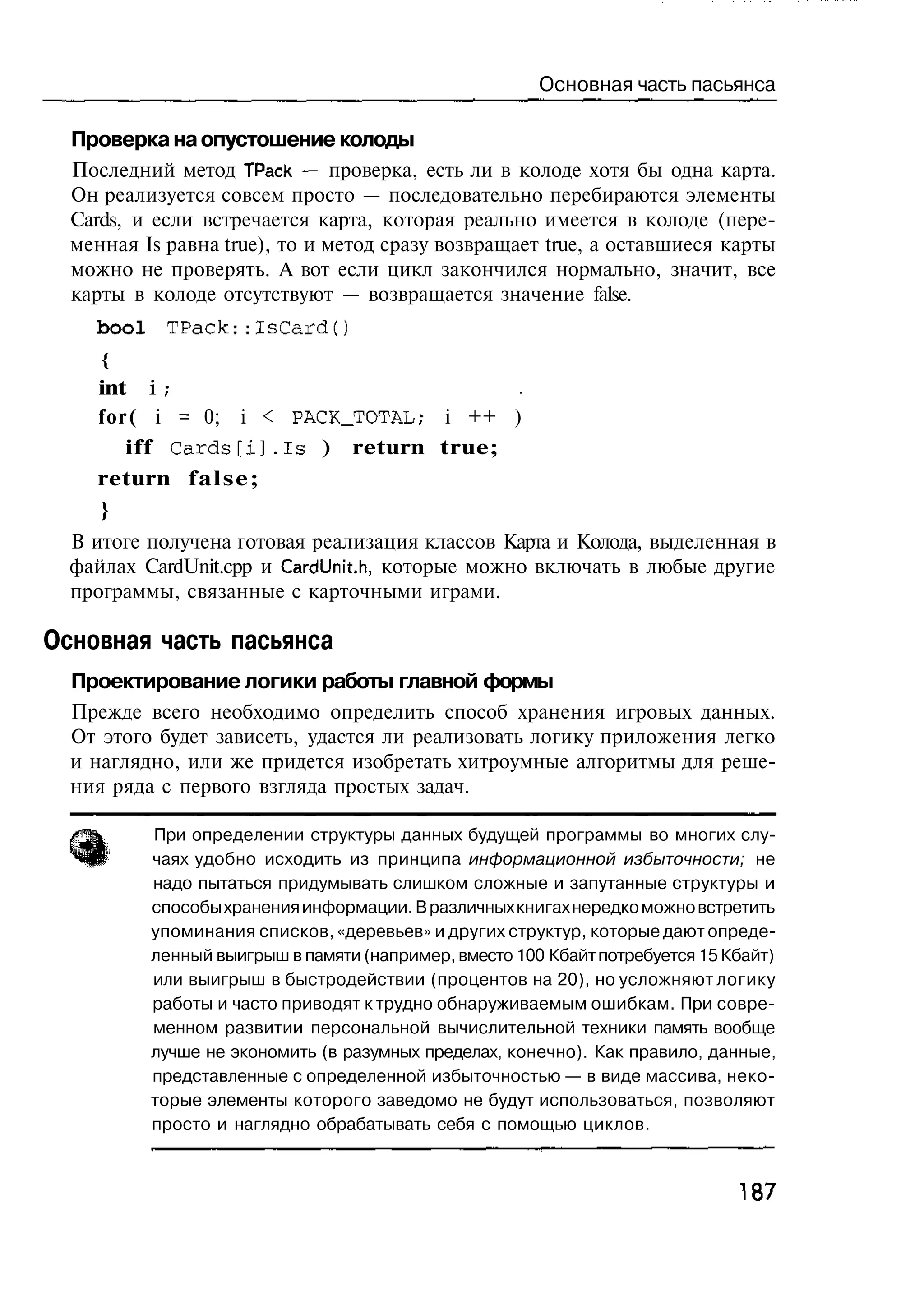 Основная часть пасьянса

  Проверка на опустошение колоды
  Последний метод ТРаск — проверка, есть ли в колоде хотя бы одна карта.
  Он реализуется совсем просто — последовательно перебираются элементы
  Cards, и если встречается карта, которая реально имеется в колоде (пере-
  менная Is равна true), то и метод сразу возвращает true, а оставшиеся карты
  можно не проверять. А вот если цикл закончился нормально, значит, все
  карты в колоде отсутствуют — возвращается значение false.
    bool    TPack::IsCard()
     {
     int i ;
     f o r ( i - 0; i < PACK_TOTAL; i ++ )
          iff C a r d s [ i ] . I s ) return true;
    return f a l s e ;
     }
  В итоге получена готовая реализация классов Карта и Колода, выделенная в
  файлах CardUnit.cpp и CardUnit.h, которые можно включать в любые другие
  программы, связанные с карточными играми.

Основная часть пасьянса
  Проектирование логики работы главной формы
  Прежде всего необходимо определить способ хранения игровых данных.
  От этого будет зависеть, удастся ли реализовать логику приложения легко
  и наглядно, или же придется изобретать хитроумные алгоритмы для реше-
  ния ряда с первого взгляда простых задач.

           При определении структуры данных будущей программы во многих слу-
           чаях удобно исходить из принципа информационной избыточности; не
           надо пытаться придумывать слишком сложные и запутанные структуры и
           способы хранения информации. В различных книгах нередко можно встретить
           упоминания списков, «деревьев» и других структур, которые дают опреде-
           ленный выигрыш в памяти (например, вместо 100 Кбайт потребуется 15 Кбайт)
           или выигрыш в быстродействии (процентов на 20), но усложняют логику
           работы и часто приводят к трудно обнаруживаемым ошибкам. При совре-
           менном развитии персональной вычислительной техники память вообще
           лучше не экономить (в разумных пределах, конечно). Как правило, данные,
           представленные с определенной избыточностью — в виде массива, неко-
           торые элементы которого заведомо не будут использоваться, позволяют
           просто и наглядно обрабатывать себя с помощью циклов.


                                                                               187
 