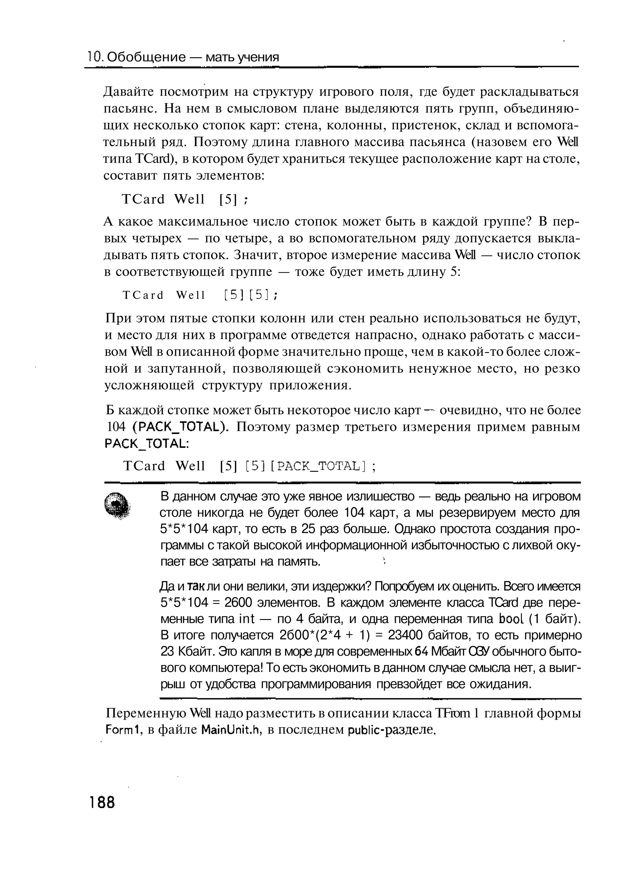 10. Обобщение — мать учения

  Давайте посмотрим на структуру игрового поля, где будет раскладываться
  пасьянс. На нем в смысловом плане выделяются пять групп, объединяю-
  щих несколько стопок карт: стена, колонны, пристенок, склад и вспомога-
  тельный ряд. Поэтому длина главного массива пасьянса (назовем его Well
  типа TCard), в котором будет храниться текущее расположение карт на столе,
  составит пять элементов:
      TCard Well     [5] ;
  А какое максимальное число стопок может быть в каждой группе? В пер-
  вых четырех — по четыре, а во вспомогательном ряду допускается выкла-
  дывать пять стопок. Значит, второе измерение массива Well — число стопок
  в соответствующей группе — тоже будет иметь длину 5:
      TCard   Well   [5][5];

  При этом пятые стопки колонн или стен реально использоваться не будут,
  и место для них в программе отведется напрасно, однако работать с масси-
  вом Well в описанной форме значительно проще, чем в какой-то более слож-
  ной и запутанной, позволяющей сэкономить ненужное место, но резко
  усложняющей структуру приложения.
  Б каждой стопке может быть некоторое число карт — очевидно, что не более
  104 (РАСК_ТОТА1_). Поэтому размер третьего измерения примем равным
  PACKJTOTAL:
      TCard Well     [5] [5] [PACK_TOTAL] ;

          В данном случае это уже явное излишество — ведь реально на игровом
          столе никогда не будет более 104 карт, а мы резервируем место для
          5*5*104 карт, то есть в 25 раз больше. Однако простота создания про-
          граммы с такой высокой информационной избыточностью с лихвой оку-
          пает все затраты на память.
          Да и так ли они велики, эти издержки? Попробуем их оценить. Всего имеется
          5*5*104 = 2600 элементов. В каждом элементе класса TCard две пере-
          менные типа int — по 4 байта, и одна переменная типа booL (1 байт).
          В итоге получается 2б00*(2*4 + 1) = 23400 байтов, то есть примерно
          23 Кбайт. Это капля в море для современных 64 Мбайт ОЗУ обычного быто-
          вого компьютера! То есть экономить в данном случае смысла нет, а выиг-
          рыш от удобства программирования превзойдет все ожидания.

  Переменную Well надо разместить в описании класса TFrom 1 главной формы
  Formi, в файле MainUnit.h, в последнем public-разделе.




188
 