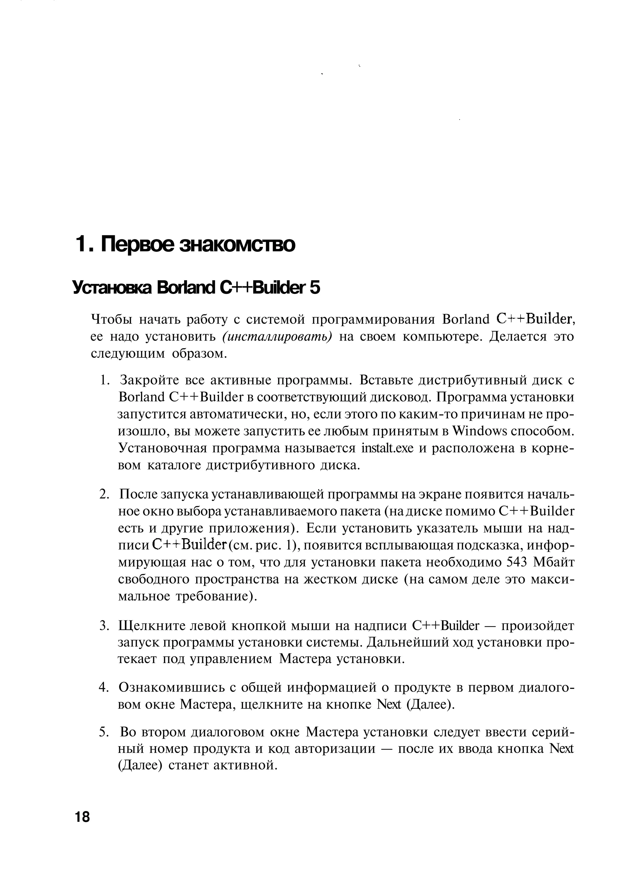 1. Первое знакомство
Установка Borland C++Builder 5
     Чтобы начать работу с системой программирования Borland C++Builder,
     ее надо установить (инсталлировать) на своем компьютере. Делается это
     следующим образом.
      1. Закройте все активные программы. Вставьте дистрибутивный диск с
         Borland C++Builder в соответствующий дисковод. Программа установки
         запустится автоматически, но, если этого по каким-то причинам не про-
         изошло, вы можете запустить ее любым принятым в Windows способом.
         Установочная программа называется instalt.exe и расположена в корне-
         вом каталоге дистрибутивного диска.

      2. После запуска устанавливающей программы на экране появится началь-
         ное окно выбора устанавливаемого пакета (на диске помимо C++Builder
         есть и другие приложения). Если установить указатель мыши на над-
         писи C++Builder (см. рис. 1), появится всплывающая подсказка, инфор-
         мирующая нас о том, что для установки пакета необходимо 543 Мбайт
         свободного пространства на жестком диске (на самом деле это макси-
         мальное требование).

      3. Щелкните левой кнопкой мыши на надписи C++Builder — произойдет
         запуск программы установки системы. Дальнейший ход установки про-
         текает под управлением Мастера установки.

      4. Ознакомившись с общей информацией о продукте в первом диалого-
         вом окне Мастера, щелкните на кнопке Next (Далее).
      5. Во втором диалоговом окне Мастера установки следует ввести серий-
         ный номер продукта и код авторизации — после их ввода кнопка Next
         (Далее) станет активной.


18
 