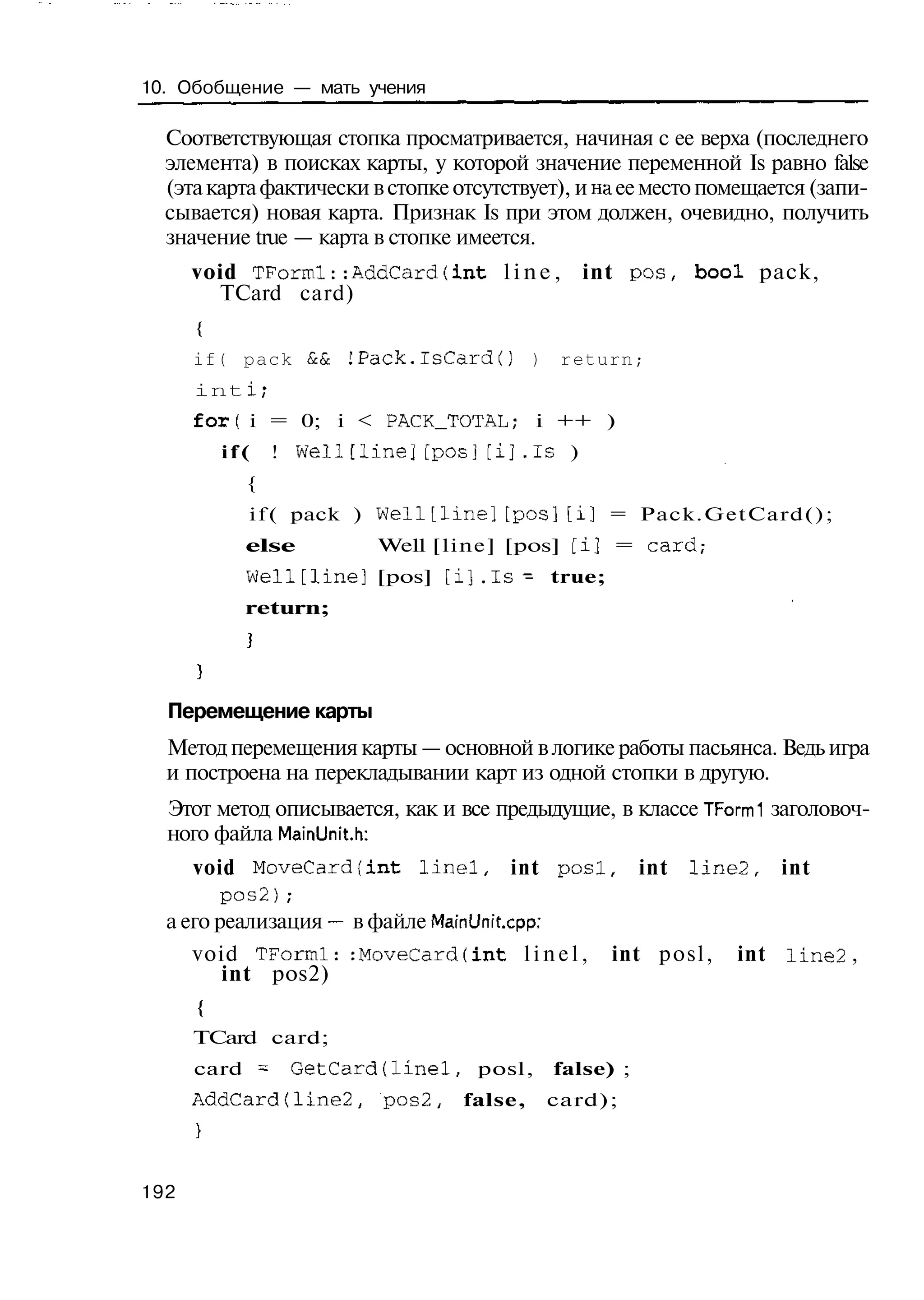 10. Обобщение — мать учения

  Соответствующая стопка просматривается, начиная с ее верха (последнего
  элемента) в поисках карты, у которой значение переменной Is равно false
  (эта карта фактически в стопке отсутствует), и на ее место помещается (запи-
  сывается) новая карта. Признак Is при этом должен, очевидно, получить
  значение true — карта в стопке имеется.
      void TFormi::AddCard(int l i n e , int pos, bool pack,
        TCard card)
      {
      if( p a c k & &   IPack.lsCardO        )    return;
      int i;
      forf i = 0; i < PACK_TOTAL; i ++ )
          if(   ! Well[line][pos][i].Is )
            {
            i f ( pack ) w e l l t l i n e ] [ p o s ] [ i ] = Pack.GetCard();
            else          Well [line] [pos] [i] = card,-
            Well[line] [pos] [ i ] . I s - true;
            return;




  Перемещение карты
  Метод перемещения карты — основной в логике работы пасьянса. Ведь игра
  и построена на перекладывании карт из одной стопки в другую.
  Этот метод описывается, как и все предыдущие, в классе TFormi заголовоч-
  ного файла MainUnit.h:
     void MoveCard(int l i n e l , int p o s l , int I i n e 2 , int
         pos2);
  а его реализация — в файле MainUnit.cpp:
     void TForrnl: :MoveCard(int l i n e l , int p o s l , int Iine2 ,
         int pos2)
      {
      TCard card;
      card = GetCard(linel,          posl,       false) ;
      AddCard(line2,       pos2,    false,       card);



192
 