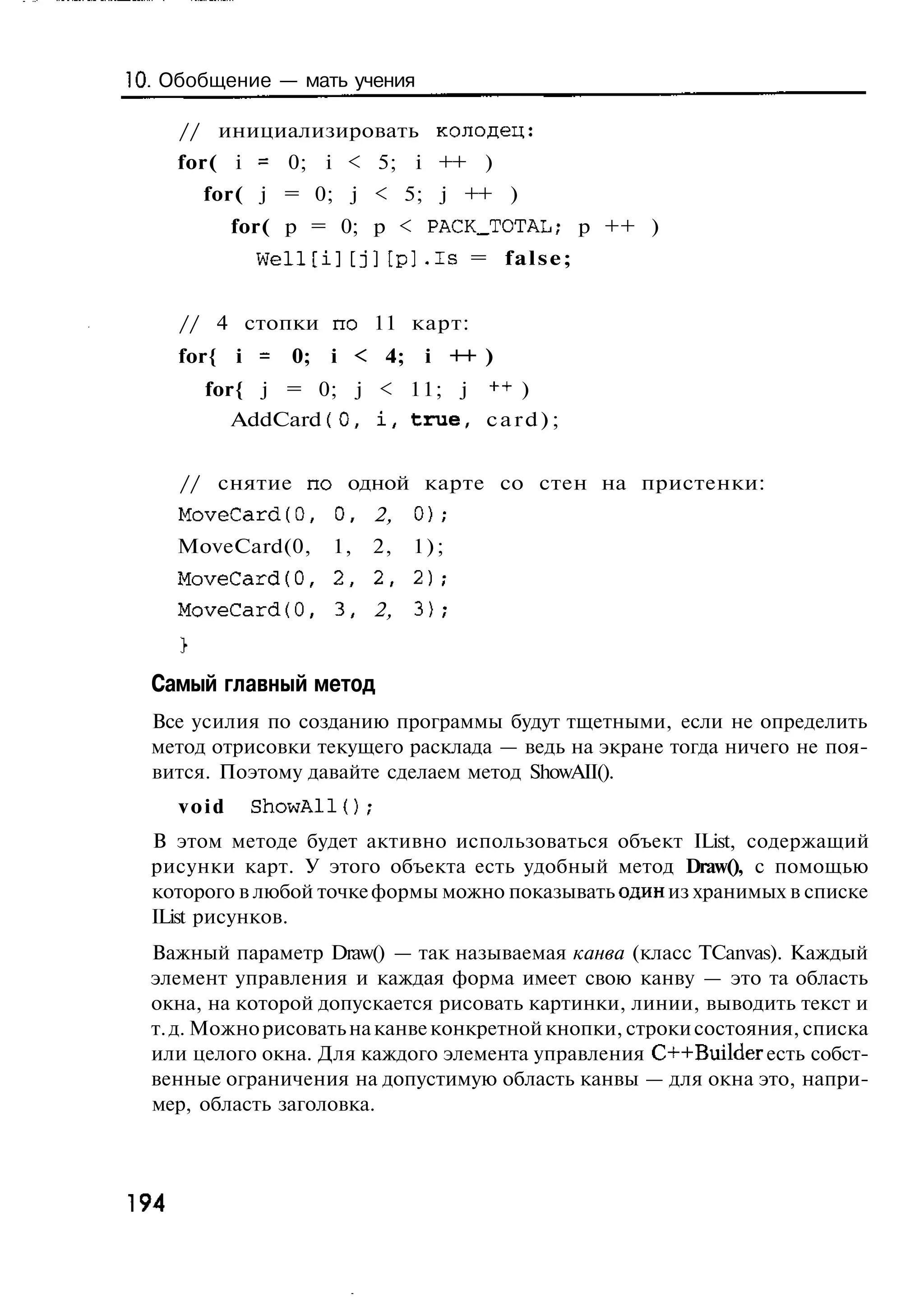 10. Обобщение — мать учения

      // инициализировать колодец:
      for( i = 0; i < 5; i ++ )
        for( j = 0; j < 5; j ++ )
             for( p = 0; p < PACKJTOTAL; p ++ )
               W e l l [ i ] [ j ] [ p ] . i s = false;


      // 4 стопки по 11 карт:
      for{ i = 0;       i < 4;      i ++ )
        for{ j = 0; j < 11; j ++ )
           AddCard f 0, i , true, c a r d ) ;


      // снятие по одной карте со стен на пристенки:
      MoveCard(0,       0, 2,     0);
      MoveCard(0,       1,   2,   1);
      MoveCard(0, 2, 2, 2 ) ;
      MoveCard(0,       3,   2,   3);


  Самый главный метод
  Все усилия по созданию программы будут тщетными, если не определить
  метод отрисовки текущего расклада — ведь на экране тогда ничего не поя-
  вится. Поэтому давайте сделаем метод ShowAII().
      void    ShowAll{);
  В этом методе будет активно использоваться объект IList, содержащий
  рисунки карт. У этого объекта есть удобный метод Draw(), с помощью
  которого в любой точке формы можно показывать один из хранимых в списке
  IList рисунков.
  Важный параметр Draw() — так называемая канва (класс TCanvas). Каждый
  элемент управления и каждая форма имеет свою канву — это та область
  окна, на которой допускается рисовать картинки, линии, выводить текст и
  т. д. Можно рисовать на канве конкретной кнопки, строки состояния, списка
  или целого окна. Для каждого элемента управления C++Builder есть собст-
  венные ограничения на допустимую область канвы — для окна это, напри-
  мер, область заголовка.



194
 