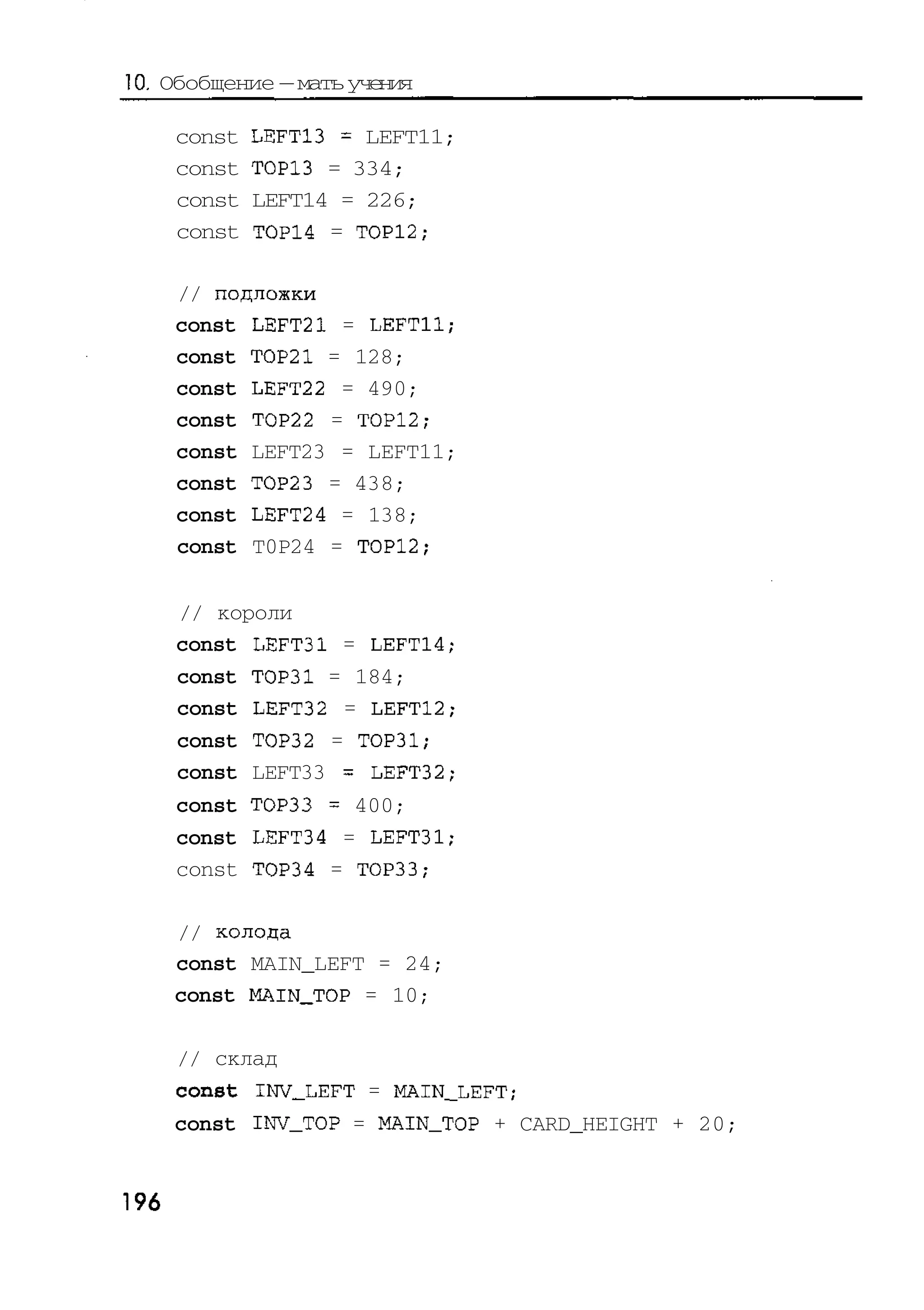 10. Обобщение — мать учения

      const   LEFT13 = LEFT11;
      const   TOP13 = 334;
      const   LEFT14 = 226;
      const   TOP14 = TOP12;

      // подложки
      const LEFT21 = LEFT11;
      const TOP21 = 128;
      const LEFT22 = 490;
      const TOP22 = TOP12;
      const LEFT23 = LEFT11;
      const TOP23 = 438;
      const LEFT24 = 138;
      const T0P24 = TOP12;


      // короли
      const LEFT31 = LEFT14;
      const TOP31 = 184;
      const LEFT32 = LEFT12;
      const TOP32 = TOP31;
      const LEFT33 = LEFT32;
      const TOP33 = 400;
      const LEFT34 = LEFT31;
      const TOP34 = TOP33;

      // колода
      const MAIN_LEFT = 24;
      const MAIN_TOP = 10;

      // склад
      const INV_LEFT = MAIN_LEFT;
      const INV_TOP = MAIN_TOP + CARD_HEIGHT + 20;


196
 