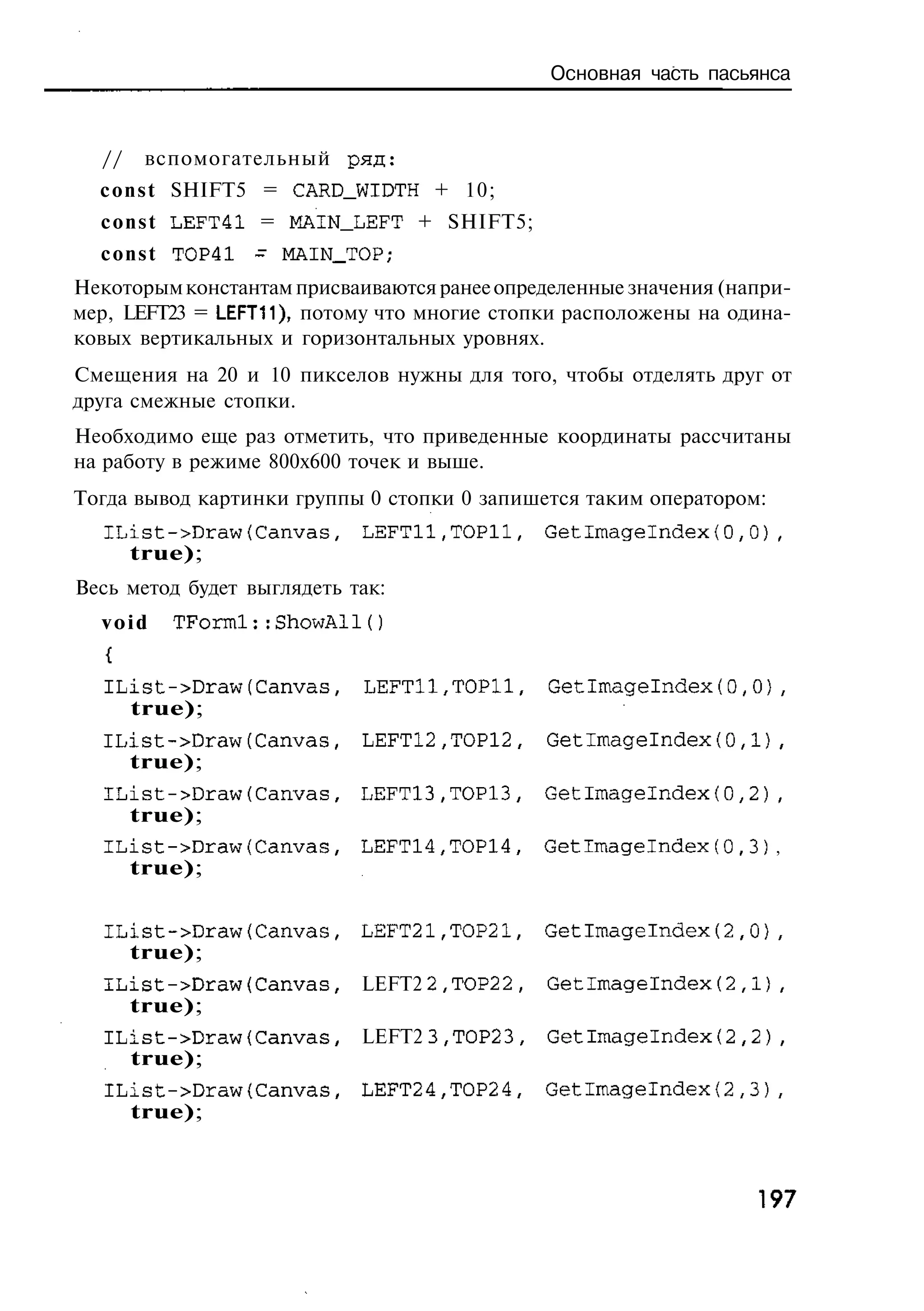 Основная часть пасьянса



  //    вспомогательный р я д :
  c o n s t SHIFT5 = CARD_WIDTH + 10;
  c o n s t LEFT41 = MAIN_LEFT + SHIFT5;
  c o n s t TOP41 ~ MAIN_TOP;
Некоторым константам присваиваются ранее определенные значения (напри-
мер, LEFT23 = LEFT11), потому что многие стопки расположены на одина-
ковых вертикальных и горизонтальных уровнях.
Смещения на 20 и 10 пикселов нужны для того, чтобы отделять друг от
друга смежные стопки.
Необходимо еще раз отметить, что приведенные координаты рассчитаны
на работу в режиме 800x600 точек и выше.
Тогда вывод картинки группы 0 стопки 0 запишется таким оператором:
  IList->Draw(Canvas,       LEFTll,TOPll,      GetImageIndex(0,0),
    true);
Весь метод будет выглядеть так:
  void    TForml::ShowAl1()


   IList->Draw(Canvas,      LEFTll,ТОРИ,       Getlmagelndex(0,0),
       true);
  IList->Draw(Canvas,       LEFT12,TOP12,      Getlmagelndex(0,1),
    true);
  IList->Draw(Canvas,       LEFT13,TOP13,      Getlmagelndex(0,2),
    true);
  IList->Draw(Canvas,       LEFT14,TOP14,      Getlmagelndex(0,3) ,
       true);


  IList->Draw(Canvas,       LEFT21,TOP21,      Getlmagelndex(2,0),
    true);
  IList->Draw(Canvas,       LEFT2 2,TOP2 2 ,   GetImagelndex(2,1),
    true);
   IList->Draw{Canvas,      LEFT2 3,TOP2 3 ,   GetImagelndex(2,2),
     true);
   IList->Draw(Canvas,      LEFT24,TOP24,      Getlmagelndex(2,3),
     true);



                                                                  197
 