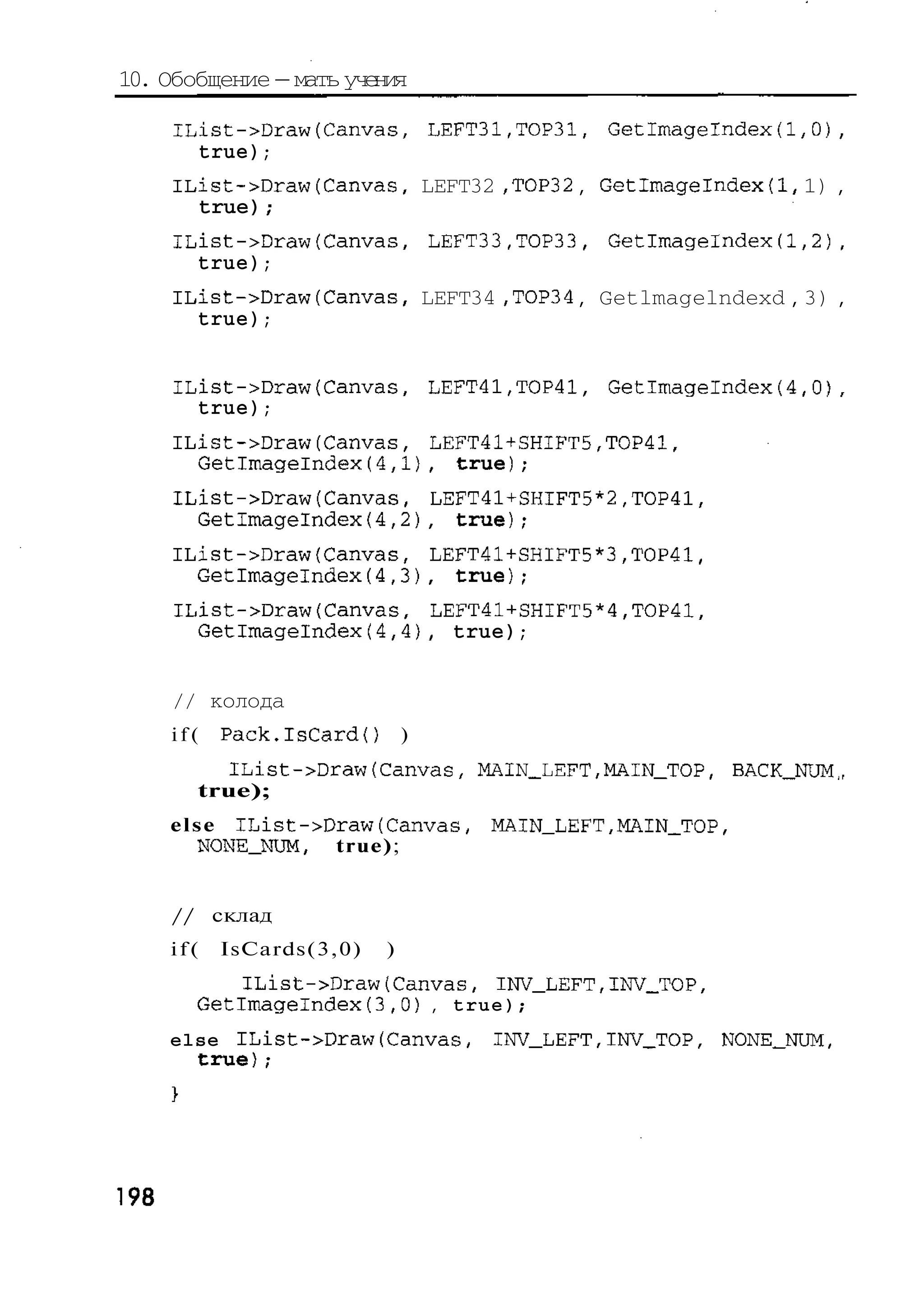 10. Обобщение — мать учения

      IList->Draw(Canvas, LEFT31,ТОРЗ1, GetImagelndex(1,0),
        true);
      IList->Draw(Canvas, LEFT32 ,TOP32 , Getlmagelndexd, 1) ,
        true) ,
              -
      IList->Draw(Canvas, LEFT33,TOP33, Getlmagelndex(1,2),
        true);
      IList->Draw(Canvas, LEFT34 ,TOP34 , Getlmagelndexd , 3) ,
        true);


      IList->Draw(Canvas, LEFT41,TOP41, Getlmagelndex(4,0
        true);
      IList->Draw(Canvas, LEFT41+SHIFT5,TOP41,
        Getlmagelndex(4,1), true);
      IList->Draw(Canvas, LEFT41+SHIFT5*2,TOP41,
        Getlmagelndex{4,2), true);
      IList->Draw{Canvas, LEFT41+SHIFT5*3,T0P41,
        Getlmagelndex(4,3), true);
      IList->Draw(Canvas, LEFT41+SHIFT5*4,TOP41,
        Getlmagelndex(4,4}, true);


      // колода
      if(   Pack.IsCardO       )
          IList->Draw(Canvas, MAIN_LEFT,MAIN_TOP, B C _ N M
                                                   A K_ U ,
        true);
      e l s e IList->Draw(Canvas,   MAIN_LEFT,MAIN_TOP,
           NONE_NUM, t r u e ) ;


      // склад
      if(   IsCards(3,0)   )
           IList->Draw(Canvas, INV_LEFT,INV_TOP,
        Getlmagelndex(3,0) , true);
      else IList->Draw(Canvas,      INV_LEFT,INV_TOP, NONE_NUM,
        true);




198
 