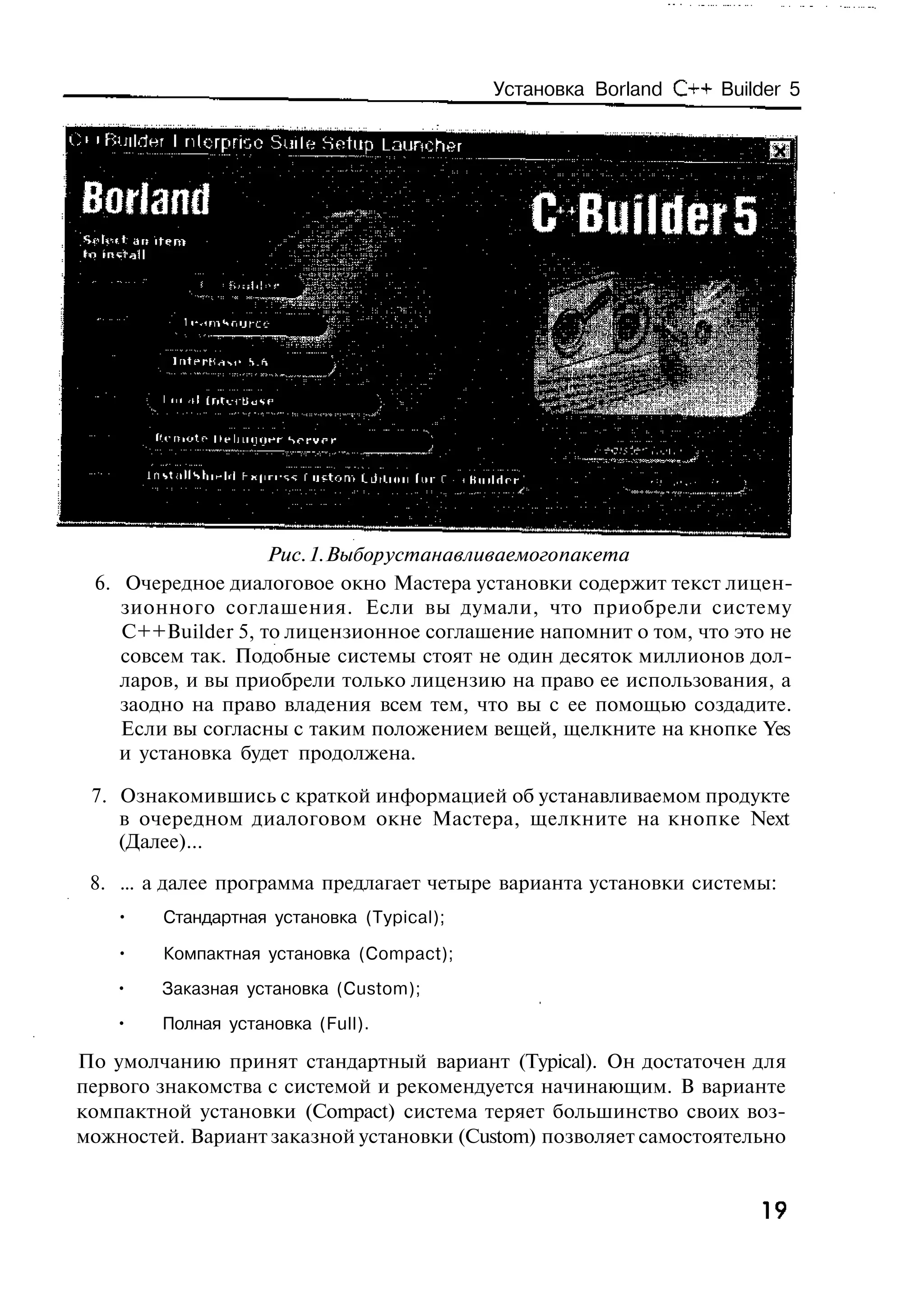 Установка Borland C++ Builder 5




                   Рис. 1. Выбор устанавливаемого пакета
 6. Очередное диалоговое окно Мастера установки содержит текст лицен-
    зионного соглашения. Если вы думали, что приобрели систему
    C++Builder 5, то лицензионное соглашение напомнит о том, что это не
    совсем так. Подобные системы стоят не один десяток миллионов дол-
    ларов, и вы приобрели только лицензию на право ее использования, а
    заодно на право владения всем тем, что вы с ее помощью создадите.
    Если вы согласны с таким положением вещей, щелкните на кнопке Yes
    и установка будет продолжена.

 7. Ознакомившись с краткой информацией об устанавливаемом продукте
    в очередном диалоговом окне Мастера, щелкните на кнопке Next
    (Далее)...

 8. ... а далее программа предлагает четыре варианта установки системы:
    •   Стандартная установка (Typical);

    •   Компактная установка (Compact);
   •    Заказная установка (Custom);
   •    Полная установка (Full).

По умолчанию принят стандартный вариант (Typical). Он достаточен для
первого знакомства с системой и рекомендуется начинающим. В варианте
компактной установки (Compact) система теряет большинство своих воз-
можностей. Вариант заказной установки (Custom) позволяет самостоятельно


                                                                      19
 