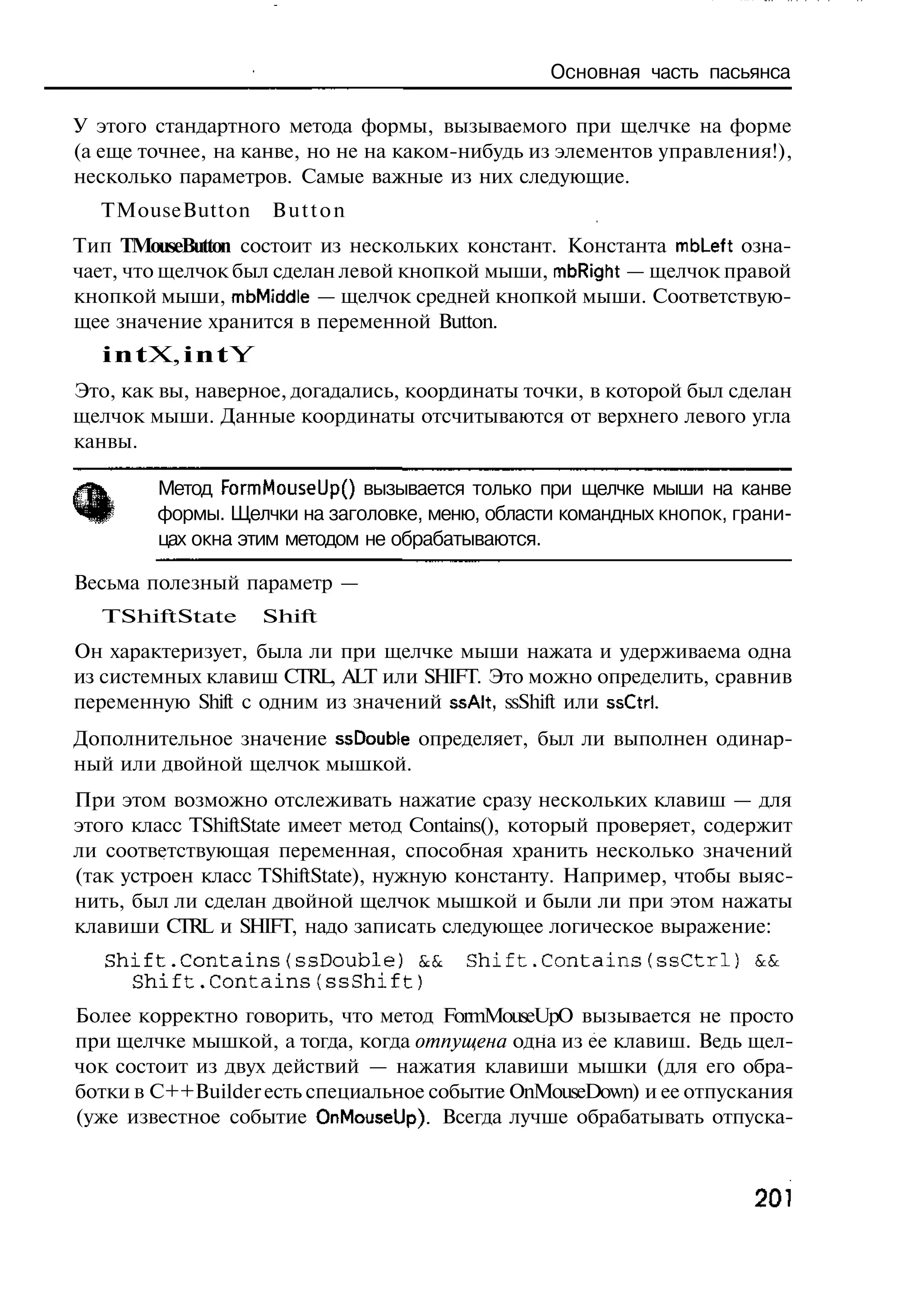 Основная часть пасьянса

У этого стандартного метода формы, вызываемого при щелчке на форме
(а еще точнее, на канве, но не на каком-нибудь из элементов управления!),
несколько параметров. Самые важные из них следующие.
  TMouseButton        Button
Тип TMouseButton состоит из нескольких констант. Константа mbLeft озна-
чает, что щелчок был сделан левой кнопкой мыши, mbRight — щелчок правой
кнопкой мыши, mbMiddle — щелчок средней кнопкой мыши. Соответствую-
щее значение хранится в переменной Button.
   i n t X, i n t Y
Это, как вы, наверное, догадались, координаты точки, в которой был сделан
щелчок мыши. Данные координаты отсчитываются от верхнего левого угла
канвы.

        Метод FormMouseUpO вызывается только при щелчке мыши на канве
        формы. Щелчки на заголовке, меню, области командных кнопок, грани-
        цах окна этим методом не обрабатываются.

Весьма полезный параметр —
  TShiftState         Shift
Он характеризует, была ли при щелчке мыши нажата и удерживаема одна
из системных клавиш CTRL, ALT или SHIFT. Это можно определить, сравнив
переменную Shift с одним из значений ssAlt, ssShift или ssCtrl.
Дополнительное значение ssDouble определяет, был ли выполнен одинар-
ный или двойной щелчок мышкой.
При этом возможно отслеживать нажатие сразу нескольких клавиш — для
этого класс TShiftState имеет метод Contains(), который проверяет, содержит
ли соответствующая переменная, способная хранить несколько значений
(так устроен класс TShiftState), нужную константу. Например, чтобы выяс-
нить, был ли сделан двойной щелчок мышкой и были ли при этом нажаты
клавиши CTRL и SHIFT, надо записать следующее логическое выражение:
   Shift.Contains(ssDouble) & Shift.Contains(ssCtrl)
                             &                                        &&
     Shift.Contains(ssShift)
Более корректно говорить, что метод FormMouseUpO вызывается не просто
при щелчке мышкой, а тогда, когда отпущена одна из ее клавиш. Ведь щел-
чок состоит из двух действий — нажатия клавиши мышки (для его обра-
ботки в C++Builder есть специальное событие OnMouseDown) и ее отпускания
(уже известное событие OnMouseUp). Всегда лучше обрабатывать отпуска-



                                                                      201
 