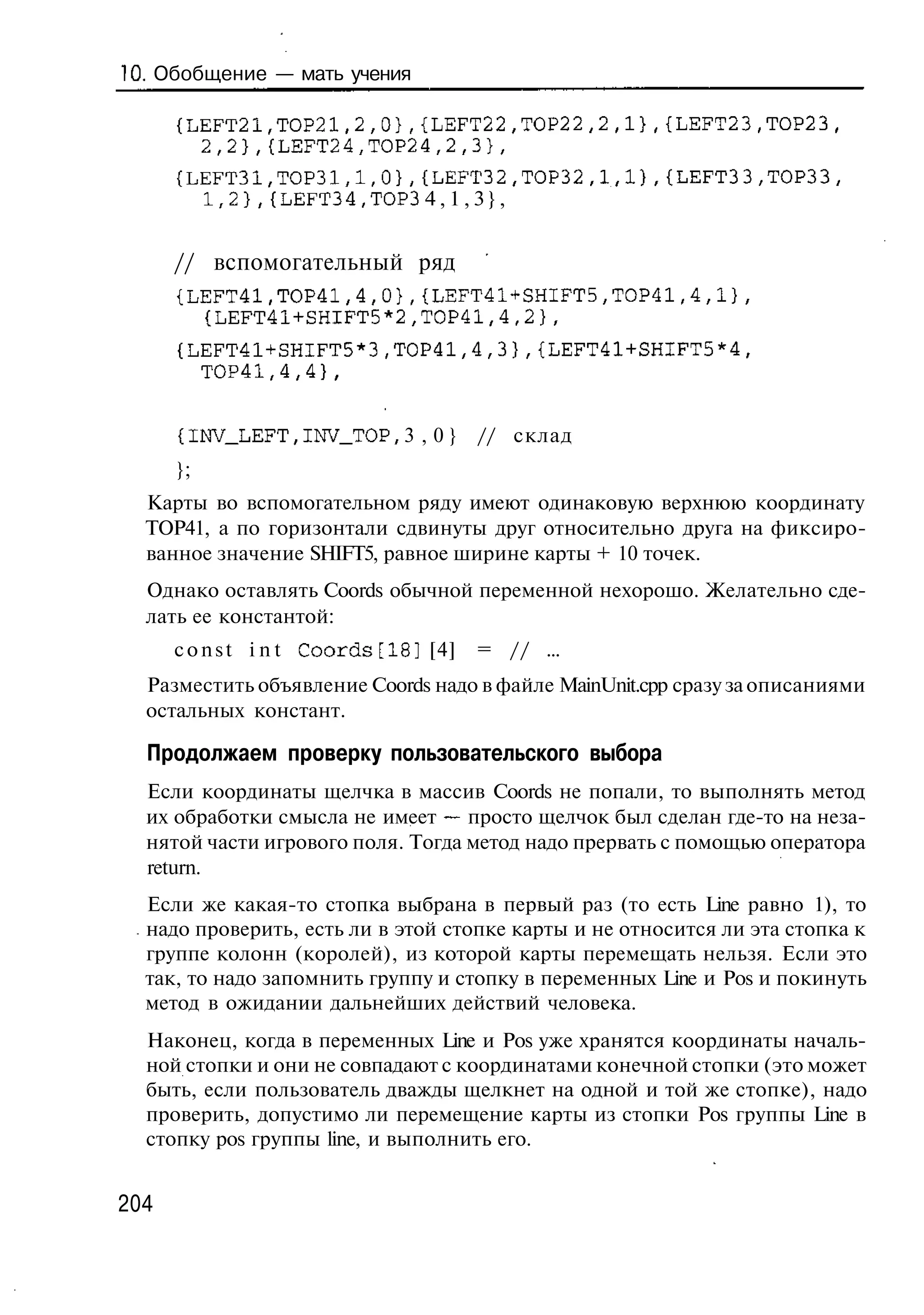 10. Обобщение — мать учения

      {LEFT21,ТОР21,2,0},{LEFT22,ТОР22,2,1},{LEFT23,ТОР23,
        2,2},{LEFT24,TOP24,2,3},
      {LEFT31,TOP31,1,0},{LEFT32,TOP32,1,1},{LEFT3 3,ТОРЗЗ,
        1,2},{LEFT34,TOP3 4 , 1 , 3 } ,


      // вспомогательный ряд
      {LEFT41,TOP41,4,0},{LEFT41+SHIFT5,ТОР41,4,1},
        {LEFT41+SHIFT5*2,ТОР41,4,2},
      {LEFT41+SHIFT5*3,TOP41,4,3},{LEFT41+SHIFT5*4,
        TOP41,4,4},


      {I1W_LEFT, INV_TOP, 3 , 0 }               // склад
      };
  Карты во вспомогательном ряду имеют одинаковую верхнюю координату
  ТОР41, а по горизонтали сдвинуты друг относительно друга на фиксиро-
  ванное значение SHIFT5, равное ширине карты + 10 точек.
  Однако оставлять Coords обычной переменной нехорошо. Желательно сде-
  лать ее константой:
      c o n s t i n t C o o r d s [ 1 8 ] [4]   = // ...
  Разместить объявление Coords надо в файле MainUnit.cpp сразу за описаниями
  остальных констант.

  Продолжаем проверку пользовательского выбора
  Если координаты щелчка в массив Coords не попали, то выполнять метод
  их обработки смысла не имеет — просто щелчок был сделан где-то на неза-
  нятой части игрового поля. Тогда метод надо прервать с помощью оператора
  return.
  Если же какая-то стопка выбрана в первый раз (то есть Line равно 1), то
  надо проверить, есть ли в этой стопке карты и не относится ли эта стопка к
  группе колонн (королей), из которой карты перемещать нельзя. Если это
  так, то надо запомнить группу и стопку в переменных Line и Pos и покинуть
  метод в ожидании дальнейших действий человека.
  Наконец, когда в переменных Line и Pos уже хранятся координаты началь-
  ной стопки и они не совпадают с координатами конечной стопки (это может
  быть, если пользователь дважды щелкнет на одной и той же стопке), надо
  проверить, допустимо ли перемещение карты из стопки Pos группы Line в
  стопку pos группы line, и выполнить его.


204
 