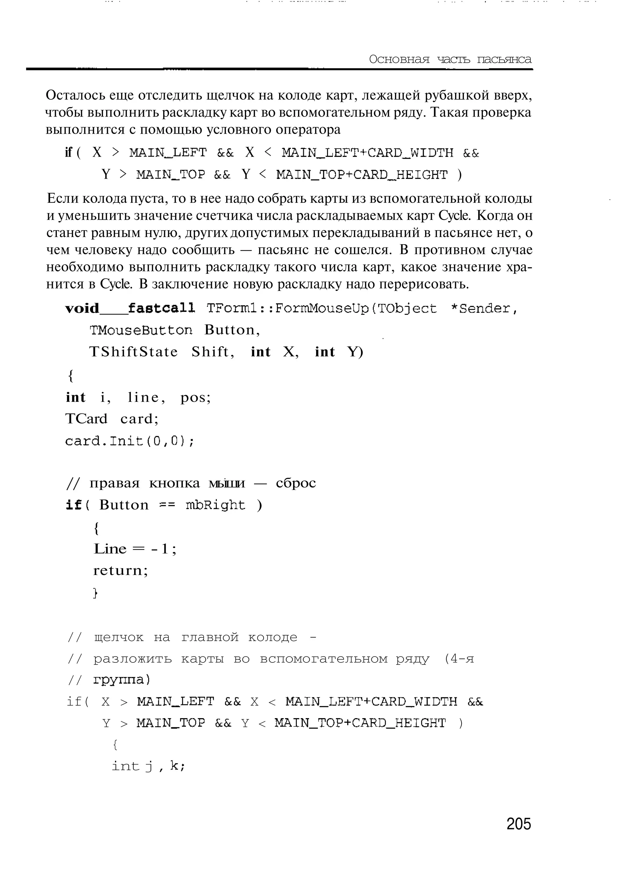 Основная часть пасьянса

Осталось еще отследить щелчок на колоде карт, лежащей рубашкой вверх,
чтобы выполнить раскладку карт во вспомогательном ряду. Такая проверка
выполнится с помощью условного оператора
  if ( X > MAIJSLJLEFT && X < MAIN_LEFT+CARD_WIDTH &&
          Y > MAIN_TOP && Y < MAIN_TOP+CARD_HEIGHT )
Если колода пуста, то в нее надо собрать карты из вспомогательной колоды
и уменьшить значение счетчика числа раскладываемых карт Cycle. Когда он
станет равным нулю, других допустимых перекладываний в пасьянсе нет, о
чем человеку надо сообщить — пасьянс не сошелся. В противном случае
необходимо выполнить раскладку такого числа карт, какое значение хра-
нится в Cycle. В заключение новую раскладку надо перерисовать.
  void             fastcall   TForml::FormMouseUp(TObject       *Sender,
         TMouseButton Button,
         TShiftState Shift,        int X,   int Y)
   {
   int    i,       line,   pos;
  TCard card;
  card.Init(0,0);


   // правая кнопка мыши — сброс
   i f ( Button == mbRight )
         {
         Line = - 1 ;
         return;



   // щелчок на главной колоде -
   // разложить карты во вспомогательном ряду (4-я
   // группа)
   if( X > MAIN_LEFT && X < MAIN_LEFT+CARD_WIDTH &
          Y > MAIN_TOP && Y < MAIN_TOP+CARD_HEIGHT )
               {
           int j, k;



                                                                        205
 