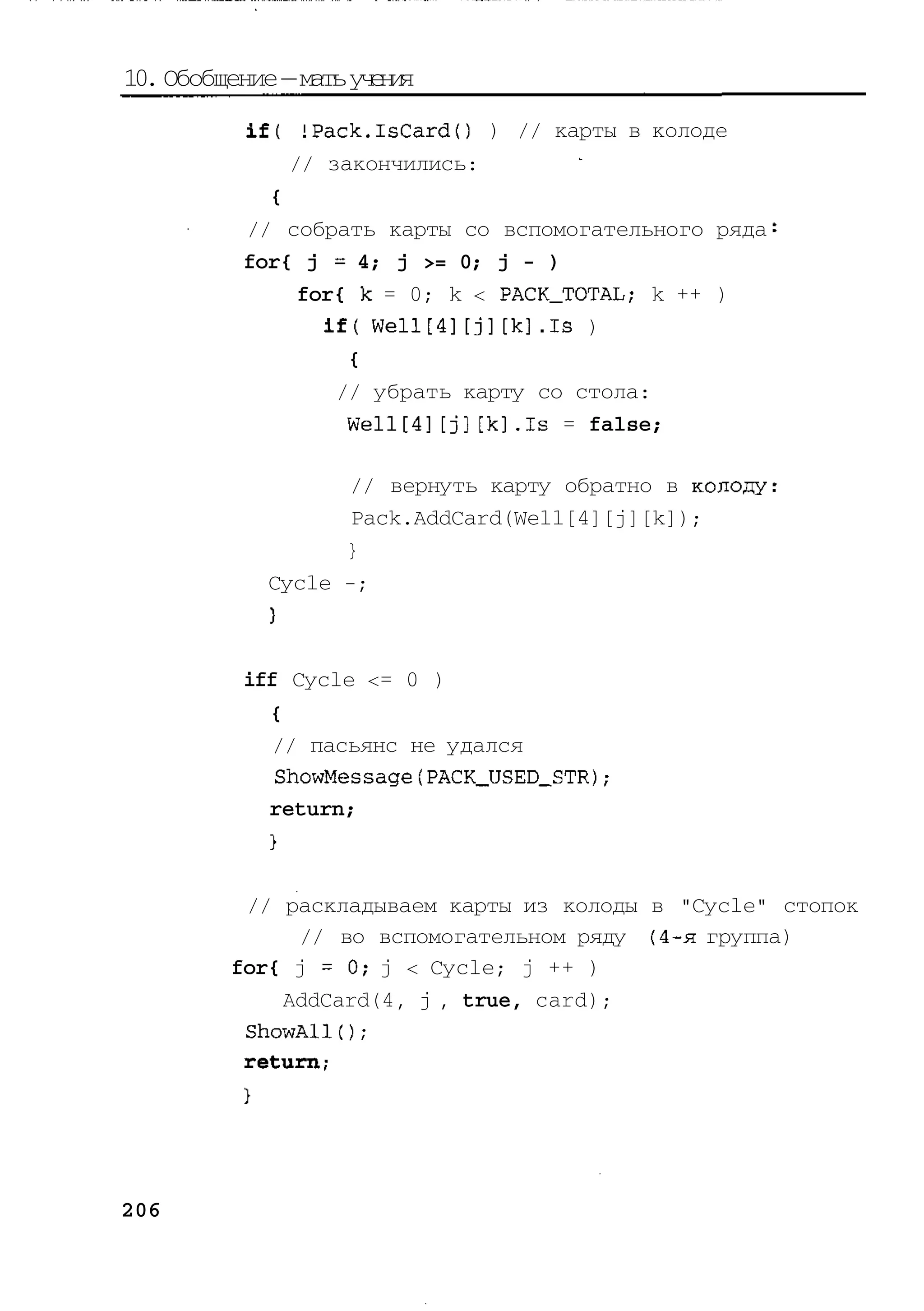 10. Обобщение — мать у е и
                      чня
          if( !Pack.lsCard() ) // карты в колоде
              // закончились:
            {
          // собрать карты со вспомогательного ряда
          for{ j - 4; j >= 0; j - )
              for{ k = 0; k < PACK_TOTAL; k ++ )
                if( Well[4][j][k].Is )
                  {
                 // убрать карту со стола:
                  Well[4][j][k].Is = false;

                  // вернуть карту обратно в колоду
                   Pack.AddCard(Well[4][j][k]);
                  }
            Cycle -;



          iff Cycle <= 0 )
             {
             // пасьянс не удался
             ShowMessagefPACK_USED_STR)
             return;



          // раскладываем карты из колоды в "Cycle" стопок
              // во вспомогательном ряду (4-я группа)
         for{ j = 0 ; j < Cycle; j ++ )
             AddCard(4, j , true, card);
          ShowAlK) ;
          return;




206
 