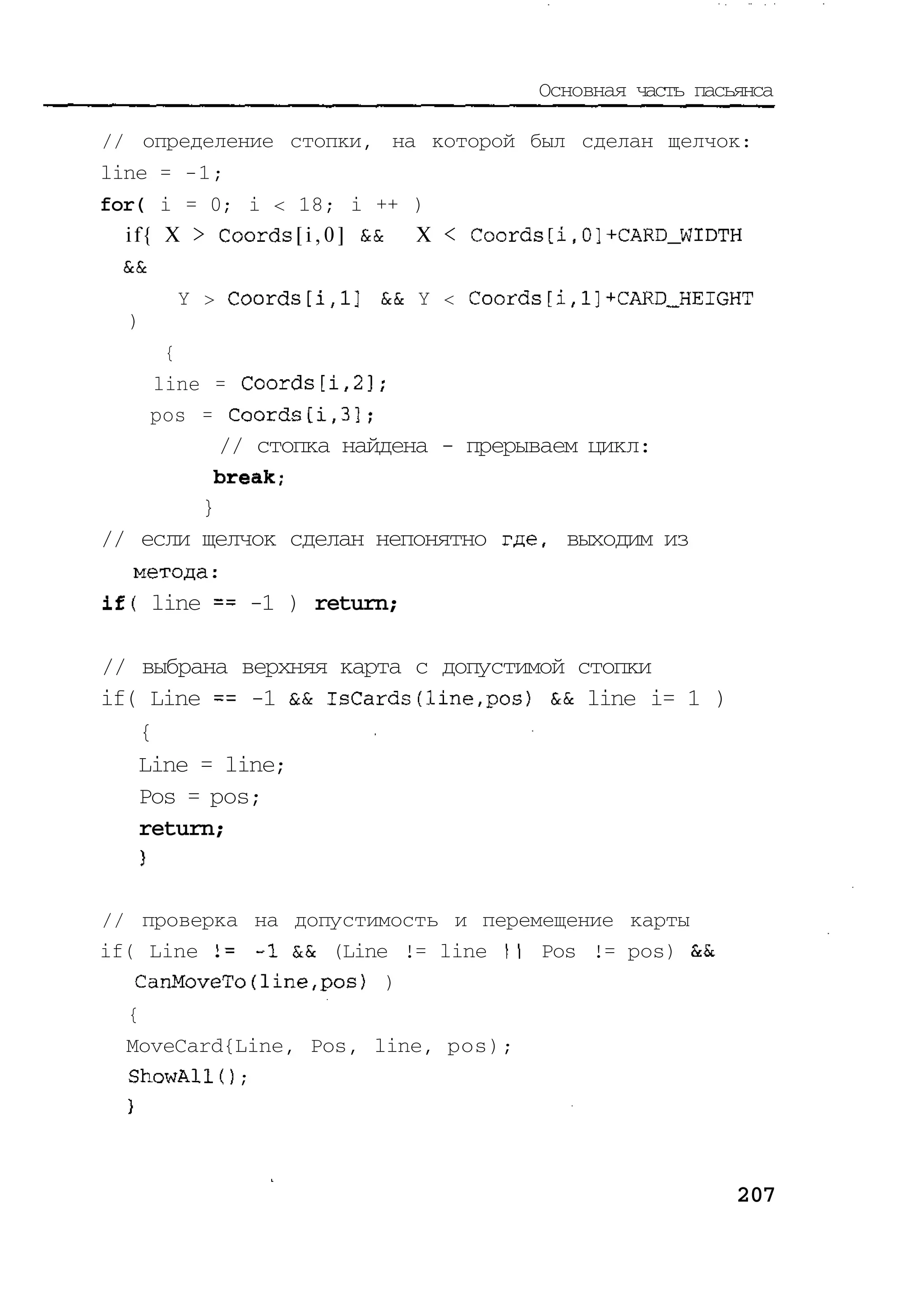 Основная часть пасьянса

// определение стопки, на которой был сделан щелчок:
line = -1;
for( i = 0; i < 18; i ++ )
  i f { X > Coords [ i , 0 ] EcSc X < Coords [i,0]+CARD_WIDTH
  ScSc
        Y > Coords[i,l] && Y < Coords[i,1]+CARD_HEIGHT
  )
       {
      line = Coords[i,2];
      pos = Coords[i,3];
           // стопка найдена - прерываем цикл:
          break;
         }
// если щелчок сделан непонятно где, выходим из
   метода:
if( line == -1 ) return;

// выбрана верхняя карта с допустимой стопки
if( Line == -1 && IsCards(line,pos) && line i= 1 )
   {
   Line = line;
   Pos = pos;
   return;


// проверка на допустимость и перемещение карты
if( Line l= -I && (Line != line I Pos != pos)
                                 I
   CanMoveTo(1ine,pos) )
  {
  MoveCard{Line, Pos, line, pos);
  ShowAlK) ;




                                                            207
 