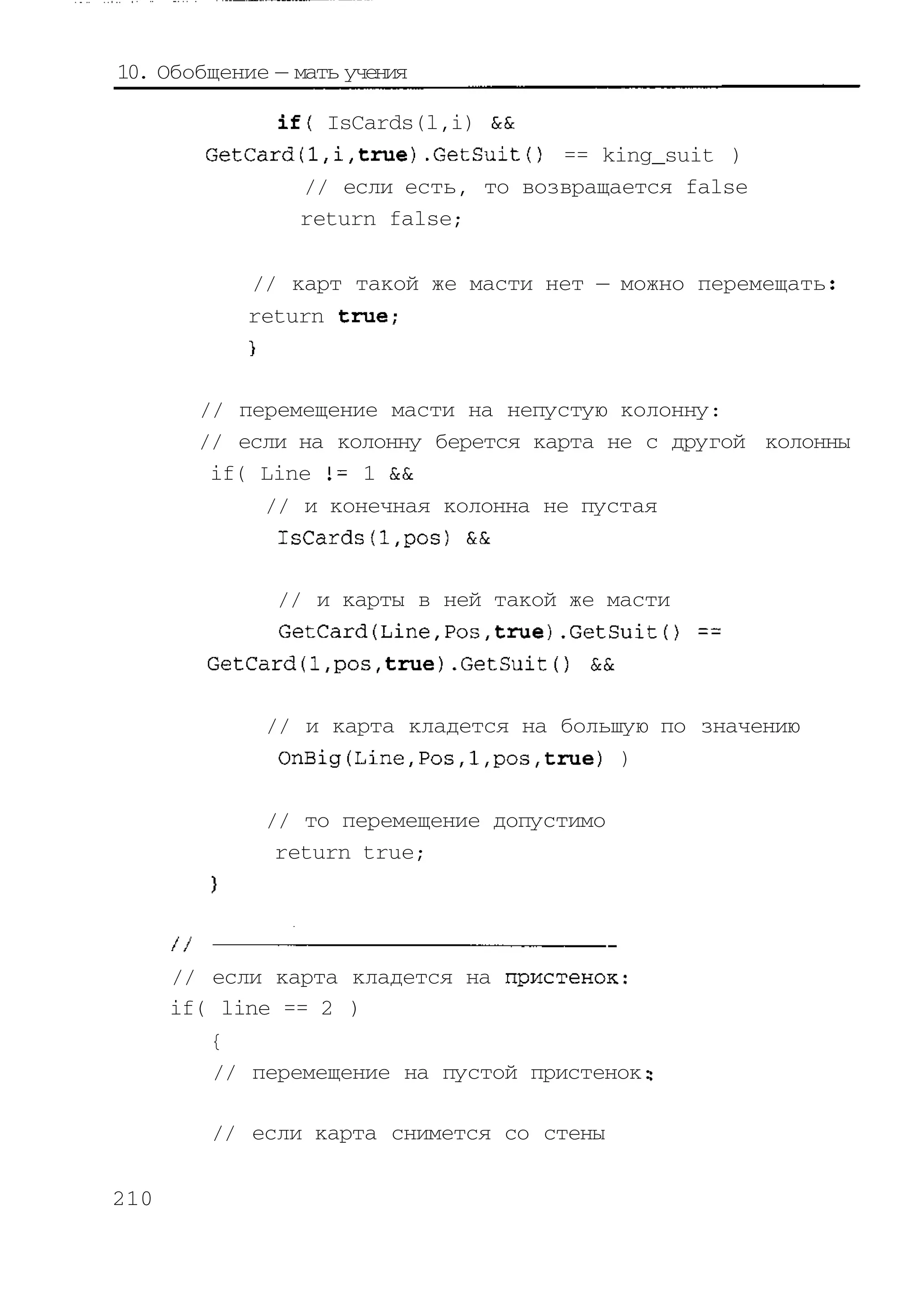 10. Обобщение — мать учения

              if{ IsCards(l,i) &&
        GetCard(l,i,true).GetSuit{) == king_suit )
                // если есть, то возвращается false
                return false;

            // карт такой же масти нет — можно перемещать
            return true;



        // перемещение масти на непустую колонну:
        // если на колонну берется карта не с другой колонны
         if( Line 1= 1 &&
             // и конечная колонна не пустая
              IsCards(l,pos) &&

              // и карты в ней такой же масти
              GetCard(Line,Pos,true).GetSuit() ==
        GetCard(l,pos,true).GetSuit() &&

             // и карта кладется на большую по значению
              OnBig(Line,Pos,1,pos,true) )

             // то перемещение допустимо
              return true;




      // если карта кладется на пристенок:
      if( line == 2 )
         {
         // перемещение на пустой пристенок:

         // если карта снимется со стены


210
 