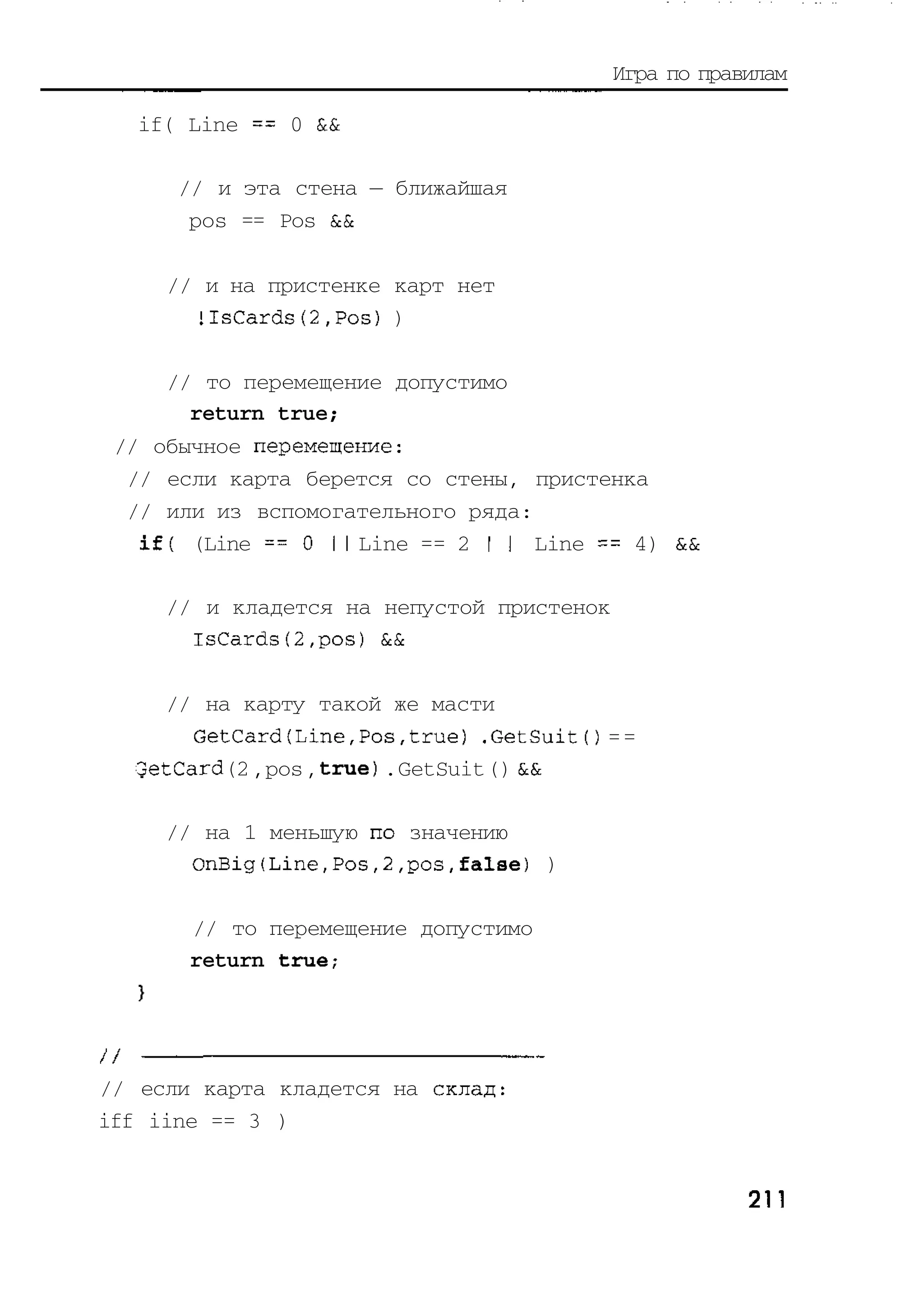Игра по правилам

   if( Line == 0 &&

      // и эта стена — ближайшая
       pos == Pos &&

     // и на пристенке карт нет
       !IsCards(2,Pos) )

     // то перемещение допустимо
       return true;
 // обычное перемещение:
  // если карта берется со стены, пристенка
  // или из вспомогательного ряда:
   if( (Line = = 0 1 1 Line == 2 I I Line == 4) &&

     // и кладется на непустой пристенок
       IsCards(2,pos) &&

     // на карту такой же масти
       GetCard(Line,Pos,true) .GetSuitO = =
  GetCard (2 , pos , true) . GetSuit () &&

     // на 1 меньшую по значению
       OnBig(Line,Pos,2,pos,false) )

       // то перемещение допустимо
       return true;




// если карта кладется на склад:
iff iine == 3 )


                                                       211
 