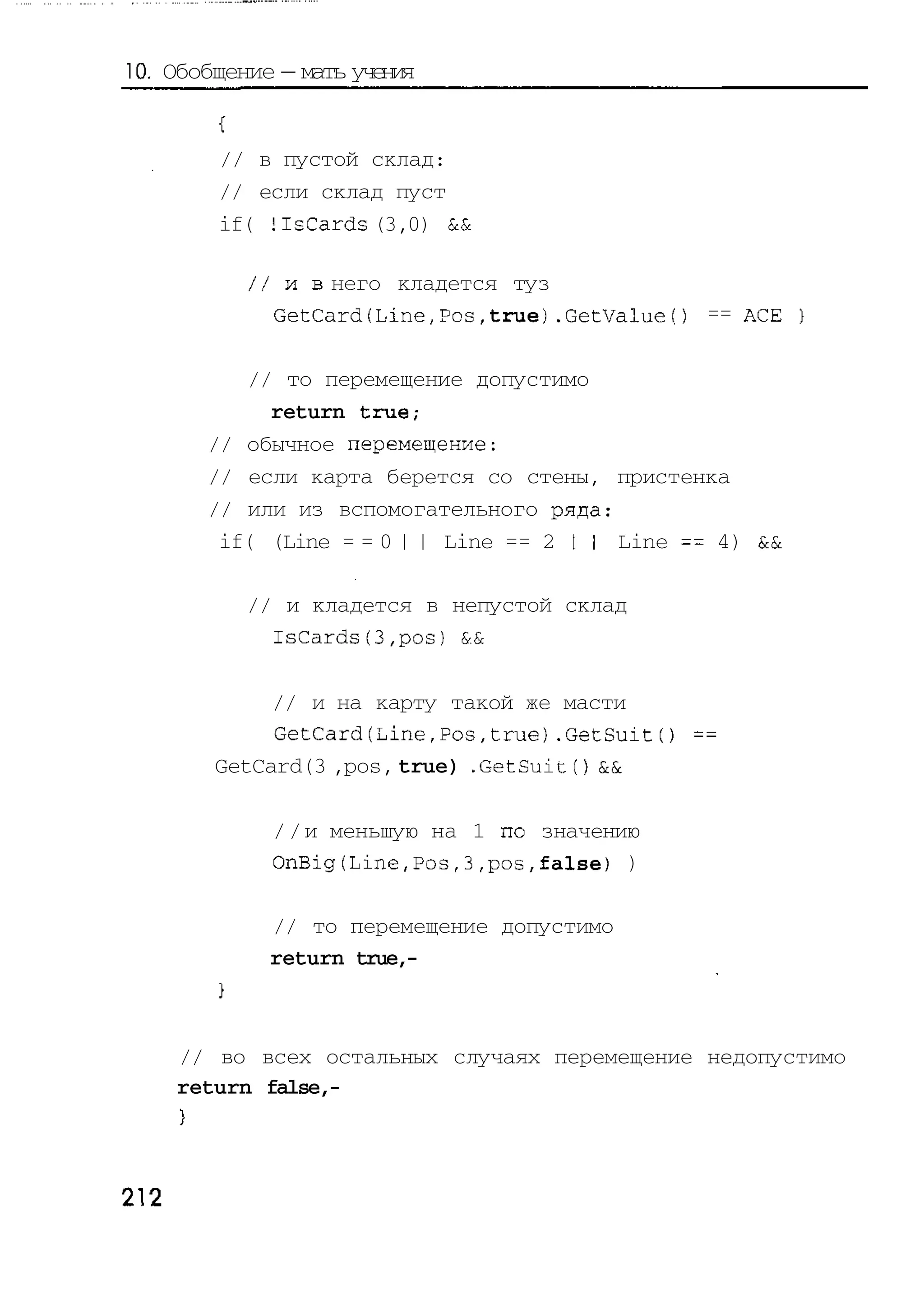 10. Обобщение — мать учения


         // в пустой склад:
         // если склад пуст
         if( HsCards (3,0) &&

           / / и в него кладется туз
              GetCard(Line,Pos,true).GetValuef) == ACE

           // то перемещение допустимо
             return true;
        // обычное перемещение:
        // если карта берется со стены, пристенка
        // или из вспомогательного ряда:
         if( (Line = = 0 | | Line == 2 I I Line == 4) &&

           // и кладется в непустой склад
             IsCards(3,pos} &&

             // и на карту такой же масти
             GetCard(Line,Pos,true).GetSuit() ==
        GetCard(3 ,pos, true) .GetSuitO &&

             / / и меньшую на 1 по значению
             OnBig(Line,Pos,3,pos,false) )

             // то перемещение допустимо
             return true,-



      // во всех остальных случаях перемещение недопустимо
      return false,-




212
 