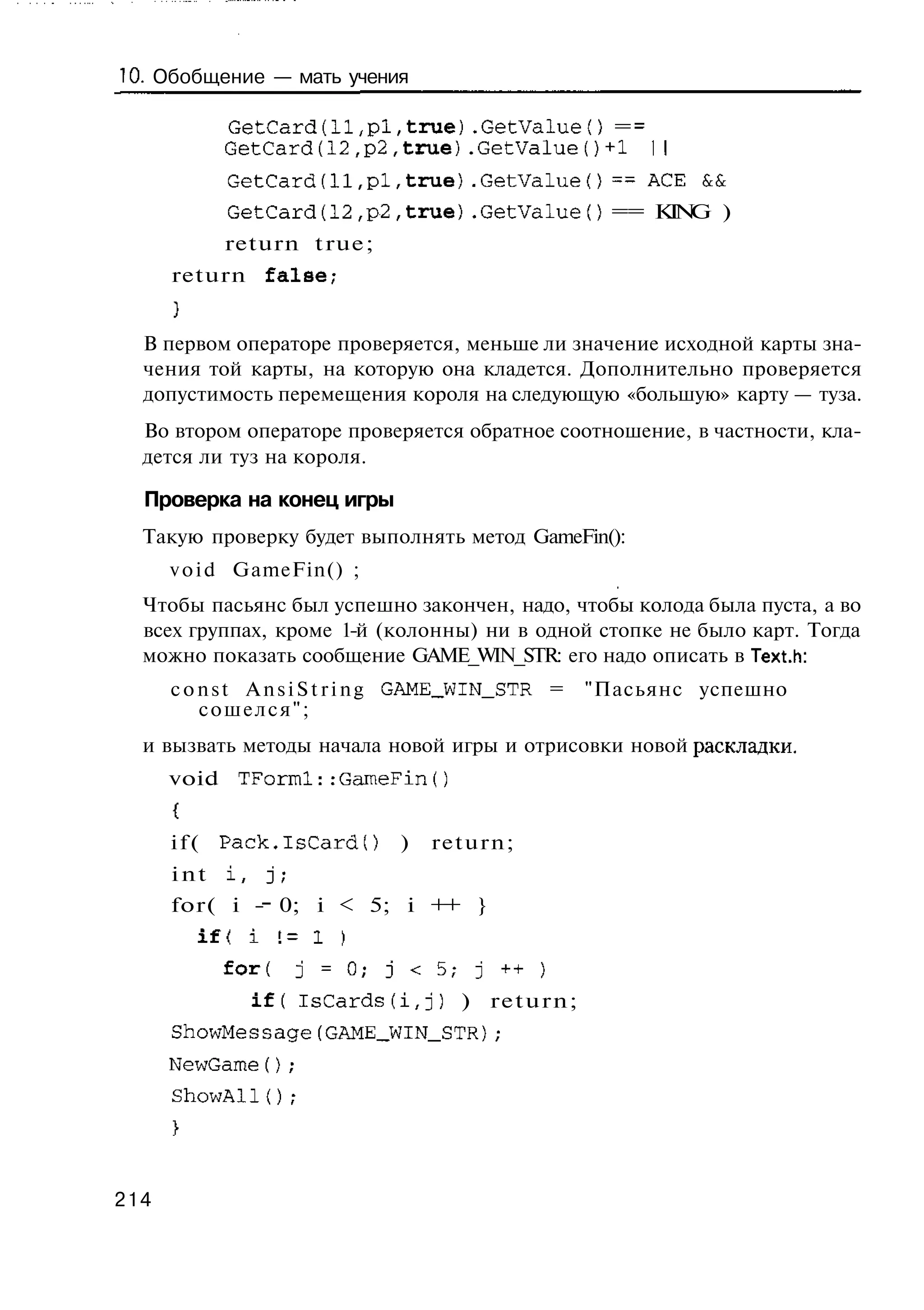 10. Обобщение — мать учения

            GetCard(ll,pl,true).GetValueO =
            GetCard(12,p2,true).GetValue()+1
            GetCard(11,pi,true).GetValueO = A E &
                                           = C   &
            GetCard(12,p2,true).GetValueO == KN )
                                              I G
            return true;
      return false,-


  В первом операторе проверяется, меньше ли значение исходной карты зна-
  чения той карты, на которую она кладется. Дополнительно проверяется
  допустимость перемещения короля на следующую «большую» карту — туза.
  Во втором операторе проверяется обратное соотношение, в частности, кла-
  дется ли туз на короля.

  Проверка на конец игры
  Такую проверку будет выполнять метод GameFin():
      v o i d GameFin() ;
  Чтобы пасьянс был успешно закончен, надо, чтобы колода была пуста, а во
  всех группах, кроме 1-й (колонны) ни в одной стопке не было карт. Тогда
  можно показать сообщение GAME_WIN_STR: его надо описать в Text.h:
      c o n s t A n s i S t r i n g GAME_WIN_STR =   "Пасьянс успешно
          сошелся";
  и вызвать методы начала новой игры и отрисовки новой раскладки,
      void TForml::GameFin()


      i f ( Pack.IsCard()        )   return;
      int   i,     j;
      for( i - 0; i < 5; i + }
                            +


            for(        j = 0 ; j < 5 ; j + + )
                 i f ( lsCardsfi,j)    ) return;
      ShowMessage(GAME_WIN_STR);
      NewGame();
      ShowAll{);




214
 