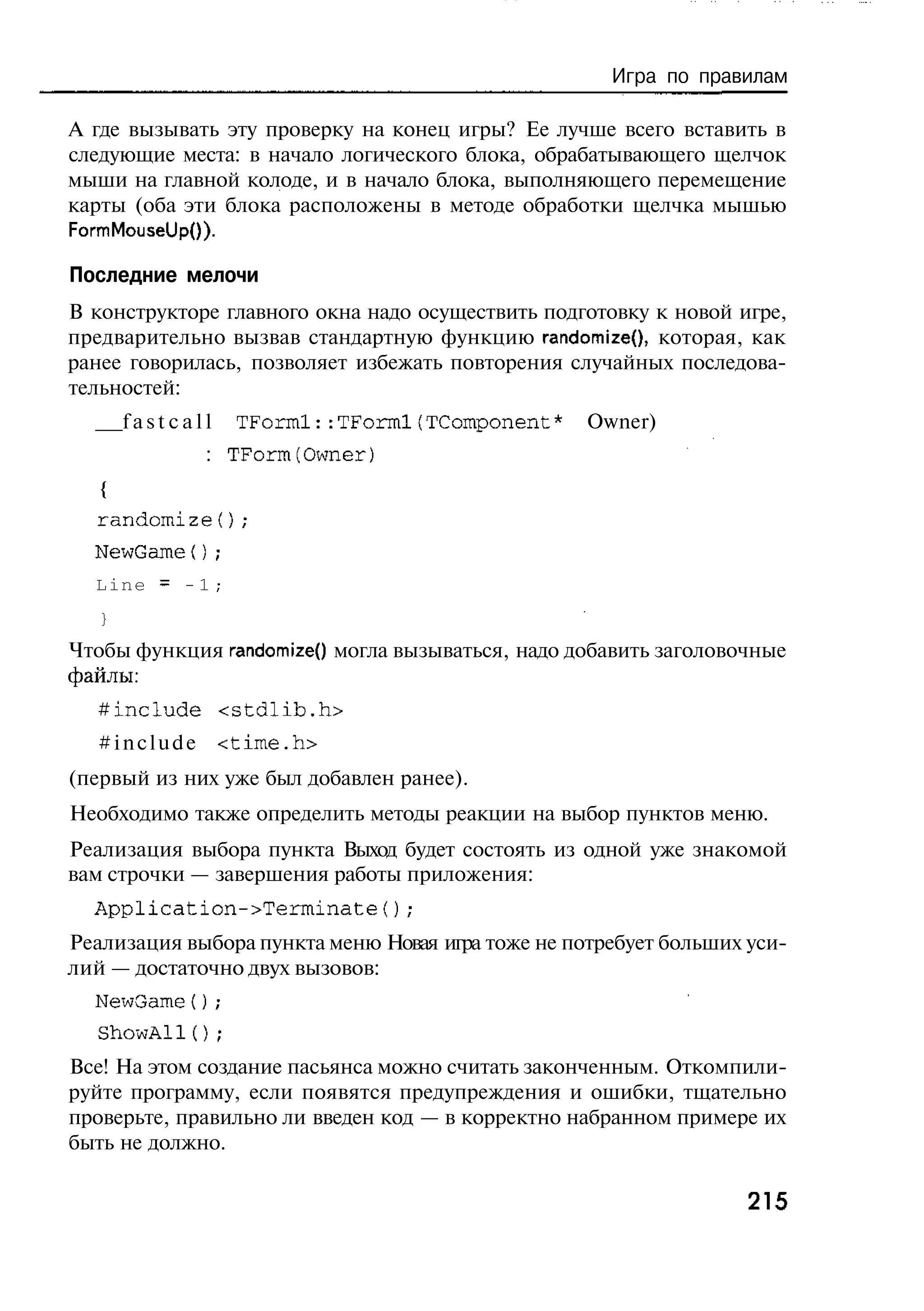 Игра по правилам

А где вызывать эту проверку на конец игры? Ее лучше всего вставить в
следующие места: в начало логического блока, обрабатывающего щелчок
мыши на главной колоде, и в начало блока, выполняющего перемещение
карты (оба эти блока расположены в методе обработки щелчка мышью
FormMouseUpO).

Последние мелочи
В конструкторе главного окна надо осуществить подготовку к новой игре,
предварительно вызвав стандартную функцию randomize(), которая, как
ранее говорилась, позволяет избежать повторения случайных последова-
тельностей:
       fastcall   TForml::TForml(TComponent*       Owner)
              : TForm(Owner)
   {
  randomize();
  NewGame();
  Line = - 1 ;
   }
Чтобы функция randomizeQ могла вызываться, надо добавить заголовочные
файлы:
  # include <stdlib.h>
  # i n c l u d e <time.h>
(первый из них уже был добавлен ранее).
Необходимо также определить методы реакции на выбор пунктов меню.
Реализация выбора пункта Выход будет состоять из одной уже знакомой
вам строчки — завершения работы приложения:
  Application->Terminate();
Реализация выбора пункта меню Новая игра тоже не потребует больших уси-
лий — достаточно двух вызовов:
  NewGame{);
  ShowAlI();
Все! На этом создание пасьянса можно считать законченным. Откомпили-
руйте программу, если появятся предупреждения и ошибки, тщательно
проверьте, правильно ли введен код — в корректно набранном примере их
быть не должно.

                                                                   215
 