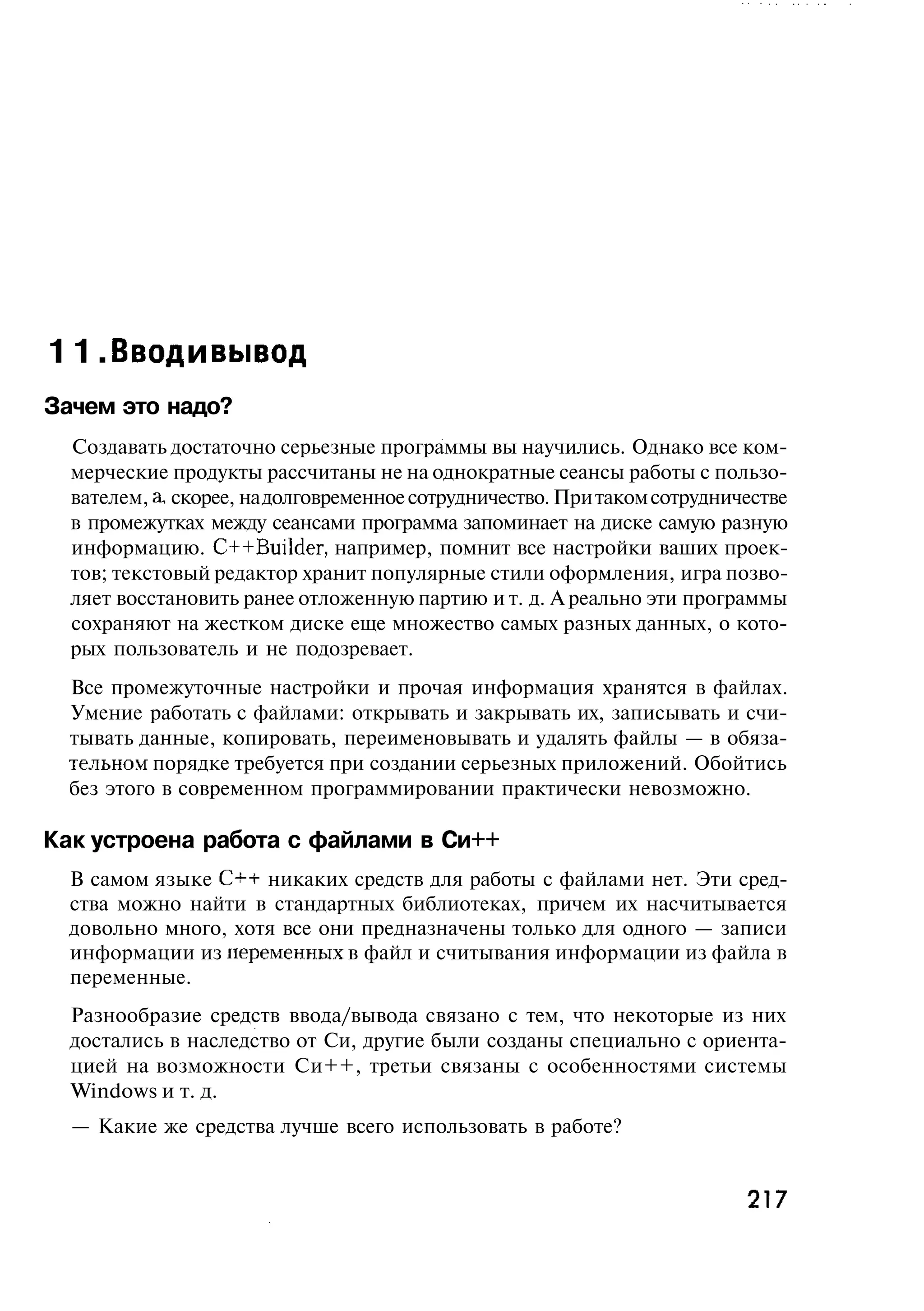11.Вводи вывод
Зачем это надо?
  Создавать достаточно серьезные программы вы научились. Однако все ком-
  мерческие продукты рассчитаны не на однократные сеансы работы с пользо-
  вателем, а, скорее, на долговременное сотрудничество. При таком сотрудничестве
  в промежутках между сеансами программа запоминает на диске самую разную
  информацию. C++Builder, например, помнит все настройки ваших проек-
  тов; текстовый редактор хранит популярные стили оформления, игра позво-
  ляет восстановить ранее отложенную партию и т. д. А реально эти программы
  сохраняют на жестком диске еще множество самых разных данных, о кото-
  рых пользователь и не подозревает.
  Все промежуточные настройки и прочая информация хранятся в файлах.
  Умение работать с файлами: открывать и закрывать их, записывать и счи-
  тывать данные, копировать, переименовывать и удалять файлы — в обяза-
  тельном порядке требуется при создании серьезных приложений. Обойтись
  без этого в современном программировании практически невозможно.

Как устроена работа с файлами в Си++
  В самом языке C++ никаких средств для работы с файлами нет. Эти сред-
  ства можно найти в стандартных библиотеках, причем их насчитывается
  довольно много, хотя все они предназначены только для одного — записи
  информации из неременных в файл и считывания информации из файла в
  переменные.
  Разнообразие средств ввода/вывода связано с тем, что некоторые из них
  достались в наследство от Си, другие были созданы специально с ориента-
  цией на возможности Си++, третьи связаны с особенностями системы
  Windows и т. д.
  — Какие же средства лучше всего использовать в работе?


                                                                           217
 