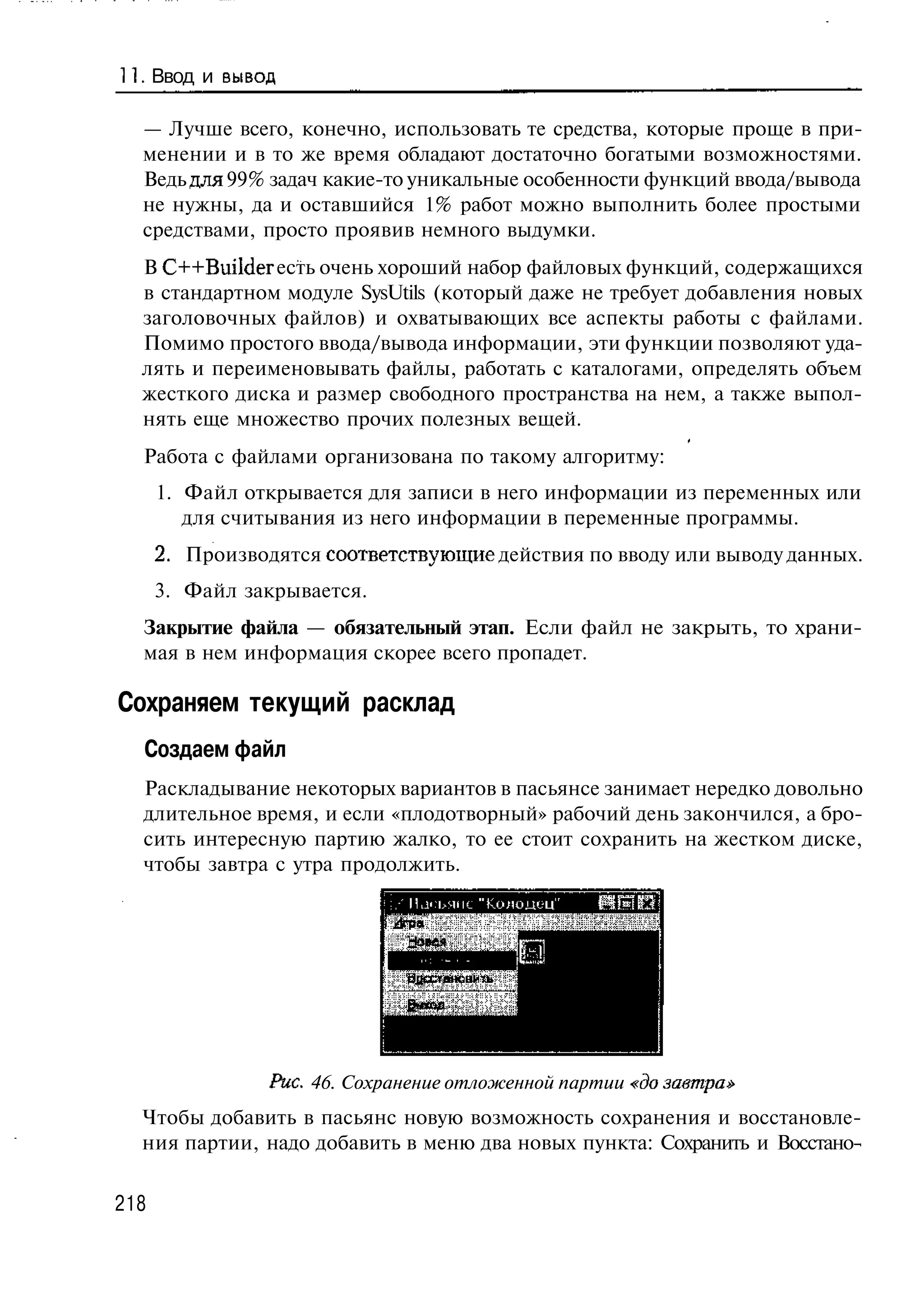 11. Ввод и вывод

  — Лучше всего, конечно, использовать те средства, которые проще в при-
  менении и в то же время обладают достаточно богатыми возможностями.
  Ведь для 99% задач какие-то уникальные особенности функций ввода/вывода
  не нужны, да и оставшийся 1% работ можно выполнить более простыми
  средствами, просто проявив немного выдумки.
  В C++Builder есть очень хороший набор файловых функций, содержащихся
  в стандартном модуле SysUtils (который даже не требует добавления новых
  заголовочных файлов) и охватывающих все аспекты работы с файлами.
  Помимо простого ввода/вывода информации, эти функции позволяют уда-
  лять и переименовывать файлы, работать с каталогами, определять объем
  жесткого диска и размер свободного пространства на нем, а также выпол-
  нять еще множество прочих полезных вещей.
  Работа с файлами организована по такому алгоритму:
      1. Файл открывается для записи в него информации из переменных или
         для считывания из него информации в переменные программы.
      2. Производятся соответствующие действия по вводу или выводу данных.
      3. Файл закрывается.
  Закрытие файла — обязательный этап. Если файл не закрыть, то храни-
  мая в нем информация скорее всего пропадет.

Сохраняем текущий расклад
  Создаем файл
  Раскладывание некоторых вариантов в пасьянсе занимает нередко довольно
  длительное время, и если «плодотворный» рабочий день закончился, а бро-
  сить интересную партию жалко, то ее стоит сохранить на жестком диске,
  чтобы завтра с утра продолжить.




                 Рис. 46. Сохранение отложенной партии «до завтра»
  Чтобы добавить в пасьянс новую возможность сохранения и восстановле-
  ния партии, надо добавить в меню два новых пункта: Сохранить и Восстано-


218
 