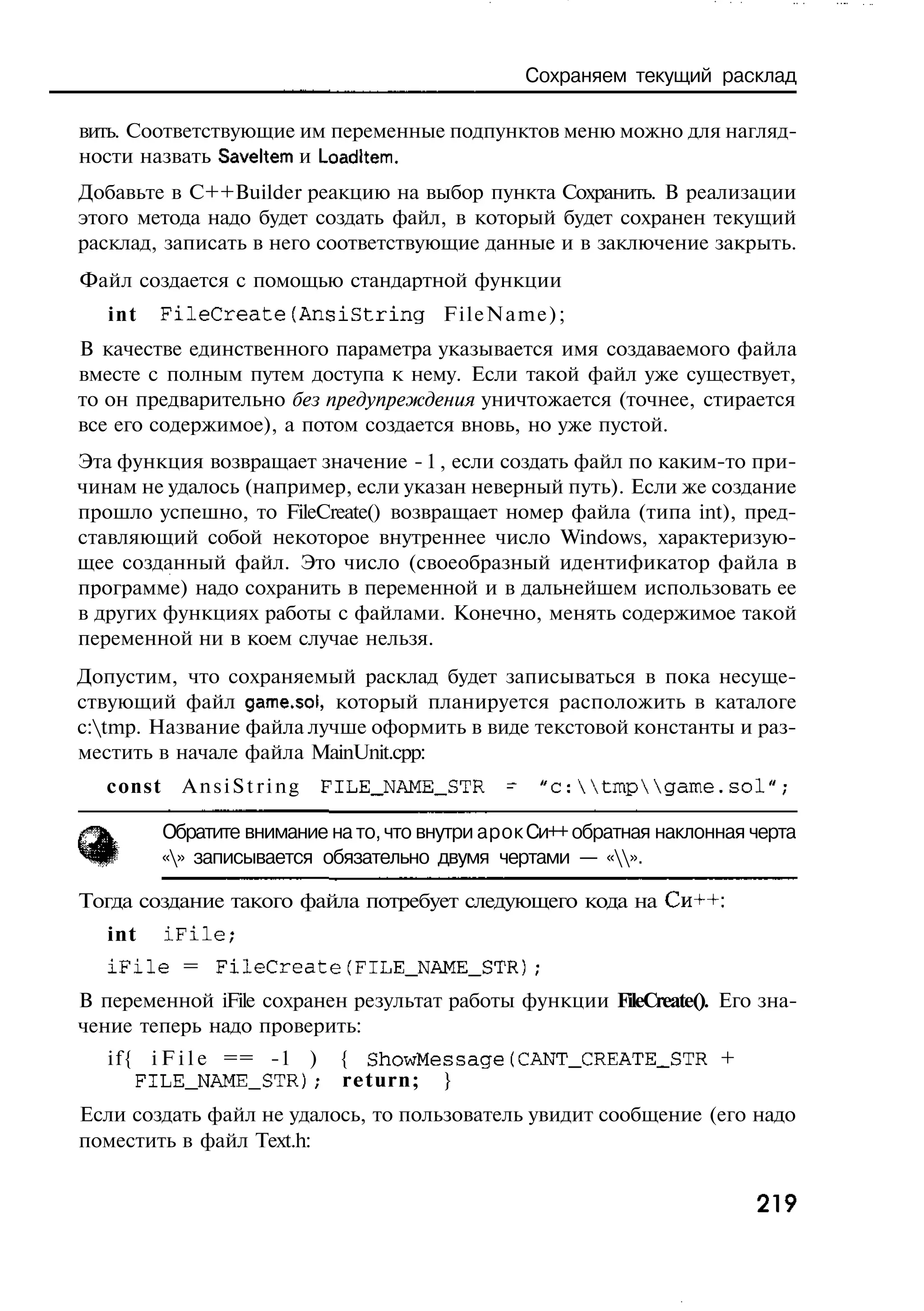 Сохраняем текущий расклад

вить. Соответствующие им переменные подпунктов меню можно для нагляд-
ности назвать Saveltem и Loadltem.
Добавьте в C++Builder реакцию на выбор пункта Сохранить. В реализации
этого метода надо будет создать файл, в который будет сохранен текущий
расклад, записать в него соответствующие данные и в заключение закрыть.
Файл создается с помощью стандартной функции
   int   FileCreate(AnsiString            FileName);
В качестве единственного параметра указывается имя создаваемого файла
вместе с полным путем доступа к нему. Если такой файл уже существует,
то он предварительно без предупреждения уничтожается (точнее, стирается
все его содержимое), а потом создается вновь, но уже пустой.
Эта функция возвращает значение - 1 , если создать файл по каким-то при-
чинам не удалось (например, если указан неверный путь). Если же создание
прошло успешно, то FileCreate() возвращает номер файла (типа int), пред-
ставляющий собой некоторое внутреннее число Windows, характеризую-
щее созданный файл. Это число (своеобразный идентификатор файла в
программе) надо сохранить в переменной и в дальнейшем использовать ее
в других функциях работы с файлами. Конечно, менять содержимое такой
переменной ни в коем случае нельзя.
Допустим, что сохраняемый расклад будет записываться в пока несуще-
ствующий файл game.sol, который планируется расположить в каталоге
c:tmp. Название файла лучше оформить в виде текстовой константы и раз-
местить в начале файла MainUnit.cpp:
   const     AnsiString     FILE_NAME_STR       -    "с:tmpgame.sol";

           Обратите внимание на то, что внутри арок Си++ обратная наклонная черта
           «» записывается обязательно двумя чертами — «».

Тогда создание такого файла потребует следующего кода на Си++:
   int     iFile;
   i F i l e = FileCreate(FILE_NAME_STR);
В переменной iFile сохранен результат работы функции FileCreate(). Его зна-
чение теперь надо проверить:
   i f { i F i l e == -1 ) { ShowMessage(CANT_CREATE_STR +
        FILE_NAME_STR); return; }
Если создать файл не удалось, то пользователь увидит сообщение (его надо
поместить в файл Text.h:


                                                                            219
 