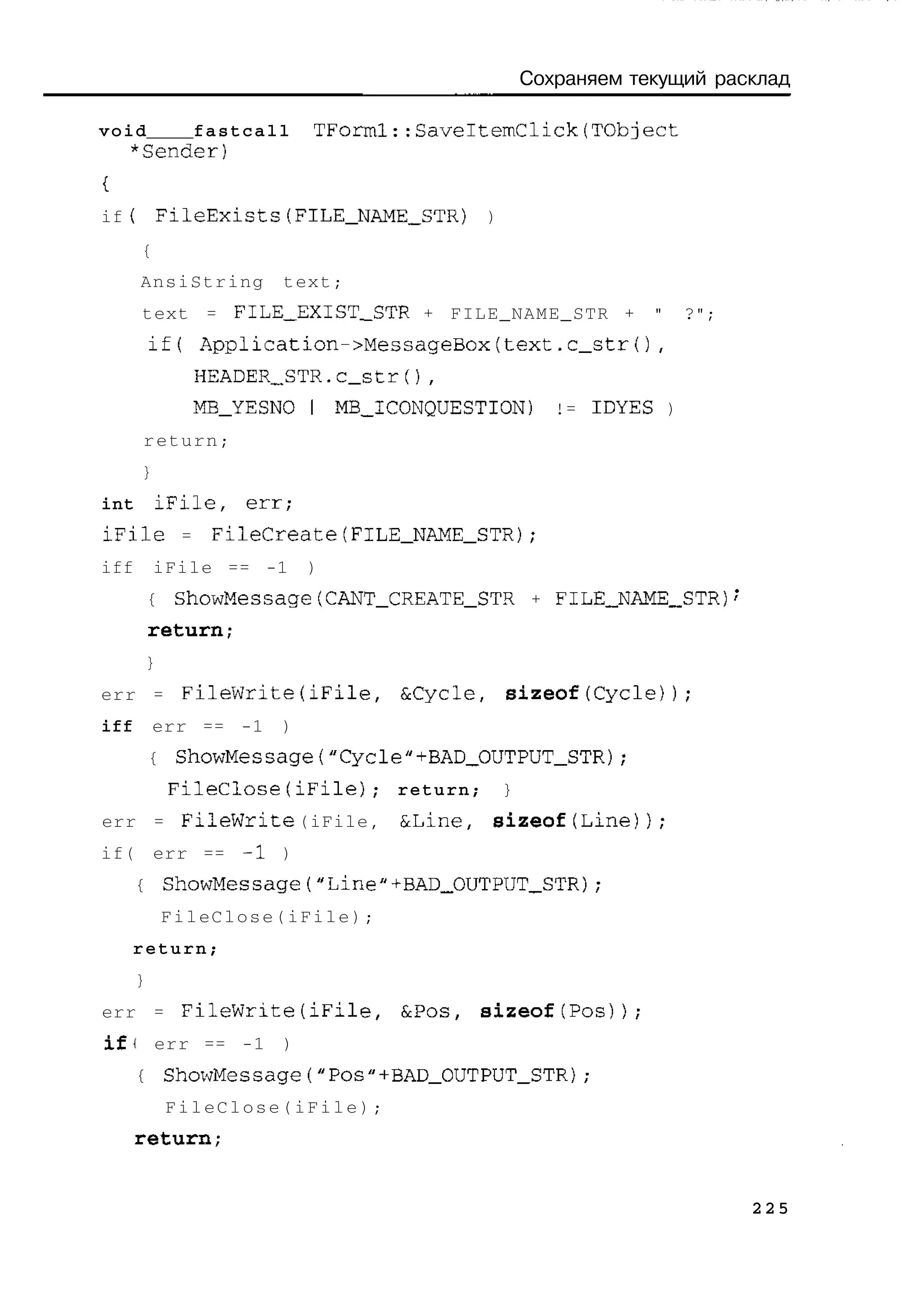 Сохраняем текущий расклад

void   fastcall                TForml::SaveltemClick(TObject
  *Sender)


if f FileExists(FILE_NAME_STR)                    )
      {
      AnsiString           text;
      text = FILE_EXTST_STR + FILE_NAME_STR +                         "   ?";
          if(      Application->MessageBox(text.c_str(),
                   HEADER_STR.C_str(),
                   M B _ Y E S N O I MB_ICONQUESTION)        != IDYES )
      return;
      }
int       iFile,        err;
iFile          =    FileCreate(FlLE_NAME_STR);
iff       iFile == -1          )
          {    ShowMessage(CANT_CREATE_STR + FILE_NAME_STR)
          return;
          }
err = FileWrite(iFile,                  &Cycle,       sizeof(Cycle));
iff       err == -1        )
          {    ShowMessage("Cycle"+BAD_OUTPUT_STR);
              FileClose(iFile};         return;       }
err = FileWrite (iFile,                 &Line,    sizeof(Line));
if( err == -1 )
      {       ShowMessage("Line"+BAD_OUTPUT_STR);
              FileClose(iFile);
    return;
      }
err = F i l e W r i t e ( i F i l e ,   &Pos,    sizeof(Pos));
iff       err == -1 )
      {       ShowMessage("Pos"+BAD_OUTPUT_STR);
              FileClose(iFile);
      return;


                                                                                225
 