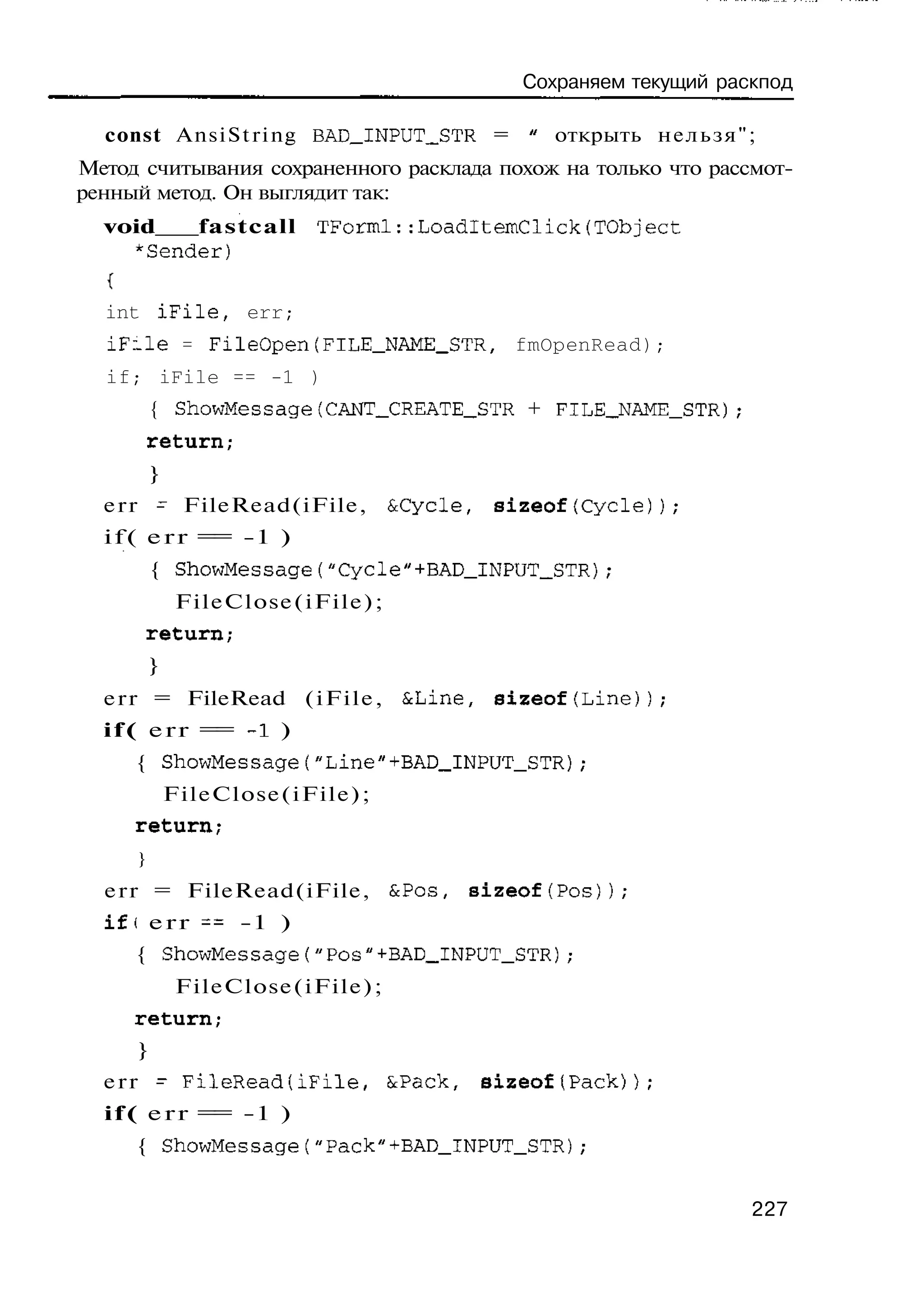 Сохраняем текущий раскпод

  const A n s i S t r i n g BAD_INPUT_STR = " открыть н е л ь з я " ;
Метод считывания сохраненного расклада похож на только что рассмот-
ренный метод. Он выглядит так:
  void   fastcall        TForml::LoadItemClick(TObject
    ^Sender)

  int iFile, err;
  iFule = FileOpen(FILE_NAME_STR, fmOpenRead);
  if; iFile == -1 )
         { ShowMessage(CANT_CREATE_STR + FILE_NAME_STR);
         return;
         }
  err - FileRead(iFile,           &Cycle,   sizeof(Cycle));
  i f ( e r r = -1 )
               =
         { ShowMessage("Cycle"+BAD_INPUT_STR);
              FileClose(iFile);
         return;
         }
  err = FileRead ( i F i l e , &Line, sizeof(Line));
  i f ( e r r = -1 )
               =
     { ShowMessage("Line"+BAD_INPUT_STR);
             FileClose(iFile);
     return;
     }
  err = FileRead(iFile, &Pos, sizeof(Pos));
  if( e r r = -1 )
             =
     { ShowMessage("Pos"+BAD_INPUT_STR);
              FileClose(iFile);
     return;
     }
  e r r - FileRead(iFile, &Pack, sizeof(Pack)};
  i f ( e r r = -1 )
               =
     { ShowMessage("Pack"+BAD_INPUT_STR);


                                                                    227
 