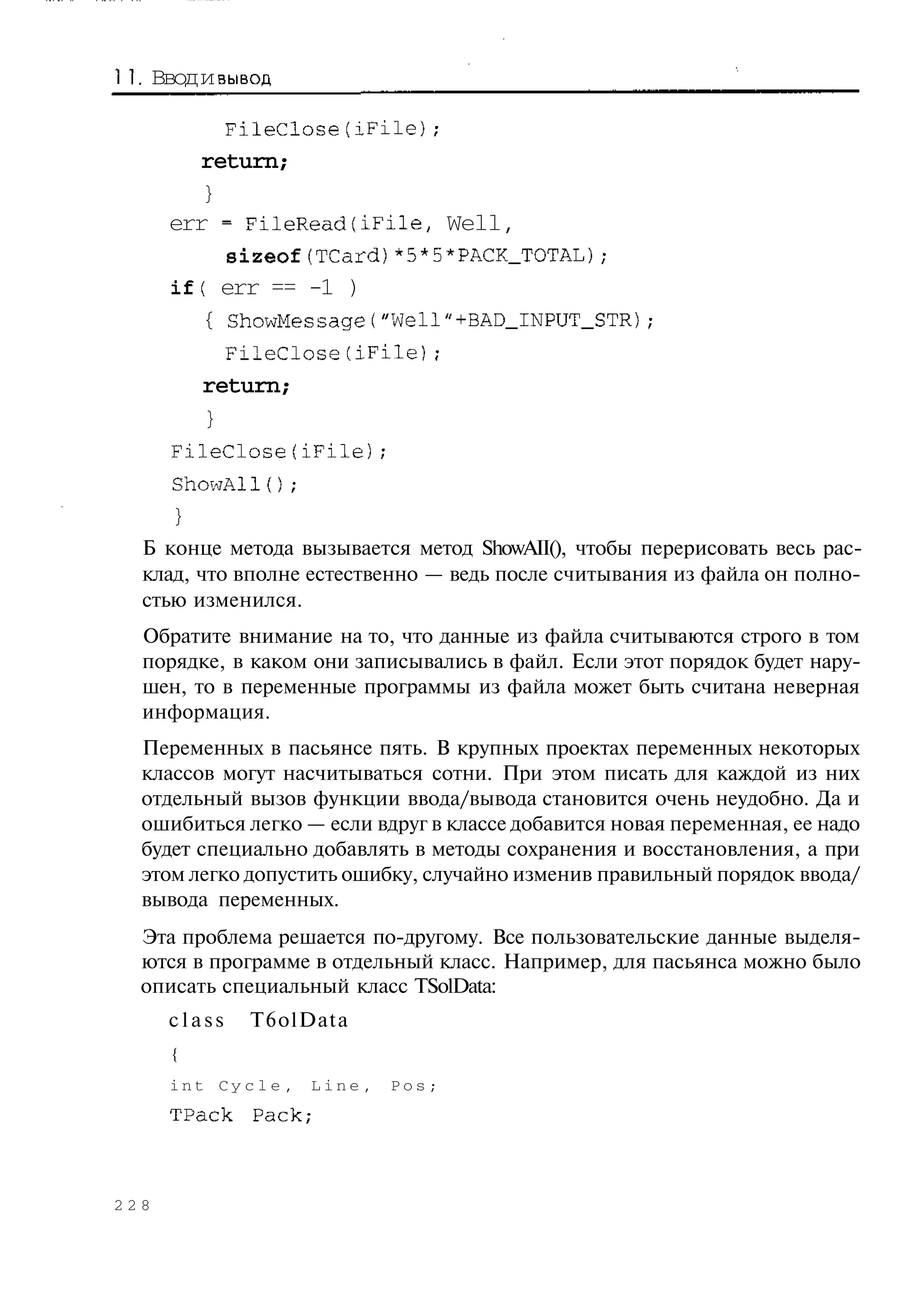 1 Ввод и вывод
  .

           FileClose(iFile);
        return;
         }
      err - FileReadfiFile, Well,
           sizeof(TCard)*5*5*PACK_TOTAL);
      if( err == -1 )
         { ShowMessage("Well"+BAD_INPUT_STR);
           FileClose(iFile);
         return;
         }
      FileClose(iFile);
      ShowAl1();
      }
  Б конце метода вызывается метод ShowAII(), чтобы перерисовать весь рас-
  клад, что вполне естественно — ведь после считывания из файла он полно-
  стью изменился.
  Обратите внимание на то, что данные из файла считываются строго в том
  порядке, в каком они записывались в файл. Если этот порядок будет нару-
  шен, то в переменные программы из файла может быть считана неверная
  информация.
  Переменных в пасьянсе пять. В крупных проектах переменных некоторых
  классов могут насчитываться сотни. При этом писать для каждой из них
  отдельный вызов функции ввода/вывода становится очень неудобно. Да и
  ошибиться легко — если вдруг в классе добавится новая переменная, ее надо
  будет специально добавлять в методы сохранения и восстановления, а при
  этом легко допустить ошибку, случайно изменив правильный порядок ввода/
  вывода переменных.
  Эта проблема решается по-другому. Все пользовательские данные выделя-
  ются в программе в отдельный класс. Например, для пасьянса можно было
  описать специальный класс TSolData:
      class   T6olData
      {
      int Cycle,      Line,   Pos;
      TPack   Pack;




228
 
