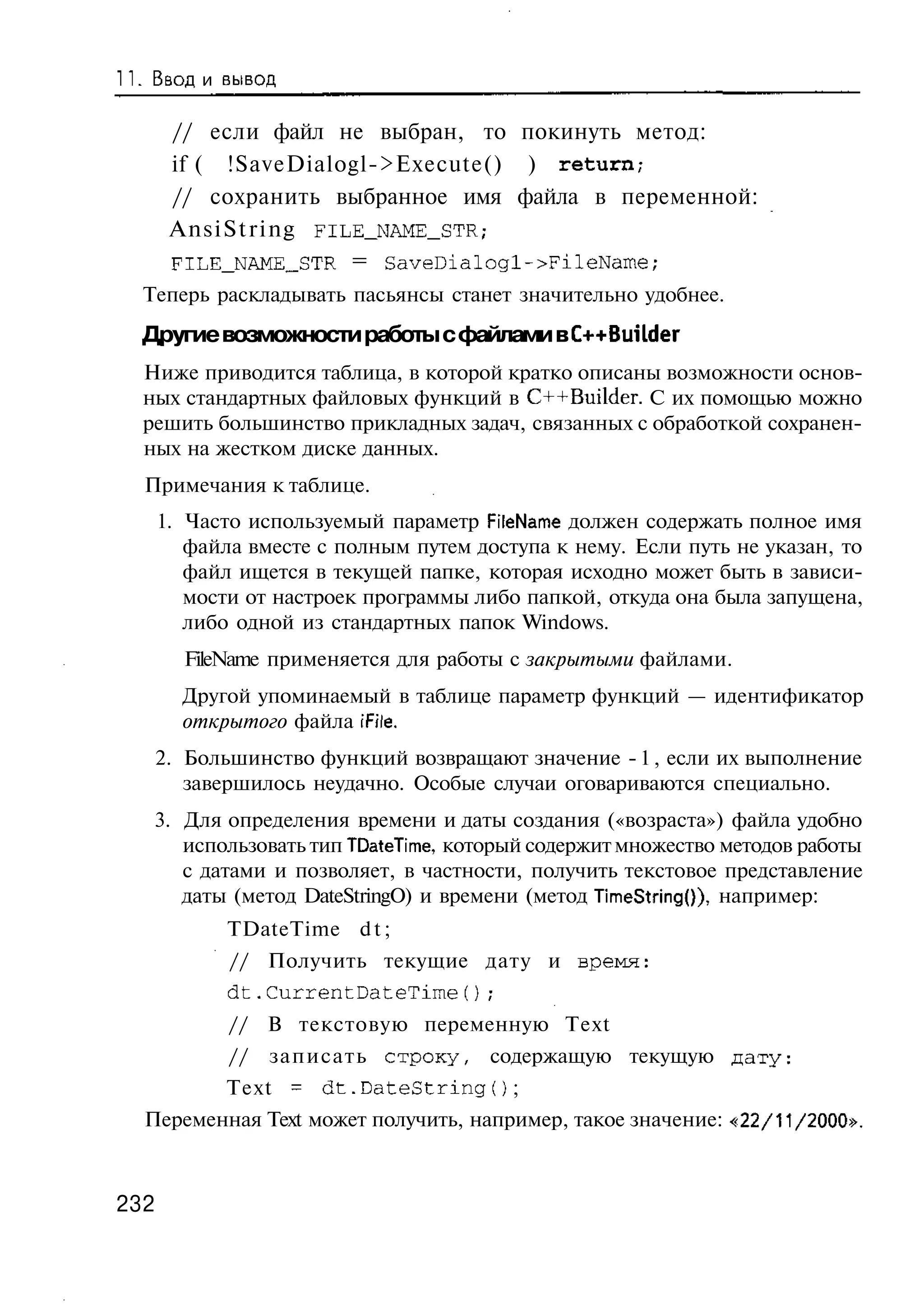 Ввод и вывод

       // если файл не выбран, то покинуть метод:
       if ( !SaveDialogl->Execute() ) return,-
       // сохранить выбранное имя файла в переменной:
       AnsiString FILE_NAME_STR;
       FILE_NAME_STR = SaveDialogl->FileName;
  Теперь раскладывать пасьянсы станет значительно удобнее.
  Другие возможности работы с файлами в C++BuiLder
  Ниже приводится таблица, в которой кратко описаны возможности основ-
  ных стандартных файловых функций в C++Builder. С их помощью можно
  решить большинство прикладных задач, связанных с обработкой сохранен-
  ных на жестком диске данных.
  Примечания к таблице.
      1. Часто используемый параметр FileName должен содержать полное имя
         файла вместе с полным путем доступа к нему. Если путь не указан, то
         файл ищется в текущей папке, которая исходно может быть в зависи-
         мости от настроек программы либо папкой, откуда она была запущена,
         либо одной из стандартных папок Windows.
        FileName применяется для работы с закрытыми файлами.
        Другой упоминаемый в таблице параметр функций — идентификатор
        открытого файла iFile.
      2. Большинство функций возвращают значение - 1 , если их выполнение
         завершилось неудачно. Особые случаи оговариваются специально.
   3. Для определения времени и даты создания («возраста») файла удобно
      использовать тип TDateTime, который содержит множество методов работы
      с датами и позволяет, в частности, получить текстовое представление
      даты (метод DateStringO) и времени (метод TimeStringO), например:
             TDateTime d t ;
             // Получить текущие дату и время:
             dt.CurrentDateTime();
             // В текстовую переменную Text
             //   записать строку,          содержащую текущую д а т у :
            Text = d t . D a t e S t r i n g O ;
  Переменная Text может получить, например, такое значение: «22/11/2000».



232
 