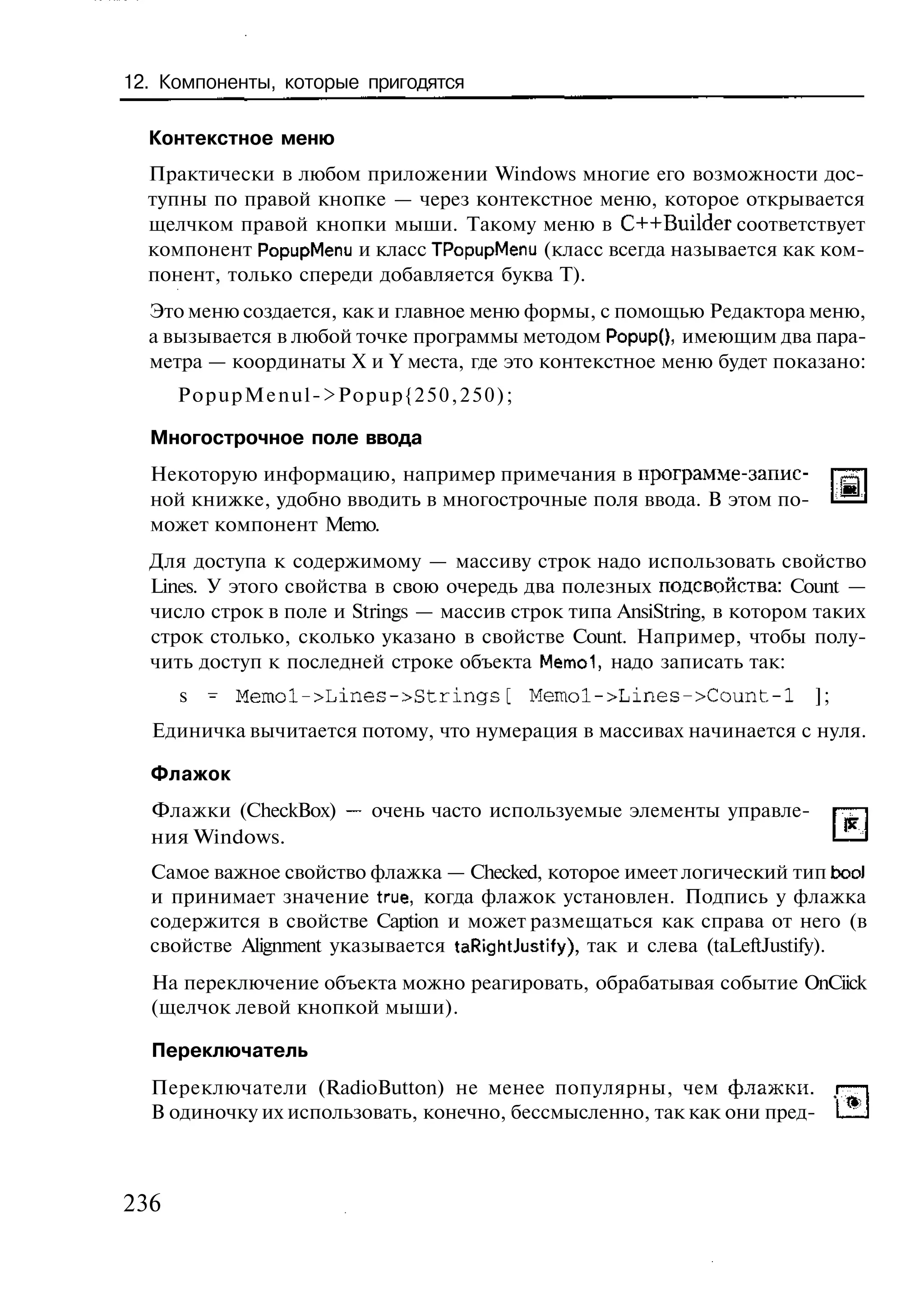 12. Компоненты, которые пригодятся

  Контекстное меню
  Практически в любом приложении Windows многие его возможности дос-
  тупны по правой кнопке — через контекстное меню, которое открывается
  щелчком правой кнопки мыши. Такому меню в C++Builder соответствует
  компонент PopupMenu и класс TPopupMenu (класс всегда называется как ком-
  понент, только спереди добавляется буква Т).
  Это меню создается, как и главное меню формы, с помощью Редактора меню,
  а вызывается в любой точке программы методом Рорир(), имеющим два пара-
  метра — координаты X и Y места, где это контекстное меню будет показано:
      PopupMenul->Popup{250,250);

  Многострочное поле ввода
  Некоторую информацию, например примечания в программе-запис-
  ной книжке, удобно вводить в многострочные поля ввода. В этом по-
  может компонент Memo.
  Для доступа к содержимому — массиву строк надо использовать свойство
  Lines. У этого свойства в свою очередь два полезных подсвойства: Count —
  число строк в поле и Strings — массив строк типа AnsiString, в котором таких
  строк столько, сколько указано в свойстве Count. Например, чтобы полу-
  чить доступ к последней строке объекта Memol, надо записать так:
      s   - Memol->Lines->Strings[        Memol->Lines->Count-l         ];
  Единичка вычитается потому, что нумерация в массивах начинается с нуля.

  Флажок
  Флажки (CheckBox) — очень часто используемые элементы управле-
  ния Windows.
  Самое важное свойство флажка — Checked, которое имеет логический тип bool
  и принимает значение true, когда флажок установлен. Подпись у флажка
  содержится в свойстве Caption и может размещаться как справа от него (в
  свойстве Alignment указывается taRightJustify), так и слева (taLeftJustify).
  На переключение объекта можно реагировать, обрабатывая событие OnCiick
  (щелчок левой кнопкой мыши).

  Переключатель
  Переключатели (RadioButton) не менее популярны, чем флажки, i —
  В одиночку их использовать, конечно, бессмысленно, так как они пред- L_



236
 