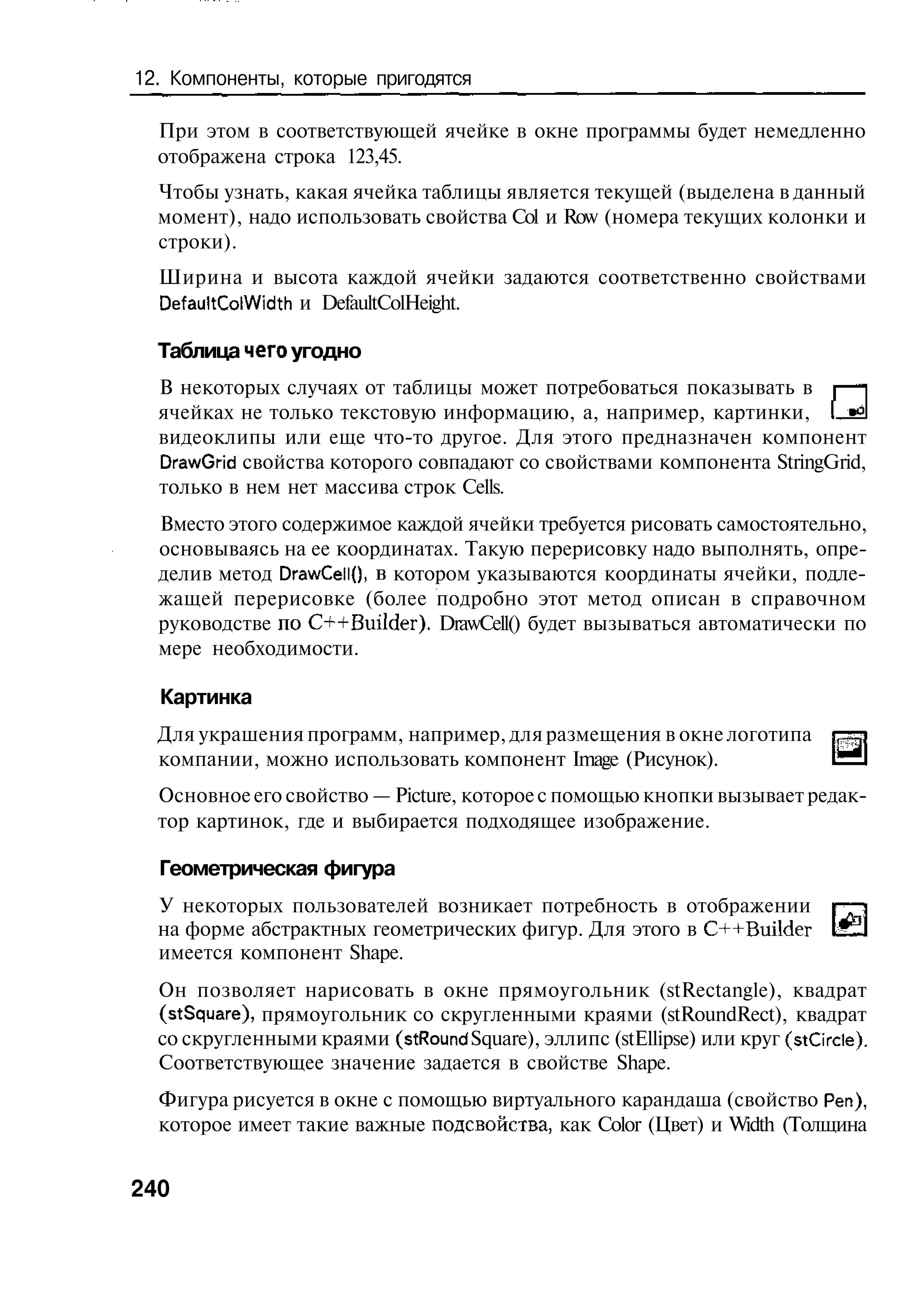 12. Компоненты, которые пригодятся

  При этом в соответствующей ячейке в окне программы будет немедленно
  отображена строка 123,45.
  Чтобы узнать, какая ячейка таблицы является текущей (выделена в данный
  момент), надо использовать свойства Col и Row (номера текущих колонки и
  строки).
  Ширина и высота каждой ячейки задаются соответственно свойствами
  DefaultColWidth и DefaultColHeight.

  Таблица чего угодно
  В некоторых случаях от таблицы может потребоваться показывать в
  ячейках не только текстовую информацию, а, например, картинки, [
  видеоклипы или еще что-то другое. Для этого предназначен компонент
  DrawGrid свойства которого совпадают со свойствами компонента StringGrid,
  только в нем нет массива строк Cells.
  Вместо этого содержимое каждой ячейки требуется рисовать самостоятельно,
  основываясь на ее координатах. Такую перерисовку надо выполнять, опре-
  делив метод DrawCellO, в котором указываются координаты ячейки, подле-
  жащей перерисовке (более подробно этот метод описан в справочном
  руководстве по C++Builder). DrawCell() будет вызываться автоматически по
  мере необходимости.

  Картинка
  Для украшения программ, например, для размещения в окне логотипа
  компании, можно использовать компонент Image (Рисунок).
  Основное его свойство — Picture, которое с помощью кнопки вызывает редак-
  тор картинок, где и выбирается подходящее изображение.

  Геометрическая фигура
  У некоторых пользователей возникает потребность в отображении
  на форме абстрактных геометрических фигур. Для этого в C++Builder
  имеется компонент Shape.
  Он позволяет нарисовать в окне прямоугольник (stRectangle), квадрат
  (stSquare), прямоугольник со скругленными краями (stRoundRect), квадрат
  со скругленными краями (st Round Square), эллипс (stEllipse) или круг (stCircle).
  Соответствующее значение задается в свойстве Shape.
  Фигура рисуется в окне с помощью виртуального карандаша (свойство Реп),
  которое имеет такие важные подсвоиства, как Color (Цвет) и Width (Толщина


240
 