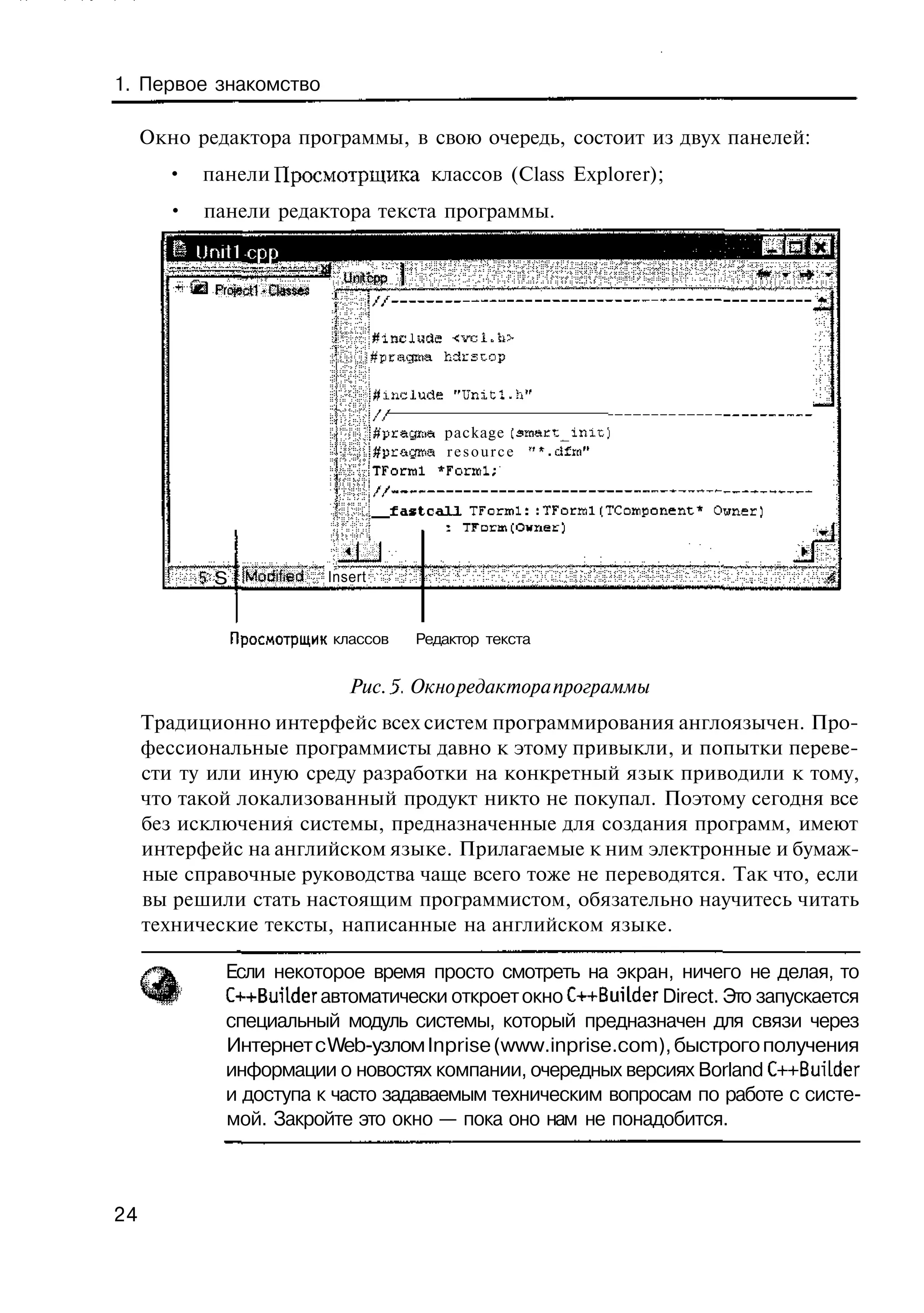 1. Первое знакомство

     Окно редактора программы, в свою очередь, состоит из двух панелей:
       •   панели Просмотрщика классов (Class Explorer);
       •   панели редактора текста программы.
           Uniti cpp
                                   им cpp
             Project! -Classes


                                      j#prsg№a hdcstop

                                      -j^mclude "UnitI. h"
                                       |//
                                      :'j#pragiaa package £smaKt_ir,iL)
                                       ;#pr&gitia r e s o u r c e ' " . d f t n "
                                       ITForral *Foriul;

                                          f a s t c a l l TForml: :TForrfll(TCoHiponent* Owner)

                                   4 J
           5 S fModifflsd*       Insert



               Просмотрщик классов             Редактор текста


                                    Рис. 5- Окно редактора программы
     Традиционно интерфейс всех систем программирования англоязычен. Про-
     фессиональные программисты давно к этому привыкли, и попытки переве-
     сти ту или иную среду разработки на конкретный язык приводили к тому,
     что такой локализованный продукт никто не покупал. Поэтому сегодня все
     без исключения системы, предназначенные для создания программ, имеют
     интерфейс на английском языке. Прилагаемые к ним электронные и бумаж-
     ные справочные руководства чаще всего тоже не переводятся. Так что, если
     вы решили стать настоящим программистом, обязательно научитесь читать
     технические тексты, написанные на английском языке.

               Если некоторое время просто смотреть на экран, ничего не делая, то
               C++Bui'lder автоматически откроет окно C++BuUder Direct. Это запускается
               специальный модуль системы, который предназначен для связи через
               Интернет с Web-узлом Inprise (www.inprise.com), быстрого получения
               информации о новостях компании, очередных версиях Borland C++Buuder
               и доступа к часто задаваемым техническим вопросам по работе с систе-
               мой. Закройте это окно — пока оно нам не понадобится.



24
 