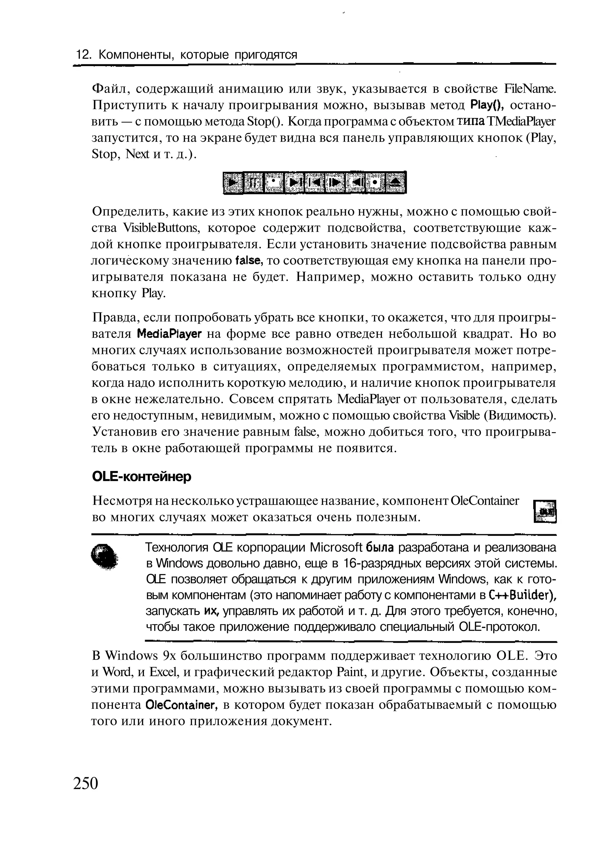 12. Компоненты, которые пригодятся

  Файл, содержащий анимацию или звук, указывается в свойстве FileName.
  Приступить к началу проигрывания можно, вызывав метод Р1ау(), остано-
  вить — с помощью метода Stop(). Когда программа с объектом типа TMediaPlayer
  запустится, то на экране будет видна вся панель управляющих кнопок (Play,
  Stop, Next и т. д.).

                               • •1 И ! • •41 •

  Определить, какие из этих кнопок реально нужны, можно с помощью свой-
  ства VisibleButtons, которое содержит подсвойства, соответствующие каж-
  дой кнопке проигрывателя. Если установить значение подсвойства равным
  логическому значению false, то соответствующая ему кнопка на панели про-
  игрывателя показана не будет. Например, можно оставить только одну
  кнопку Play.
  Правда, если попробовать убрать все кнопки, то окажется, что для проигры-
  вателя MediaPlayer на форме все равно отведен небольшой квадрат. Но во
  многих случаях использование возможностей проигрывателя может потре-
  боваться только в ситуациях, определяемых программистом, например,
  когда надо исполнить короткую мелодию, и наличие кнопок проигрывателя
  в окне нежелательно. Совсем спрятать MediaPlayer от пользователя, сделать
  его недоступным, невидимым, можно с помощью свойства Visible (Видимость).
  Установив его значение равным false, можно добиться того, что проигрыва-
  тель в окне работающей программы не появится.

  OLE-контейнер
  Несмотря на несколько устрашающее название, компонент OleContainer
  во многих случаях может оказаться очень полезным.

          Технология OLE корпорации Microsoft была разработана и реализована
          в Windows довольно давно, еще в 16-разрядных версиях этой системы.
          OLE позволяет обращаться к другим приложениям Windows, как к гото-
          вым компонентам (это напоминает работу с компонентами в C++BuiLder),
          запускать их, управлять их работой и т. д. Для этого требуется, конечно,
          чтобы такое приложение поддерживало специальный OLE-протокол.

  В Windows 9x большинство программ поддерживает технологию OLE. Это
  и Word, и Excel, и графический редактор Paint, и другие. Объекты, созданные
  этими программами, можно вызывать из своей программы с помощью ком-
  понента OleContainer, в котором будет показан обрабатываемый с помощью
  того или иного приложения документ.



250
 