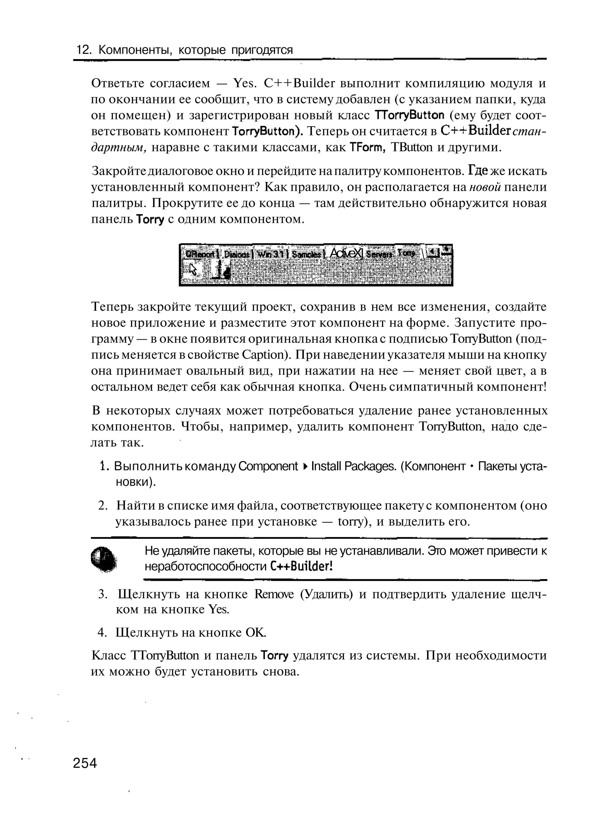12. Компоненты, которые пригодятся

  Ответьте согласием — Yes. C++Builder выполнит компиляцию модуля и
  по окончании ее сообщит, что в систему добавлен (с указанием папки, куда
  он помещен) и зарегистрирован новый класс TTorryButton (ему будет соот-
  ветствовать компонент TorryButton). Теперь он считается в C++Builder стан-
  дартным, наравне с такими классами, как TForm, TButton и другими.
  Закройте диалоговое окно и перейдите на палитру компонентов. Где же искать
  установленный компонент? Как правило, он располагается на новой панели
  палитры. Прокрутите ее до конца — там действительно обнаружится новая
  панель Тоггу с одним компонентом.

                    Q e ot DteJooslWr3l! S m t s ActiveX] S r e» T n  JJ
                     H o rJ               a oe ]           ev i o *



  Теперь закройте текущий проект, сохранив в нем все изменения, создайте
  новое приложение и разместите этот компонент на форме. Запустите про-
  грамму — в окне появится оригинальная кнопка с подписью TorryButton (под-
  пись меняется в свойстве Caption). При наведении указателя мыши на кнопку
  она принимает овальный вид, при нажатии на нее — меняет свой цвет, а в
  остальном ведет себя как обычная кнопка. Очень симпатичный компонент!
  В некоторых случаях может потребоваться удаление ранее установленных
  компонентов. Чтобы, например, удалить компонент TorryButton, надо сде-
  лать так.
      1. Выполнить команду Component • Install Packages. (Компонент • Пакеты уста-
         новки).
      2. Найти в списке имя файла, соответствующее пакету с компонентом (оно
         указывалось ранее при установке — torry), и выделить его.

             Не удаляйте пакеты, которые вы не устанавливали. Это может привести к
             неработоспособности C++Buitder!

      3. Щелкнуть на кнопке Remove (Удалить) и подтвердить удаление щелч-
         ком на кнопке Yes.
      4. Щелкнуть на кнопке ОК.
  Класс TTorryButton и панель Тоггу удалятся из системы. При необходимости
  их можно будет установить снова.




254
 