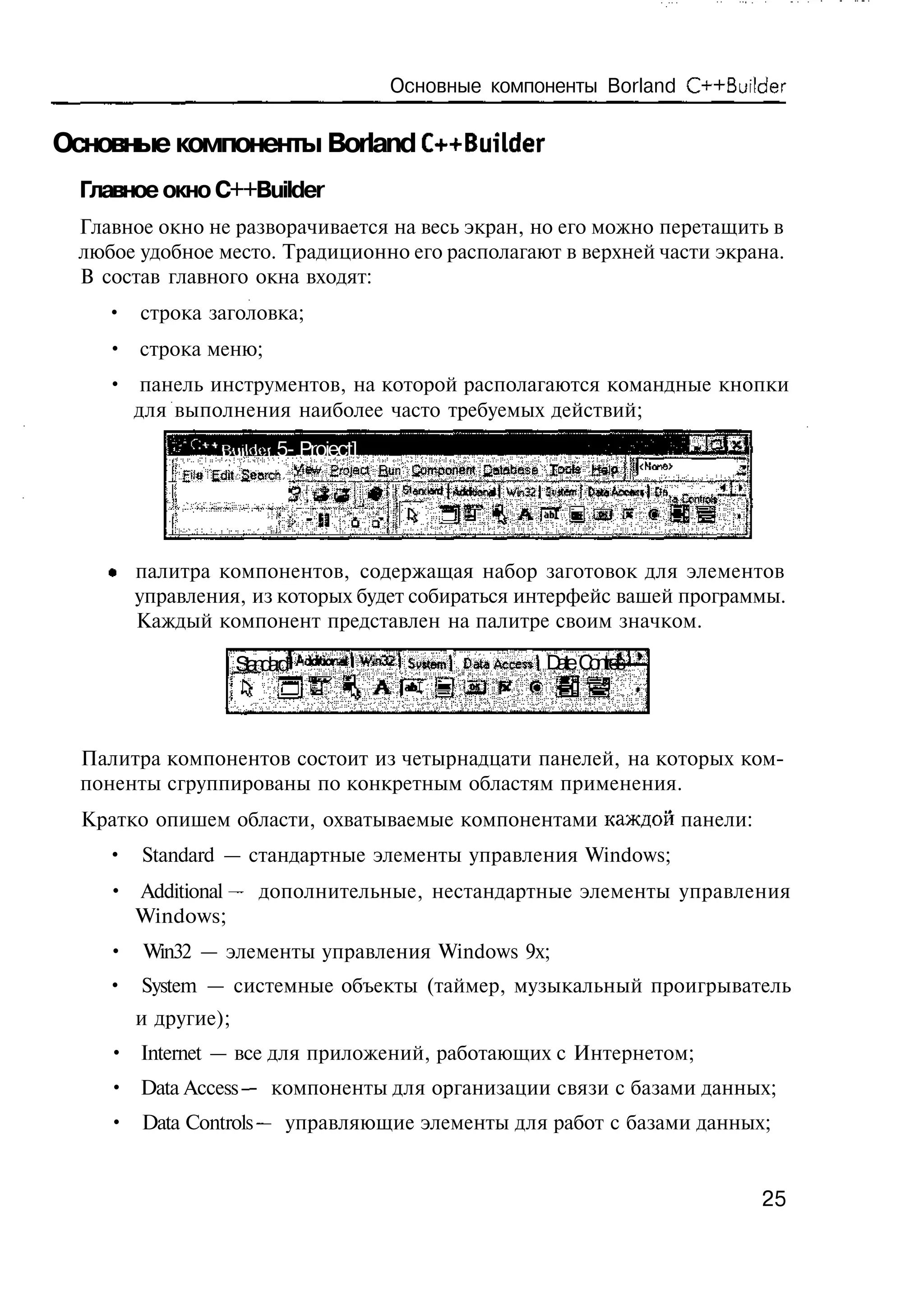 Основные компоненты Borland C++Builder

Основные компоненты Borland C++Builder
  Главное окно C++Builder
  Главное окно не разворачивается на весь экран, но его можно перетащить в
  любое удобное место. Традиционно его располагают в верхней части экрана.
  В состав главного окна входят:
    • строка заголовка;
    • строка меню;
    • панель инструментов, на которой располагаются командные кнопки
      для выполнения наиболее часто требуемых действий;
                  Buildor 5- Project]
            £'f* Edit Seordi     Erojact    Ban £сщзопет jjatabese
                                    Т           ^            Wb32|               la Cne
                                                                                     et d
                                                                                      r
                                     U     Q'



       палитра компонентов, содержащая набор заготовок для элементов
       управления, из которых будет собираться интерфейс вашей программы.
       Каждый компонент представлен на палитре своим значком.

                    Sa d r
                     t n ad                      S *e | D t Access! D t C nr l
                                                  wt m aa            ae o to s



  Палитра компонентов состоит из четырнадцати панелей, на которых ком-
  поненты сгруппированы по конкретным областям применения.
  Кратко опишем области, охватываемые компонентами каждой панели:
    • Standard — стандартные элементы управления Windows;
     • Additional — дополнительные, нестандартные элементы управления
       Windows;
     • Win32 — элементы управления Windows 9x;
    • System — системные объекты (таймер, музыкальный проигрыватель
       и другие);
     • Internet — все для приложений, работающих с Интернетом;
     • Data Access — компоненты для организации связи с базами данных;
     • Data Controls — управляющие элементы для работ с базами данных;


                                                                                            25
 