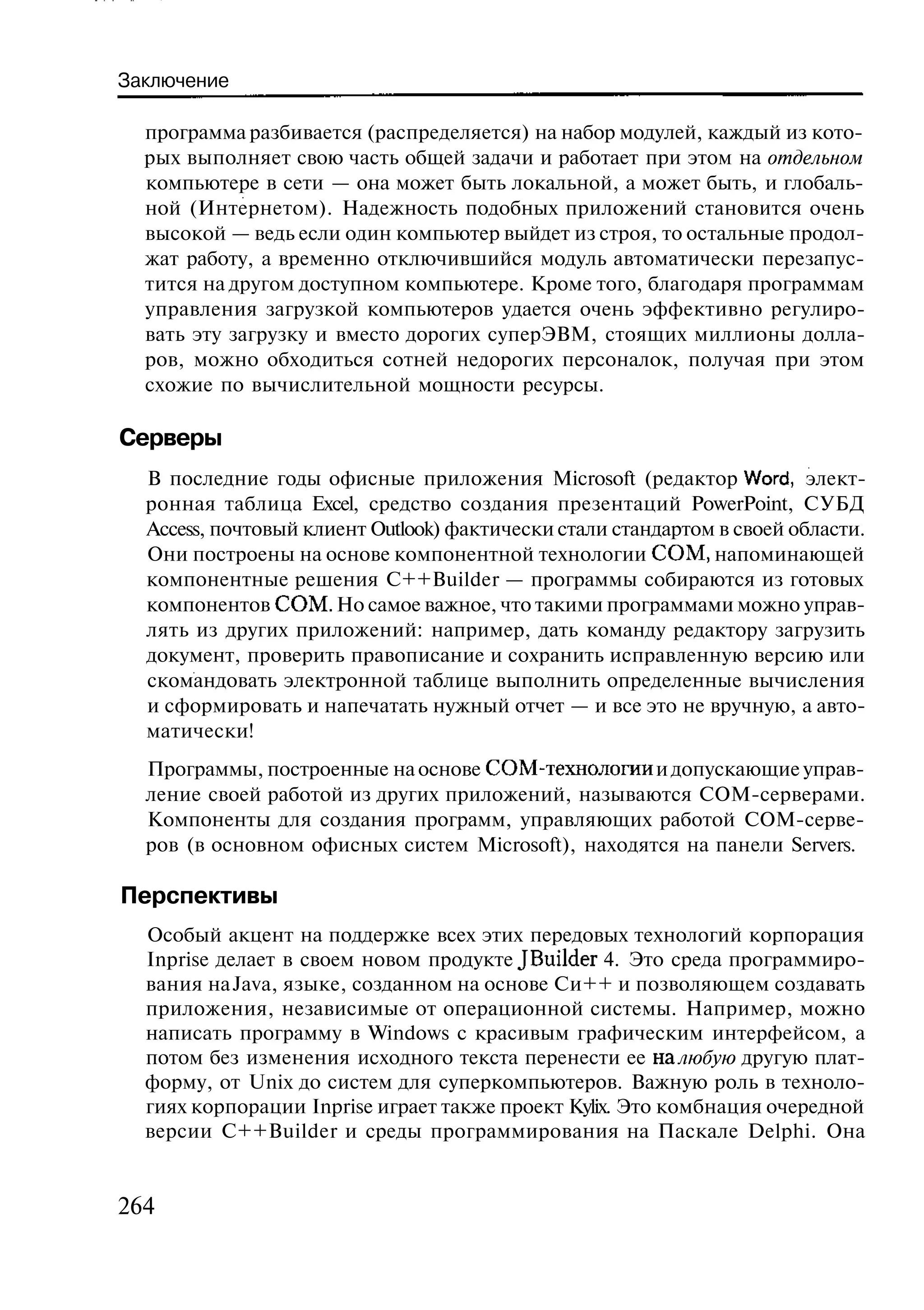 Заключение

  программа разбивается (распределяется) на набор модулей, каждый из кото-
  рых выполняет свою часть общей задачи и работает при этом на отдельном
  компьютере в сети — она может быть локальной, а может быть, и глобаль-
  ной (Интернетом). Надежность подобных приложений становится очень
  высокой — ведь если один компьютер выйдет из строя, то остальные продол-
  жат работу, а временно отключившийся модуль автоматически перезапус-
  тится на другом доступном компьютере. Кроме того, благодаря программам
  управления загрузкой компьютеров удается очень эффективно регулиро-
  вать эту загрузку и вместо дорогих суперЭВМ, стоящих миллионы долла-
  ров, можно обходиться сотней недорогих персоналок, получая при этом
  схожие по вычислительной мощности ресурсы.

Серверы
  В последние годы офисные приложения Microsoft (редактор Word, элект-
  ронная таблица Excel, средство создания презентаций PowerPoint, СУБД
  Access, почтовый клиент Outlook) фактически стали стандартом в своей области.
  Они построены на основе компонентной технологии СОМ, напоминающей
  компонентные решения C++Builder — программы собираются из готовых
  компонентов СОМ. Но самое важное, что такими программами можно управ-
  лять из других приложений: например, дать команду редактору загрузить
  документ, проверить правописание и сохранить исправленную версию или
  скомандовать электронной таблице выполнить определенные вычисления
  и сформировать и напечатать нужный отчет — и все это не вручную, а авто-
  матически!
  Программы, построенные на основе СОМ-технологии и допускающие управ-
  ление своей работой из других приложений, называются СОМ-серверами.
  Компоненты для создания программ, управляющих работой СОМ-серве-
  ров (в основном офисных систем Microsoft), находятся на панели Servers.

Перспективы
  Особый акцент на поддержке всех этих передовых технологий корпорация
  Inprise делает в своем новом продукте JBuilder 4. Это среда программиро-
  вания на Java, языке, созданном на основе Си++ и позволяющем создавать
  приложения, независимые от операционной системы. Например, можно
  написать программу в Windows с красивым графическим интерфейсом, а
  потом без изменения исходного текста перенести ее на любую другую плат-
  форму, от Unix до систем для суперкомпьютеров. Важную роль в техноло-
  гиях корпорации Inprise играет также проект Kylix. Это комбнация очередной
  версии C++Builder и среды программирования на Паскале Delphi. Она


264
 