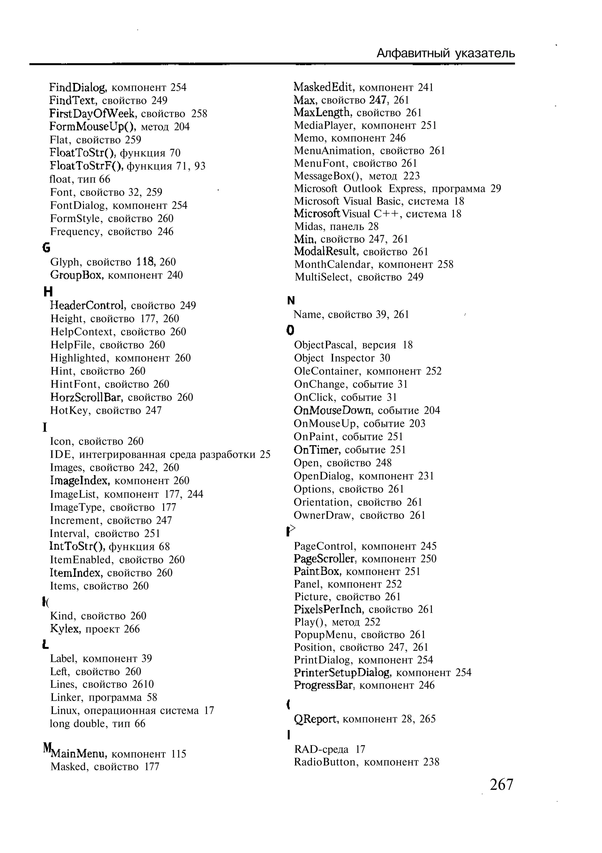 Алфавитный указатель

    FindDialog, компонент 254                MaskedEdit, компонент 241
    FindText, свойство 249                   Мах, свойство 247, 261
    FirstDayOfWeek, свойство 258             MaxLength, свойство 261
    FormMouseUpO, метод 204                  MediaPlayer, компонент 251
    Flat, свойство 259                       Memo, компонент 246
    FloatToStrO, функция 70                  MenuAnimation, свойство 261
    FloatToStrF(), функция 71, 93            MenuFont, свойство 261
    float, тип 66                            MessageBox(), метод 223
    Font, свойство 32, 259                   Microsoft Outlook Express, программа 29
    FontDialog, компонент 254                Microsoft Visual Basic, система 18
    FormStyle, свойство 260                  Microsoft Visual C++, система 18
    Frequency, свойство 246                  Midas, панель 28
                                             Min, свойство 247, 261
                                             ModalResult, свойство 261
    Glyph, свойство 118, 260                 MonthCalendar, компонент 258
    GroupBox, компонент 240                  MultiSelect, свойство 249
Н
    HeaderControl, свойство 249              N
    Height, свойство 177, 260                Name, свойство 39, 261
    HelpContext, свойство 260                3
    HelpFile, свойство 260                    ObjectPascal, версия 18
    Highlighted, компонент 260                Object Inspector 30
    Hint, свойство 260                        OleContainer, компонент 252
    HintFont, свойство 260                    OnChange, событие 31
    HorzScrollBar, свойство 260               OnClick, событие 31
    HotKey, свойство 247                      OnMouseDown, событие 204
I                                             OnMouseUp, событие 203
  Icon, свойство 260                          OnPaint, событие 251
  IDE, интегрированная среда разработки 25    OnTimer, событие 251
  Images, свойство 242, 260                   Open, свойство 248
  Imagelndex, компонент 260                   OpenDialog, компонент 231
  ImageList, компонент 177, 244               Options, свойство 261
  ImageType, свойство 177                     Orientation, свойство 261
  Increment, свойство 247                     OwnerDraw, свойство 261
 Interval, свойство 251                      >
 IntToStr(), функция 68                      PageControl, компонент 245
  ItemEnabled, свойство 260                  PageScroller, компонент 250
  Itemlndex, свойство 260                    PaintBox, компонент 251
  Items, свойство 260                        Panel, компонент 252
                                             Picture, свойство 261
(
                                             PixelsPerlnch, свойство 261
  Kind, свойство 260
                                             Play(), метод 252
  Kylex, проект 266
                                             PopupMenu, свойство 261
                                             Position, свойство 247, 261
    Label, компонент 39                      PrintDialog, компонент 254
    Left, свойство 260                       PrinterSetupDialog, компонент 254
    Lines, свойство 2610                     ProgressBar, компонент 246
    Linker, программа 58
    Linux, операционная система 17
    long double, тип 66                      QReport, компонент 28, 265

мMainMenu, компонент 115                     RAD-среда 17
    Masked, свойство 177                     RadioButton, компонент 238

                                                                                 267
 