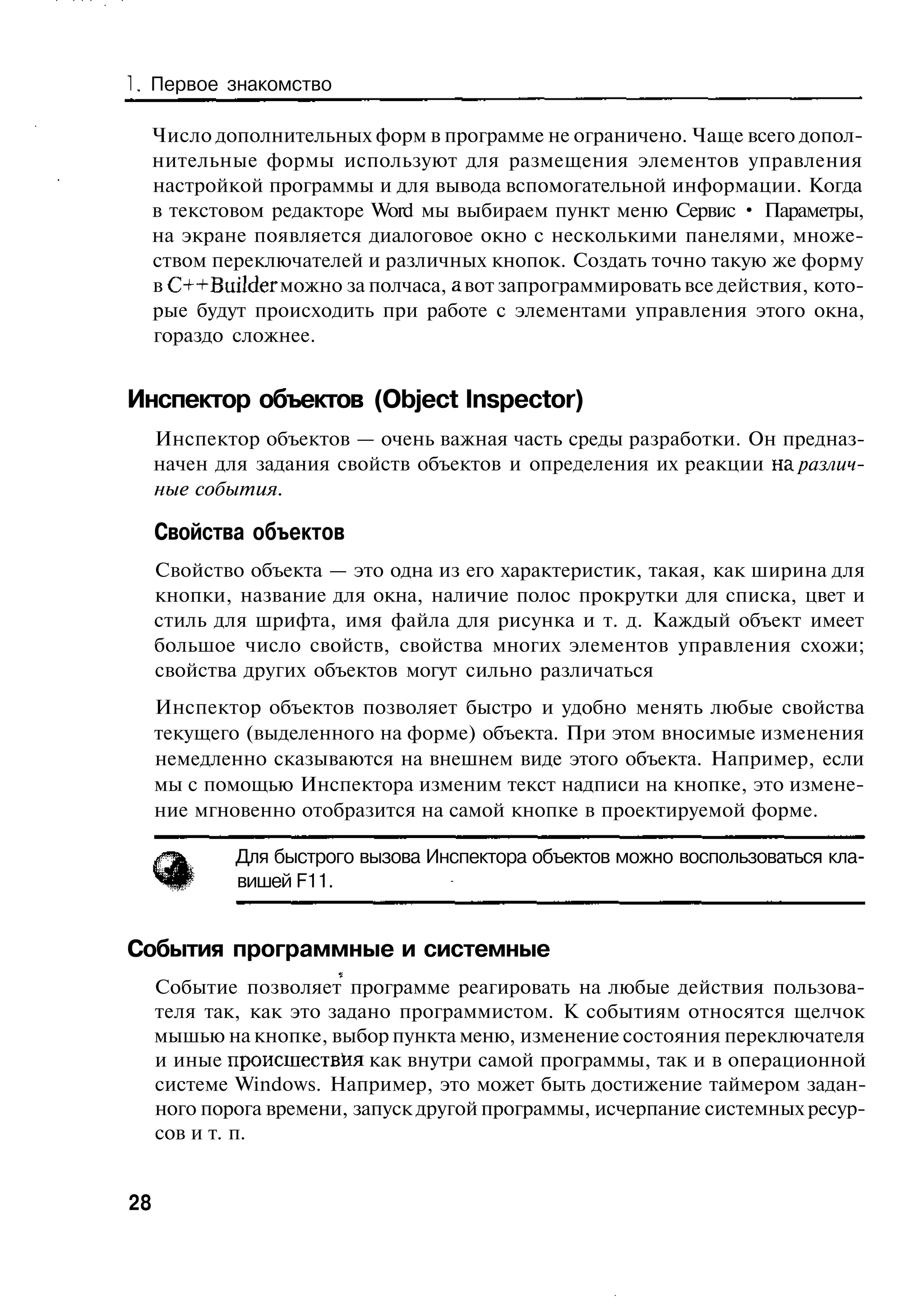 Первое знакомство

     Число дополнительных форм в программе не ограничено. Чаще всего допол-
     нительные формы используют для размещения элементов управления
     настройкой программы и для вывода вспомогательной информации. Когда
     в текстовом редакторе Word мы выбираем пункт меню Сервис • Параметры,
     на экране появляется диалоговое окно с несколькими панелями, множе-
     ством переключателей и различных кнопок. Создать точно такую же форму
     в C++Builder можно за полчаса, а вот запрограммировать все действия, кото-
     рые будут происходить при работе с элементами управления этого окна,
     гораздо сложнее.


Инспектор объектов (Object Inspector)
     Инспектор объектов — очень важная часть среды разработки. Он предназ-
     начен для задания свойств объектов и определения их реакции на различ-
     ные события.

     Свойства объектов
     Свойство объекта — это одна из его характеристик, такая, как ширина для
     кнопки, название для окна, наличие полос прокрутки для списка, цвет и
     стиль для шрифта, имя файла для рисунка и т. д. Каждый объект имеет
     большое число свойств, свойства многих элементов управления схожи;
     свойства других объектов могут сильно различаться
     Инспектор объектов позволяет быстро и удобно менять любые свойства
     текущего (выделенного на форме) объекта. При этом вносимые изменения
     немедленно сказываются на внешнем виде этого объекта. Например, если
     мы с помощью Инспектора изменим текст надписи на кнопке, это измене-
     ние мгновенно отобразится на самой кнопке в проектируемой форме.

             Для быстрого вызова Инспектора объектов можно воспользоваться кла-
             вишей F11.


События программные и системные
     Событие позволяет программе реагировать на любые действия пользова-
     теля так, как это задано программистом. К событиям относятся щелчок
     мышью на кнопке, выбор пункта меню, изменение состояния переключателя
     и иные происшествия как внутри самой программы, так и в операционной
     системе Windows. Например, это может быть достижение таймером задан-
     ного порога времени, запуск другой программы, исчерпание системных ресур-
     сов и т. п.


28
 