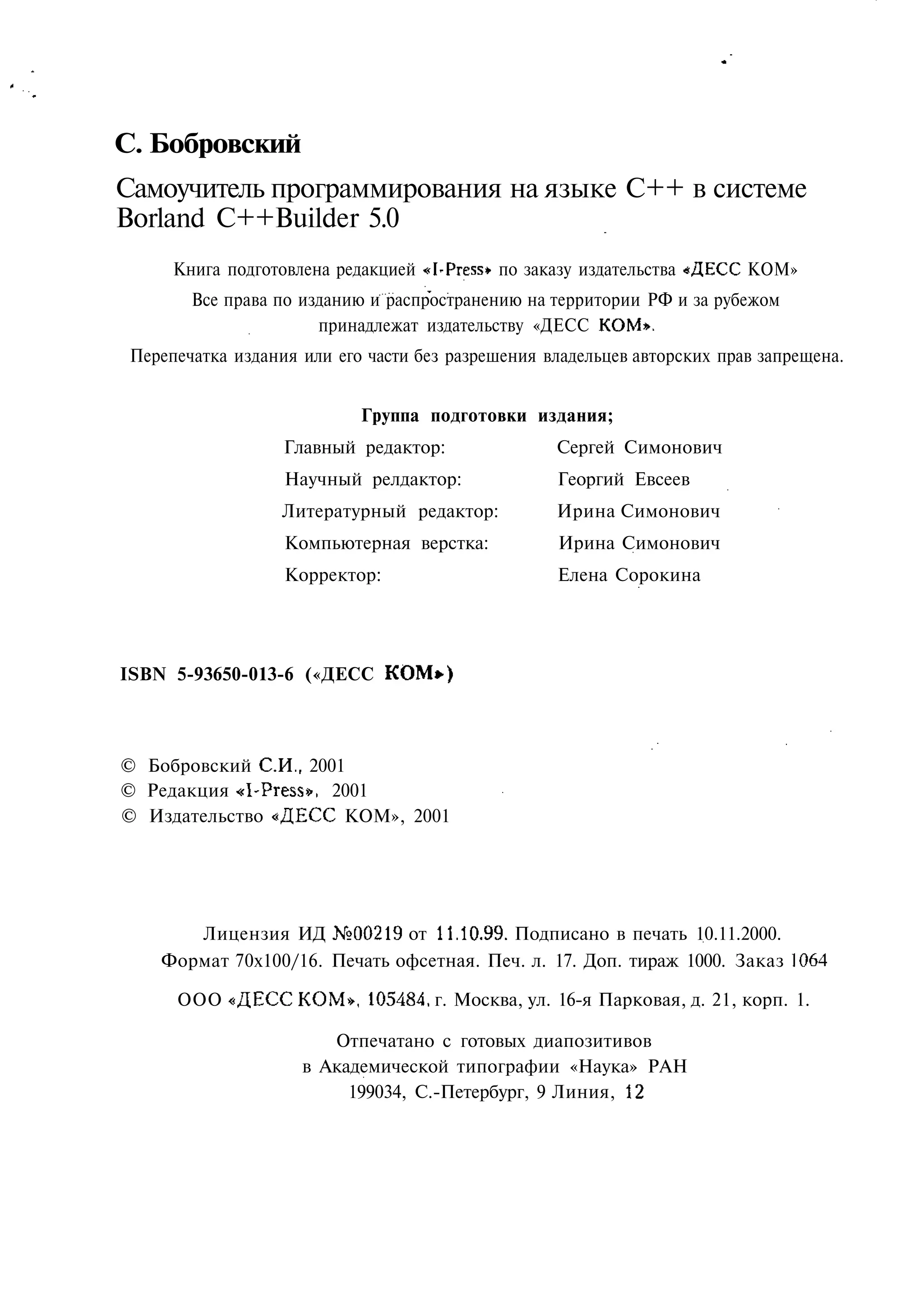 С. Бобровский
Самоучитель программирования на языке C++ в системе
Borland C++Builder 5.0
      Книга подготовлена редакцией «I-Press» по заказу издательства «ДЕСС КОМ»
        Все права по изданию и распространению на территории РФ и за рубежом
                       принадлежат издательству «ДЕСС КОМ».
 Перепечатка издания или его части без разрешения владельцев авторских прав запрещена.


                            Группа подготовки издания;
                   Главный редактор:               Сергей Симонович
                   Научный релдактор:              Георгий Евсеев
                   Литературный редактор:          Ирина Симонович
                   Компьютерная верстка:           Ирина Симонович
                   Корректор:                      Елена Сорокина




ISBN 5-93650-013-6 («ДЕСС КОМ*)



© Бобровский СИ., 2001
© Редакция «I-Press», 2001
© Издательство «ДЕСС КОМ», 2001




       Лицензия ИД №00219 от 11.10.99. Подписано в печать 10.11.2000.
    Формат 70x100/16. Печать офсетная. Печ. л. 17. Доп. тираж 1000. Заказ 1064

      ООО «ДЕСС КОМ», 105484. г. Москва, ул. 16-я Парковая, д. 21, корп. 1.

                        Отпечатано с готовых диапозитивов
                     в Академической типографии «Наука» РАН
                          199034, С.-Петербург, 9 Линия, 12
 