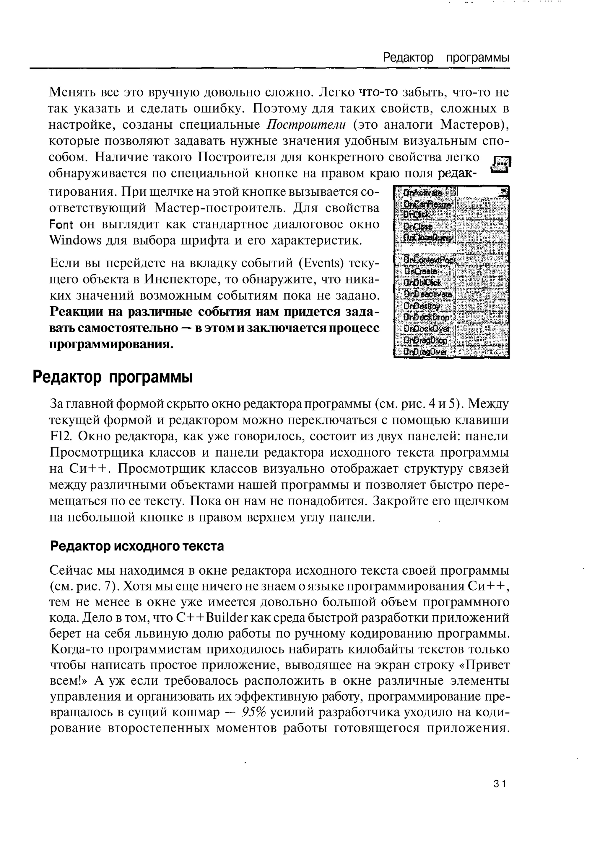 Редактор программы

 Менять все это вручную довольно сложно. Легко что-то забыть, что-то не
 так указать и сделать ошибку. Поэтому для таких свойств, сложных в
 настройке, созданы специальные Построители (это аналоги Мастеров),
 которые позволяют задавать нужные значения удобным визуальным спо-
 собом. Наличие такого Построителя для конкретного свойства легко г-|
 обнаруживается по специальной кнопке на правом краю поля рсдак- *—•
 тирования. При щелчке на этой кнопке вызывается со-  O A bse
                                                       n c vt
 ответствующий Мастер-построитель. Для свойства       O Cn ea
                                                       n a R se
 Font он выглядит как стандартное диалоговое окно     OnCiose
 Windows для выбора шрифта и его характеристик.
 Если вы перейдете на вкладку событий (Events) теку-  OCp tta ep
                                                      O Cne t o f
                                                       n omr n di
                                                       r      xFi
                                                      D Ce t
                                                       n r aa
 щего объекта в Инспекторе, то обнаружите, что ника-  OnDWCtek
 ких значений возможным событиям пока не задано.      DnDaacbvaca
                                                      QnDestroy
 Реакции на различные события нам придется зада-      OnDockDrop
 вать самостоятельно — в этом и заключается процесс   OnDockQver '
 программирования.                                    QnDragOrop
                                                         OiCragOver •

Редактор программы
 За главной формой скрыто окно редактора программы (см. рис. 4 и 5). Между
 текущей формой и редактором можно переключаться с помощью клавиши
 F12. Окно редактора, как уже говорилось, состоит из двух панелей: панели
 Просмотрщика классов и панели редактора исходного текста программы
 на Си++. Просмотрщик классов визуально отображает структуру связей
 между различными объектами нашей программы и позволяет быстро пере-
 мещаться по ее тексту. Пока он нам не понадобится. Закройте его щелчком
 на небольшой кнопке в правом верхнем углу панели.

 Редактор исходного текста
 Сейчас мы находимся в окне редактора исходного текста своей программы
 (см. рис. 7). Хотя мы еще ничего не знаем о языке программирования Си++,
 тем не менее в окне уже имеется довольно большой объем программного
 кода. Дело в том, что C++Builder как среда быстрой разработки приложений
 берет на себя львиную долю работы по ручному кодированию программы.
 Когда-то программистам приходилось набирать килобайты текстов только
 чтобы написать простое приложение, выводящее на экран строку «Привет
 всем!» А уж если требовалось расположить в окне различные элементы
 управления и организовать их эффективную работу, программирование пре-
 вращалось в сущий кошмар — 95% усилий разработчика уходило на коди-
 рование второстепенных моментов работы готовящегося приложения.



                                                                        31
 