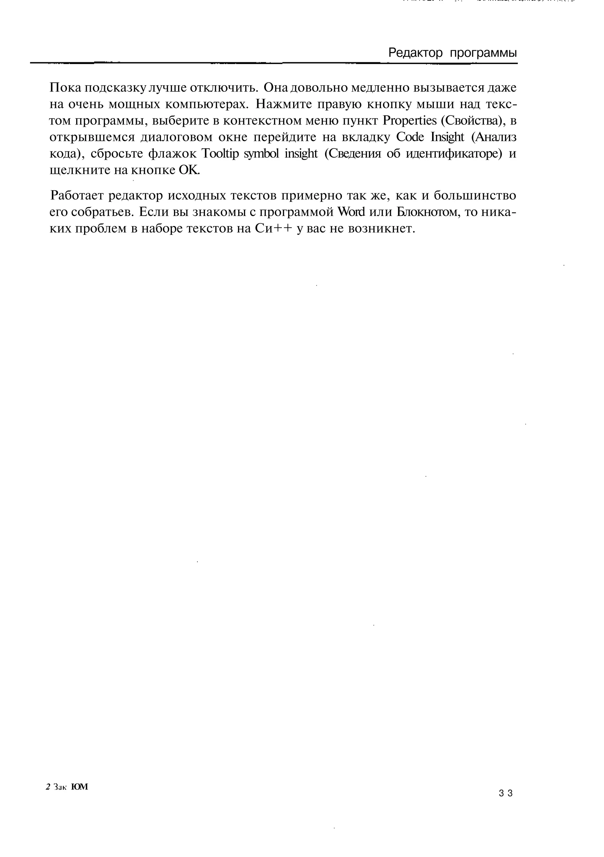 Редактор программы

Пока подсказку лучше отключить. Она довольно медленно вызывается даже
на очень мощных компьютерах. Нажмите правую кнопку мыши над текс-
том программы, выберите в контекстном меню пункт Properties (Свойства), в
открывшемся диалоговом окне перейдите на вкладку Code Insight (Анализ
кода), сбросьте флажок Tooltip symbol insight (Сведения об идентификаторе) и
щелкните на кнопке ОК.
Работает редактор исходных текстов примерно так же, как и большинство
его собратьев. Если вы знакомы с программой Word или Блокнотом, то ника-
ких проблем в наборе текстов на Си++ у вас не возникнет.




2 Ък ЮМ
                                                                        33
 