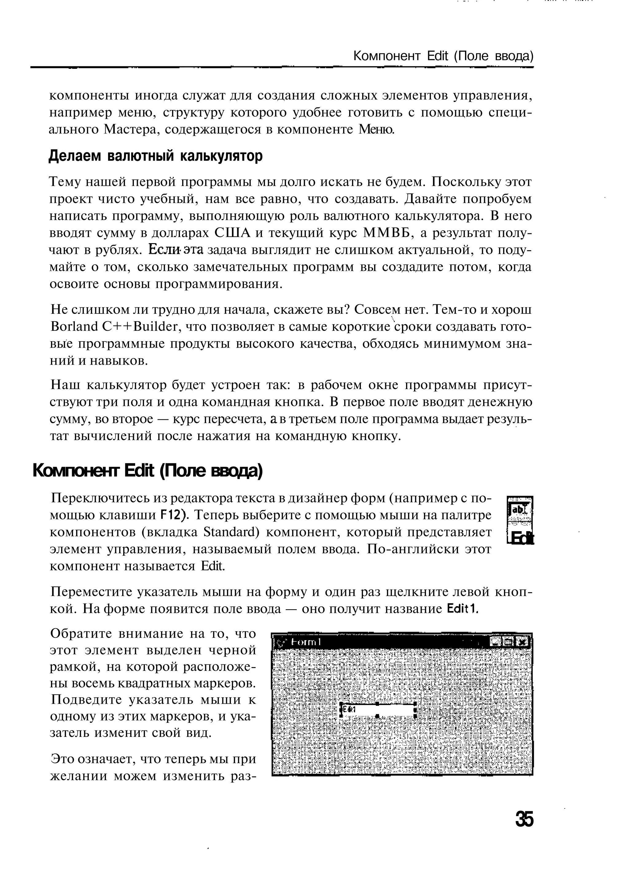 Компонент Edit (Поле ввода)

 компоненты иногда служат для создания сложных элементов управления,
 например меню, структуру которого удобнее готовить с помощью специ-
 ального Мастера, содержащегося в компоненте Меню.
 Делаем валютный калькулятор
 Тему нашей первой программы мы долго искать не будем. Поскольку этот
 проект чисто учебный, нам все равно, что создавать. Давайте попробуем
 написать программу, выполняющую роль валютного калькулятора. В него
 вводят сумму в долларах США и текущий курс ММВБ, а результат полу-
 чают в рублях. Если-эта задача выглядит не слишком актуальной, то поду-
 майте о том, сколько замечательных программ вы создадите потом, когда
 освоите основы программирования.
  Не слишком ли трудно для начала, скажете вы? Совсем нет. Тем-то и хорош
  Borland C++Builder, что позволяет в самые короткие сроки создавать гото-
  вые программные продукты высокого качества, обходясь минимумом зна-
  ний и навыков.
  Наш калькулятор будет устроен так: в рабочем окне программы присут-
  ствуют три поля и одна командная кнопка. В первое поле вводят денежную
  сумму, во второе — курс пересчета, а в третьем поле программа выдает резуль-
  тат вычислений после нажатия на командную кнопку.

Компонент Edit (Поле ввода)
  Переключитесь из редактора текста в дизайнер форм (например с по-
  мощью клавиши F12). Теперь выберите с помощью мыши на палитре
  компонентов (вкладка Standard) компонент, который представляет
  элемент управления, называемый полем ввода. По-английски этот
                                                                              Edit
  компонент называется Edit.
  Переместите указатель мыши на форму и один раз щелкните левой кноп-
  кой. На форме появится поле ввода — оно получит название Edit!
  Обратите внимание на то, что
                                     И,,-' Hoiml
  этот элемент выделен черной
  рамкой, на которой расположе-
  ны восемь квадратных маркеров.
  Подведите указатель мыши к
  одному из этих маркеров, и ука-                  Г
  затель изменит свой вид.
  Это означает, что теперь мы при
  желании можем изменить раз-


                                                                               35
 
