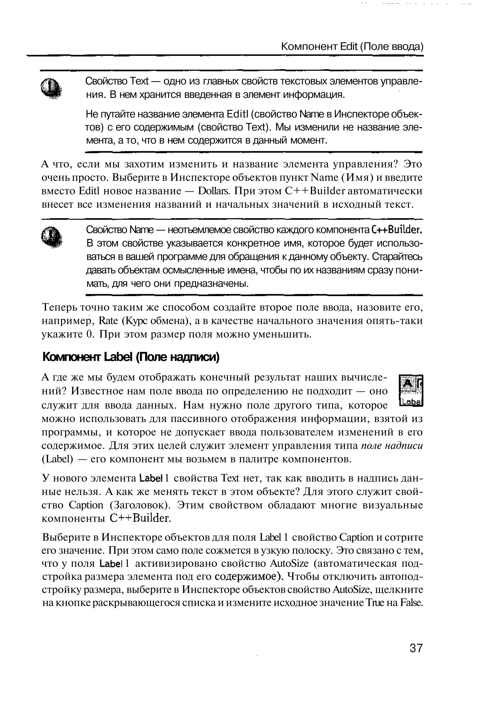 Компонент Edit (Поле ввода)


        Свойство Text — одно из главных свойств текстовых элементов управле-
        ния. В нем хранится введенная в элемент информация.
        Не путайте название элемента Editl (свойство Name в Инспекторе объек-
        тов) с его содержимым (свойство Text). Мы изменили не название эле-
        мента, а то, что в нем содержится в данный момент.

А что, если мы захотим изменить и название элемента управления? Это
очень просто. Выберите в Инспекторе объектов пункт Name (Имя) и введите
вместо Editl новое название — Dollars. При этом C++Builder автоматически
внесет все изменения названий и начальных значений в исходный текст.

        Свойство Name — неотъемлемое свойство каждого компонента C++BuiLder.
        В этом свойстве указывается конкретное имя, которое будет использо-
        ваться в вашей программе для обращения к данному объекту. Старайтесь
        давать объектам осмысленные имена, чтобы по их названиям сразу пони-
        мать, для чего они предназначены.

Теперь точно таким же способом создайте второе поле ввода, назовите его,
например, Rate (Курс обмена), а в качестве начального значения опять-таки
укажите 0. При этом размер поля можно уменьшить.

Компонент Label (Поле надписи)
А где же мы будем отображать конечный результат наших вычисле-
ний? Известное нам поле ввода по определению не подходит — оно
служит для ввода данных. Нам нужно поле другого типа, которое Labal
можно использовать для пассивного отображения информации, взятой из
программы, и которое не допускает ввода пользователем изменений в его
содержимое. Для этих целей служит элемент управления типа поле надписи
(Label) — его компонент мы возьмем в палитре компонентов.
У нового элемента Label 1 свойства Text нет, так как вводить в надпись дан-
ные нельзя. А как же менять текст в этом объекте? Для этого служит свой-
ство Caption (Заголовок). Этим свойством обладают многие визуальные
компоненты C++Builder.
Выберите в Инспекторе объектов для поля Label 1 свойство Caption и сотрите
его значение. При этом само поле сожмется в узкую полоску. Это связано с тем,
что у поля Label 1 активизировано свойство AutoSize (автоматическая под-
стройка размера элемента под его содержимое). Чтобы отключить автопод-
стройку размера, выберите в Инспекторе объектов свойство AutoSize, щелкните
на кнопке раскрывающегося списка и измените исходное значение True на False.



                                                                          37
 