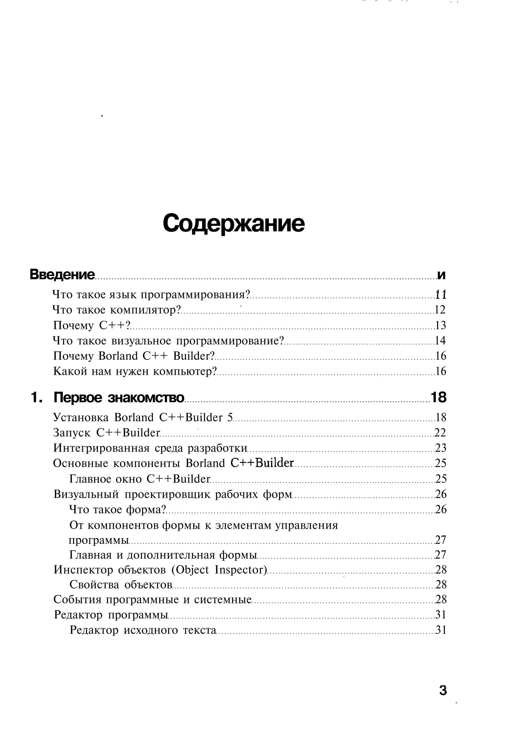 Содержание
Введение                                           и
  Что такое язык программирования?                 11
  Что такое компилятор?                            12
  Почему C++?                                      13
  Что такое визуальное программирование?           14
  Почему Borland C++ Builder?                      16
  Какой нам нужен компьютер?                       16

1. Первое знакомство                               18
  Установка Borland C++Builder 5                   18
  Запуск C++Builder                                22
  Интегрированная среда разработки                 23
  Основные компоненты Borland C++Builder           25
    Главное окно C++Builder                        25
  Визуальный проектировщик рабочих форм            26
    Что такое форма?                               26
     От компонентов формы к элементам управления
    программы                                      27
    Главная и дополнительная формы                 27
  Инспектор объектов (Object Inspector)            28
     Свойства объектов                             28
  События программные и системные                  28
  Редактор программы                               31
     Редактор исходного текста                     31
 