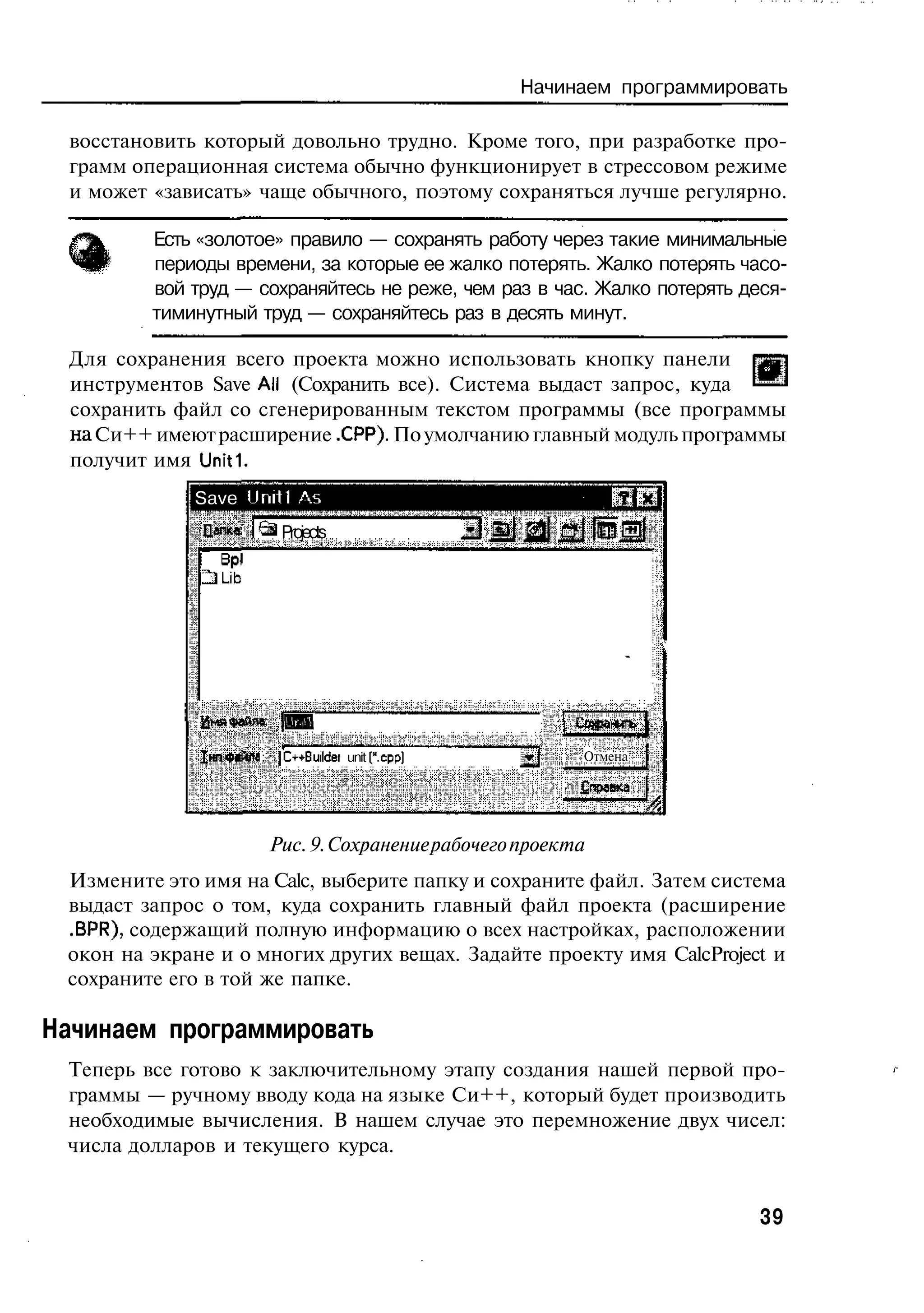 Начинаем программировать

 восстановить который довольно трудно. Кроме того, при разработке про-
 грамм операционная система обычно функционирует в стрессовом режиме
 и может «зависать» чаще обычного, поэтому сохраняться лучше регулярно.

         Есть «золотое» правило — сохранять работу через такие минимальные
         периоды времени, за которые ее жалко потерять. Жалко потерять часо-
         вой труд — сохраняйтесь не реже, чем раз в час. Жалко потерять деся-
         тиминутный труд — сохраняйтесь раз в десять минут.

 Для сохранения всего проекта можно использовать кнопку панели
 инструментов Save All (Сохранить все). Система выдаст запрос, куда
 сохранить файл со сгенерированным текстом программы (все программы
 на Си++ имеют расширение .СРР). По умолчанию главный модуль программы
 получит имя Uniti.
             Save Uniti Лэ
              Дапме         Projects

              2} Lib




              Имя файле: (МИП

                       :    jC~+Builcer unit (".срэ]         Отмена

                                                             £правка


                           Рис. 9. Сохранение рабочего проекта
 Измените это имя на Calc, выберите папку и сохраните файл. Затем система
 выдаст запрос о том, куда сохранить главный файл проекта (расширение
 .BPR), содержащий полную информацию о всех настройках, расположении
 окон на экране и о многих других вещах. Задайте проекту имя CalcProject и
 сохраните его в той же папке.

Начинаем программировать
 Теперь все готово к заключительному этапу создания нашей первой про-
 граммы — ручному вводу кода на языке Си++, который будет производить
 необходимые вычисления. В нашем случае это перемножение двух чисел:
 числа долларов и текущего курса.


                                                                            39
 