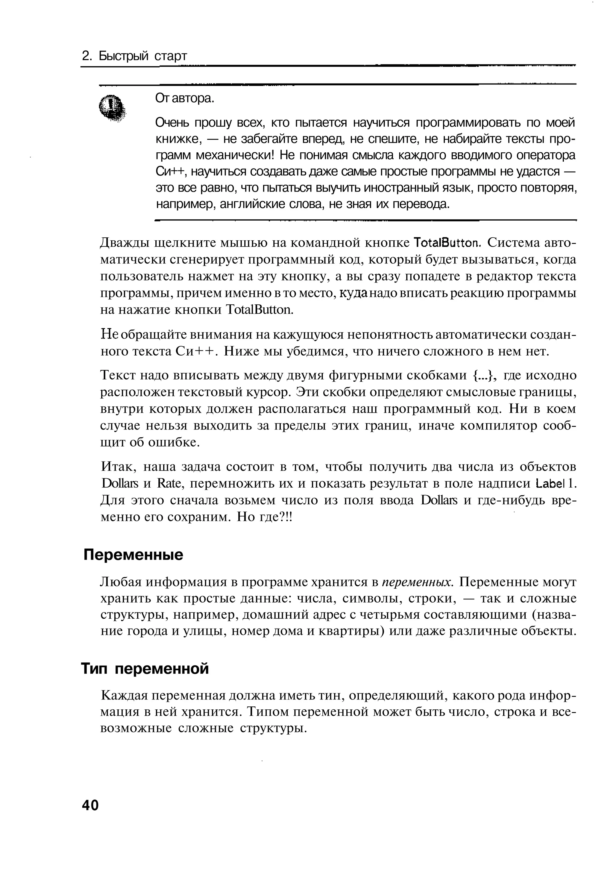 2. Быстрый старт


             От автора.
             Очень прошу всех, кто пытается научиться программировать по моей
             книжке, — не забегайте вперед, не спешите, не набирайте тексты про-
             грамм механически! Не понимая смысла каждого вводимого оператора
             Си++, научиться создавать даже самые простые программы не удастся —
             это все равно, что пытаться выучить иностранный язык, просто повторяя,
             например, английские слова, не зная их перевода.

     Дважды щелкните мышью на командной кнопке TotalButton. Система авто-
     матически сгенерирует программный код, который будет вызываться, когда
     пользователь нажмет на эту кнопку, а вы сразу попадете в редактор текста
     программы, причем именно в то место, куда надо вписать реакцию программы
     на нажатие кнопки TotalButton.
     Не обращайте внимания на кажущуюся непонятность автоматически создан-
     ного текста Си++. Ниже мы убедимся, что ничего сложного в нем нет.
     Текст надо вписывать между двумя фигурными скобками {...}, где исходно
     расположен текстовый курсор. Эти скобки определяют смысловые границы,
     внутри которых должен располагаться наш программный код. Ни в коем
     случае нельзя выходить за пределы этих границ, иначе компилятор сооб-
     щит об ошибке.
     Итак, наша задача состоит в том, чтобы получить два числа из объектов
     Dollars и Rate, перемножить их и показать результат в поле надписи Label 1.
     Для этого сначала возьмем число из поля ввода Dollars и где-нибудь вре-
     менно его сохраним. Но где?!!

Переменные
     Любая информация в программе хранится в переменных. Переменные могут
     хранить как простые данные: числа, символы, строки, — так и сложные
     структуры, например, домашний адрес с четырьмя составляющими (назва-
     ние города и улицы, номер дома и квартиры) или даже различные объекты.

Тип переменной
     Каждая переменная должна иметь тин, определяющий, какого рода инфор-
     мация в ней хранится. Типом переменной может быть число, строка и все-
     возможные сложные структуры.




40
 