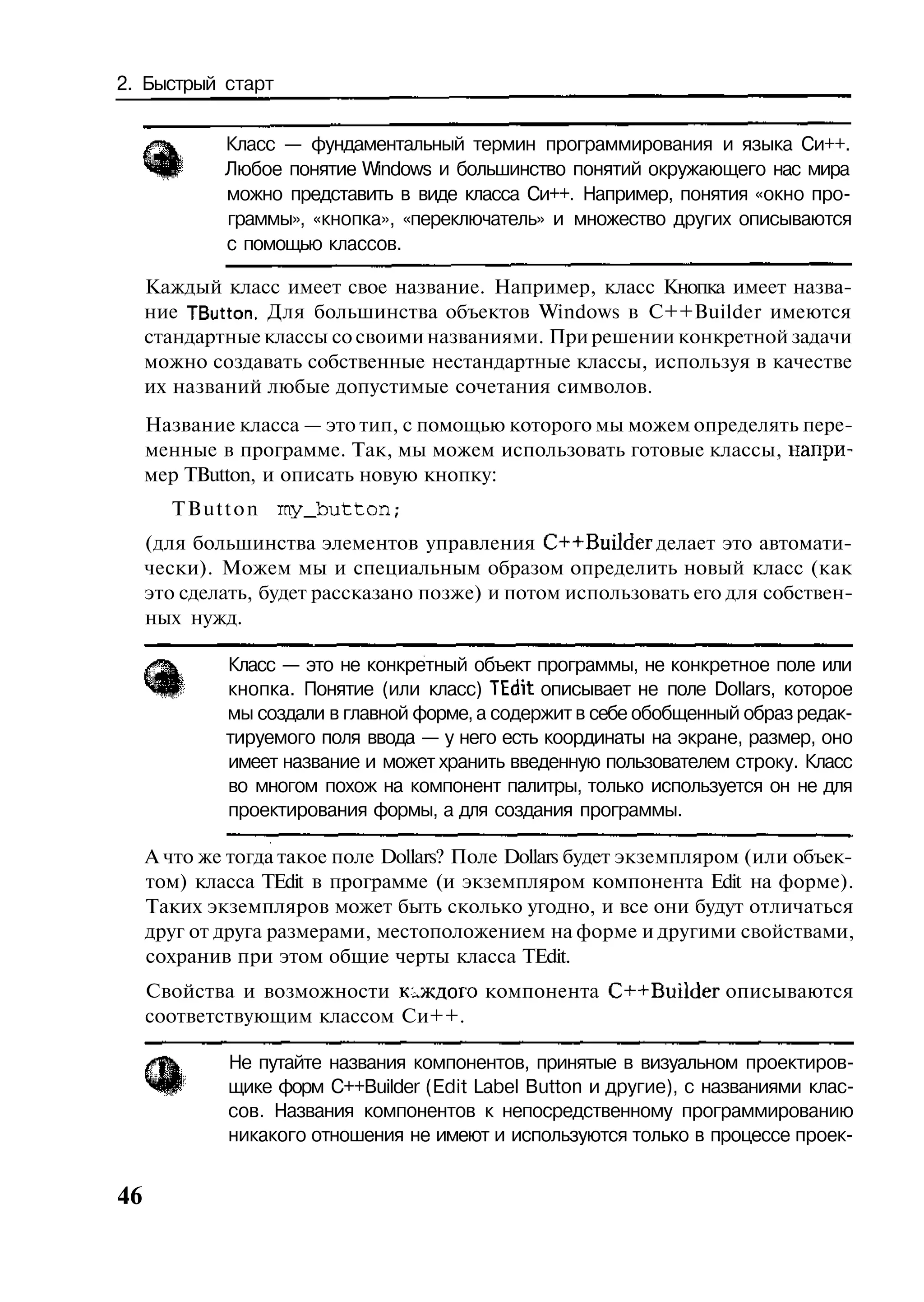 2. Быстрый старт


             Класс — фундаментальный термин программирования и языка Си++.
             Любое понятие Windows и большинство понятий окружающего нас мира
             можно представить в виде класса Си++. Например, понятия «окно про-
             граммы», «кнопка», «переключатель» и множество других описываются
             с помощью классов.

     Каждый класс имеет свое название. Например, класс Кнопка имеет назва-
     ние TButton. Для большинства объектов Windows в C++Builder имеются
     стандартные классы со своими названиями. При решении конкретной задачи
     можно создавать собственные нестандартные классы, используя в качестве
     их названий любые допустимые сочетания символов.
     Название класса — это тип, с помощью которого мы можем определять пере-
     менные в программе. Так, мы можем использовать готовые классы, напри-
     мер TButton, и описать новую кнопку:
       TButton my_button;
     (для большинства элементов управления C++Builder делает это автомати-
     чески). Можем мы и специальным образом определить новый класс (как
     это сделать, будет рассказано позже) и потом использовать его для собствен-
     ных нужд.

             Класс — это не конкретный объект программы, не конкретное поле или
             кнопка. Понятие (или класс) TEdit описывает не поле Dollars, которое
             мы создали в главной форме, а содержит в себе обобщенный образ редак-
             тируемого поля ввода — у него есть координаты на экране, размер, оно
             имеет название и может хранить введенную пользователем строку. Класс
             во многом похож на компонент палитры, только используется он не для
             проектирования формы, а для создания программы.

     А что же тогда такое поле Dollars? Поле Dollars будет экземпляром (или объек-
     том) класса TEdit в программе (и экземпляром компонента Edit на форме).
     Таких экземпляров может быть сколько угодно, и все они будут отличаться
     друг от друга размерами, местоположением на форме и другими свойствами,
     сохранив при этом общие черты класса TEdit.
     Свойства и возможности каждого компонента C++Builder описываются
     соответствующим классом Си++.

              Не путайте названия компонентов, принятые в визуальном проектиров-
              щике форм C++Builder (Edit Label Button и другие), с названиями клас-
              сов. Названия компонентов к непосредственному программированию
              никакого отношения не имеют и используются только в процессе проек-


46
 