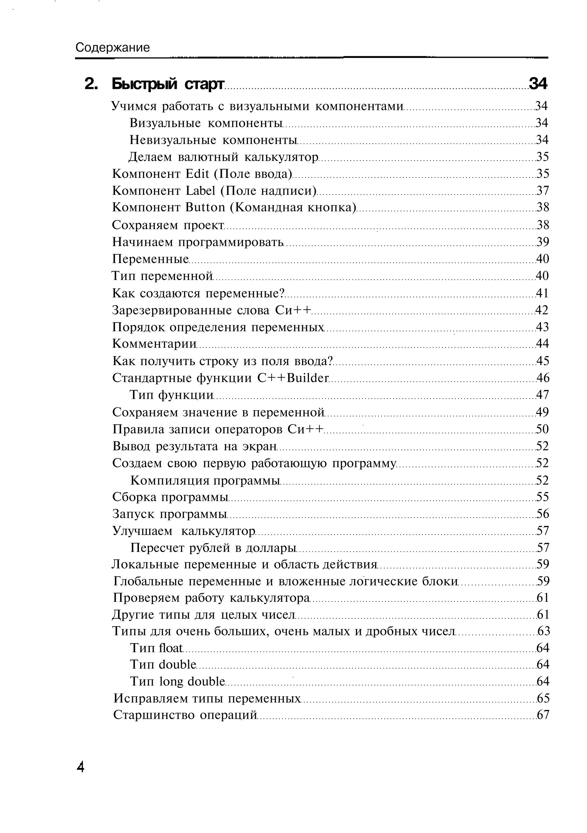 Содержание

 2. Быстрый старт                                         34
    Учимся работать с визуальными компонентами            34
      Визуальные компоненты                               34
      Невизуальные компоненты                             34
      Делаем валютный калькулятор                         35
    Компонент Edit (Поле ввода)                           35
    Компонент Label (Поле надписи)                        37
    Компонент Button (Командная кнопка)                   38
    Сохраняем проект                                      38
    Начинаем программировать                              39
    Переменные                                            40
    Тип переменной                                        40
    Как создаются переменные?                             41
    Зарезервированные слова Си++                          42
    Порядок определения переменных                        43
    Комментарии                                           44
    Как получить строку из поля ввода?                    45
    Стандартные функции C++Builder                        46
       Тип функции                                        47
    Сохраняем значение в переменной                       49
    Правила записи операторов Си++                        50
    Вывод результата на экран                             52
    Создаем свою первую работающую программу              52
       Компиляция программы                               52
    Сборка программы                                      55
    Запуск программы                                      56
    Улучшаем калькулятор                                  57
       Пересчет рублей в доллары                          57
    Локальные переменные и область действия               59
    Глобальные переменные и вложенные логические блоки    59
    Проверяем работу калькулятора                         61
    Другие типы для целых чисел                           61
    Типы для очень больших, очень малых и дробных чисел   63
       Тип float                                          64
       Тип double                                         64
       Тип long double                                    64
    Исправляем типы переменных                            65
    Старшинство операций                                  67
 
