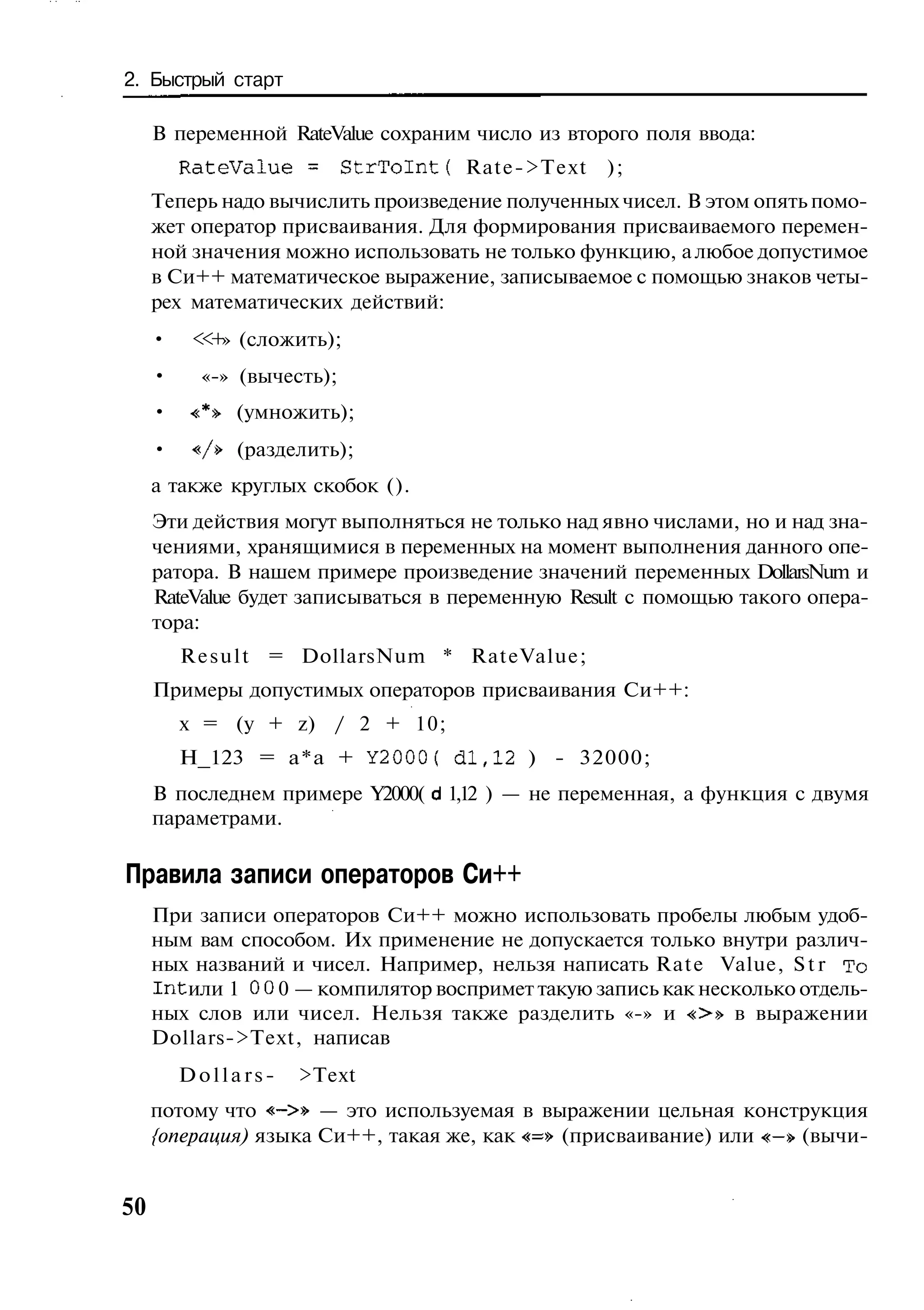 2. Быстрый старт

     В переменной RateValue сохраним число из второго поля ввода:
         RateValue = S t r T o I n t ( Rate->Text   );
     Теперь надо вычислить произведение полученных чисел. В этом опять помо-
     жет оператор присваивания. Для формирования присваиваемого перемен-
     ной значения можно использовать не только функцию, а любое допустимое
     в Си++ математическое выражение, записываемое с помощью знаков четы-
     рех математических действий:
     •    < + (сложить);
           <»
     •     «-» (вычесть);
     •    «*» (умножить);
     •    V» (разделить);
     а также круглых скобок ().
     Эти действия могут выполняться не только над явно числами, но и над зна-
     чениями, хранящимися в переменных на момент выполнения данного опе-
     ратора. В нашем примере произведение значений переменных DollarsNum и
     RateValue будет записываться в переменную Result с помощью такого опера-
     тора:
         R e s u l t = DollarsNum * RateValue;
     Примеры допустимых операторов присваивания Си++:
         х = (у + z) / 2 + 10;
         Н_123 = а*а + Y2000( d l , 1 2 ) - 32000;
     В последнем примере Y2000( d 1,12 ) — не переменная, а функция с двумя
     параметрами.

Правила записи операторов Си++
     При записи операторов Си++ можно использовать пробелы любым удоб-
     ным вам способом. Их применение не допускается только внутри различ-
     ных названий и чисел. Например, нельзя написать Rate Value, S t r To
     I n t или 1 0 0 0 — компилятор воспримет такую запись как несколько отдель-
     ных слов или чисел. Нельзя также разделить «-» и «>» в выражении
     Dollars->Text, написав
         Dollars-    >Text
     потому что «->» — это используемая в выражении цельная конструкция
     {операция) языка Си++, такая же, как «=» (присваивание) или «-» (вычи-


50
 