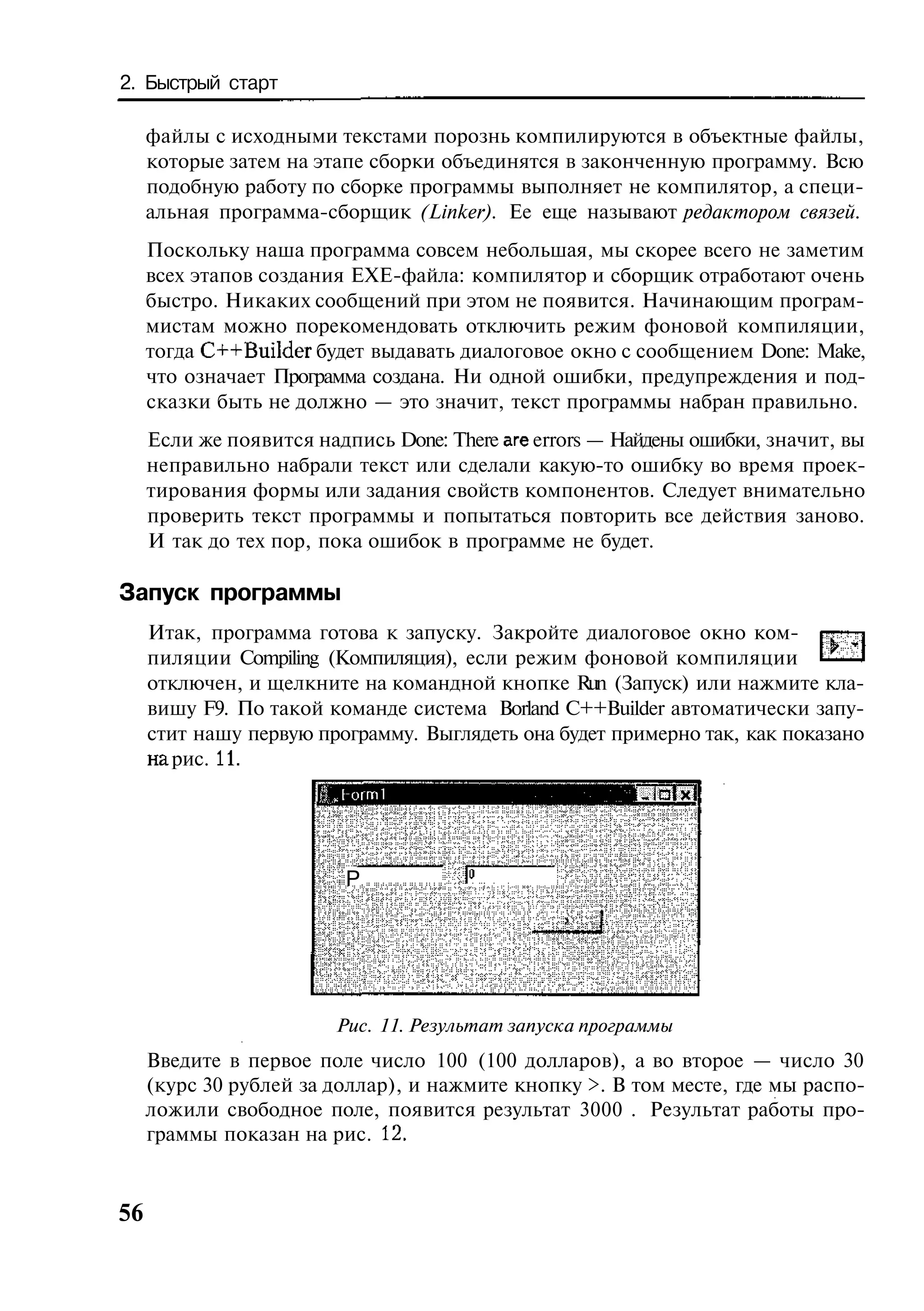 2. Быстрый старт

     файлы с исходными текстами порознь компилируются в объектные файлы,
     которые затем на этапе сборки объединятся в законченную программу. Всю
     подобную работу по сборке программы выполняет не компилятор, а специ-
     альная программа-сборщик (Linker). Ее еще называют редактором связей.
     Поскольку наша программа совсем небольшая, мы скорее всего не заметим
     всех этапов создания ЕХЕ-файла: компилятор и сборщик отработают очень
     быстро. Никаких сообщений при этом не появится. Начинающим програм-
     мистам можно порекомендовать отключить режим фоновой компиляции,
     тогда C++Builder будет выдавать диалоговое окно с сообщением Done: Make,
     что означает Программа создана. Ни одной ошибки, предупреждения и под-
     сказки быть не должно — это значит, текст программы набран правильно.
     Если же появится надпись Done: There are errors — Найдены ошибки, значит, вы
     неправильно набрали текст или сделали какую-то ошибку во время проек-
     тирования формы или задания свойств компонентов. Следует внимательно
     проверить текст программы и попытаться повторить все действия заново.
     И так до тех пор, пока ошибок в программе не будет.

Запуск программы
     Итак, программа готова к запуску. Закройте диалоговое окно ком-
     пиляции Compiling (Компиляция), если режим фоновой компиляции
     отключен, и щелкните на командной кнопке Run (Запуск) или нажмите кла-
     вишу F9. По такой команде система Borland C++Builder автоматически запу-
     стит нашу первую программу. Выглядеть она будет примерно так, как показано
     на рис. 11.
                      Ifj-ormi                          "Л5Ш


                          Р




                         Рис. 11. Результат запуска программы
     Введите в первое поле число 100 (100 долларов), а во второе — число 30
     (курс 30 рублей за доллар), и нажмите кнопку >. В том месте, где мы распо-
     ложили свободное поле, появится результат 3000 . Результат работы про-
     граммы показан на рис. 12.


56
 